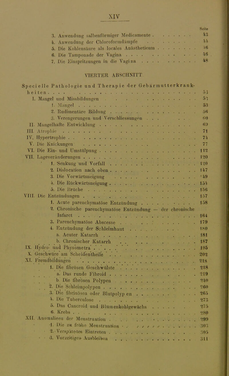 Seile 3. Anwendung salbenförmiger Medicamente 43 4. Anwendung der Chlorofonndilmpfe H 5. Die Kohlensäure als locales Anästheticum '«H 6. Die Tampouade der Vagina • 4f5 7. Die Einspritzungen in die Vagina 48 VIERTER ABSCHNITT. Specielle Pathologie und Therapie der Gebärmutterkrank- heiten.... ö] I. Miingel und Missbildungen 5T I. .Mangel . '. 53 'Z. Rudimentäre Bildung 5tt Verengerungen und Verschliessungon ... . . (iO II. Mangelhafte Entwicklung «i» III. Atrophie 71 IV. Hypertrophie . 74 V. Die Knickungen 77 VI. Die Ein- und Umstülpung .... 112 Vn. Lageveränderungen 120 1. •Senkung und Vorfall ; . , 120 2. Dislocation nach oben 147 3. Die Vorwärtsueigung '49 4. Die Rückwärtsneigung • . . 15i 5. Die Brüche 156 Vlil. Die Entzündungen . . . 157 1. Acute parenchymatöse Entzündung ..... 158 2. Chronische parenchymatöse Entzündung — der chronische Tnfarct 164 3. Parenchymatöse Abscesse .179 4. Entzündung der Schleimhaut . . I?>0 a. Acuter Katarrh ... . ... 181 b. Chronischer Katarrh 187 IX. Hydro- und Physbmetra ...... li>5 X. Geschwüre am Scheidentheile . 202 XL Fremdbildungen . .218 1. Die fibrösen Geschwülste 218 a. Das runde Fibroid 219 b. Die fibrösen Polypen 240 2. Die Schleimpolypen ... -'60 3. Die fibrinösen oder Blutpolyp en . . 26.) 4. Die Tuberculose 273 5. Das Cancroid und Blumenkohlgewächs 27.) 6. Krebs 280 XII. Anomalieeii der Menstruation • 299 •1. Die zu frii-lio Menstruation ■ . :W\ ■ 2.-Verspätc-tce Eintreten . :;0j •iJ. Vor^ei^iigc* Auableibeu , . . . 311