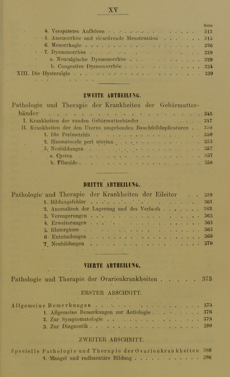 Seite 4. Verspätetes Aufhören 313 - • 5. Amenorrhoe und vicariirende Menstruation .... ... 315 6. Menorrhagie- 3*^6 • • 7. Dysmenorrhöe . . . . ■ . ■ . . . 329 a. Neuralgische Dysmenorrhöe ... 329 b. Congestire Dysmenorrhöe .... 334 XIII. Die Hysteralgie 339 ZWEITE ABTflEIHNG. Pathologie und Therapie der Krankheiten der Gebärtnutter- bänder 345 I. Krankheiten der runden Gebärmutterbänder 347 II. Krankheiten der den Uterus umgebenden ßauchfellduplicaturen . . 3.iO 1. Die Perimetritis 350 2. Haematocele peri uterina 353 3. Neubildungen 357 a. Cysten . .... ....... :<57 b. Fibroide 358 DRITTE ABTHEllDNG. Pathologie und Therapie der Krankheiten der Eileiter . . 359 1. ßilduagsfehler 361 2. Anomalieen der Lagerung und des Verlaufs 362 3. Verengerungen . . 363 4. Erweiterungen . . ■ .  363 5. Blutergüsse . 363 0- Entzündungen 365 7. Neubildungen 370 VIERTE ABTDEItlNG. Pathologie und Therapiö der Ovarienkrankheiten 373 ERSTER ABSCHNITT. Allgemeine Bemerkungen ........ • .375 1. Allgemeine Bemerkungen zur Aetiologie . . • 376 2. Zur Symptomatologie 378 3. Zur Diagnostik . . 380 ZWEITER ABSCHNITT. Specielle l'athologie und T h e r a p i e d c r 0 v a r i c n k r a n k Ii e i t e n 386 'l. Mtingel und rudimentäre Bildung -i^^