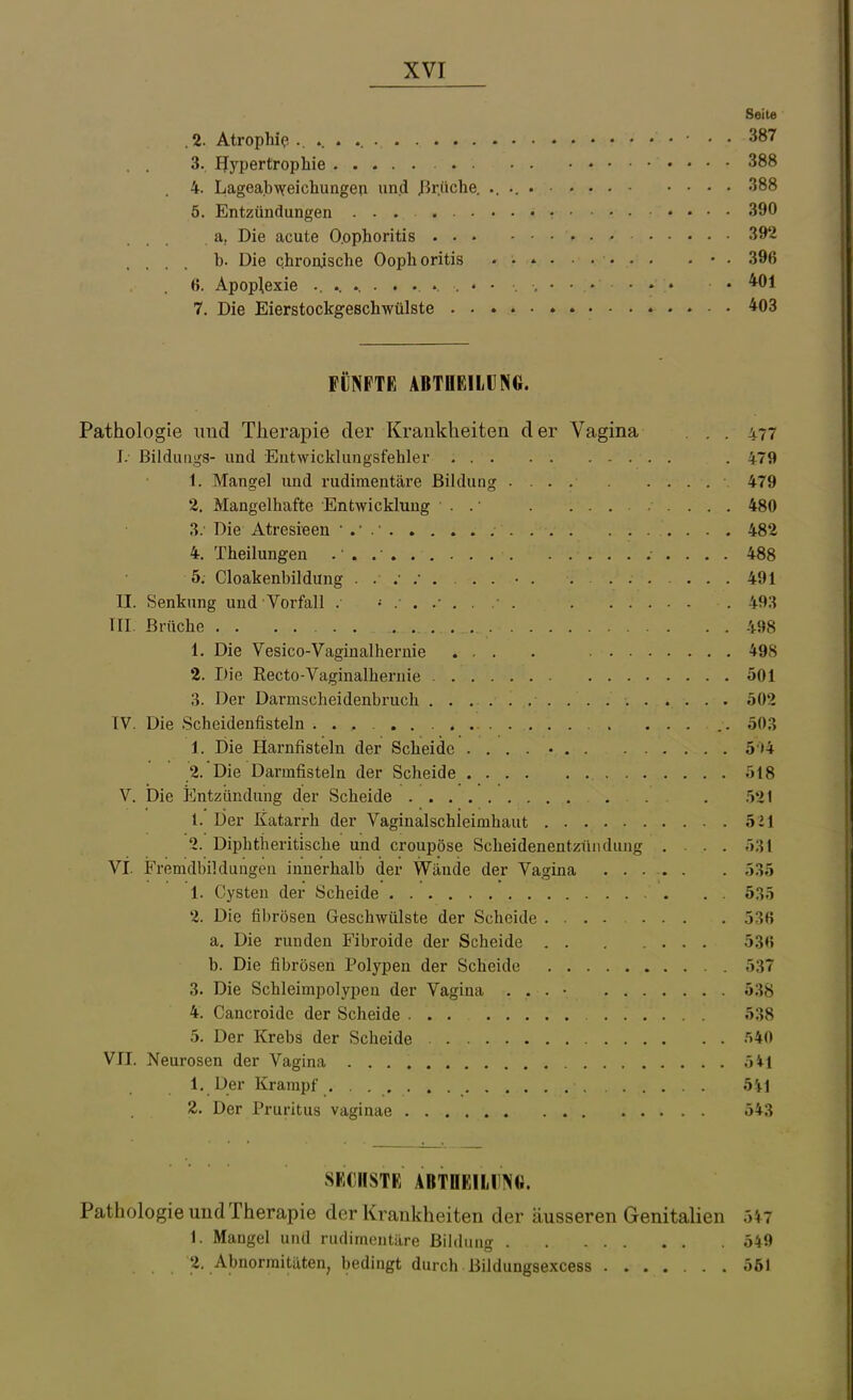 Seit« .2. Atrophie, ■ • 387 3. Hypertrophie • • 388 4. Lagea.bweichungen un.d JBr.üche. 388 5. Entzündungen 390 . a, Die acute O.ophoritis 392 b. Die Qhroaische Ooph oritis . • . 396 ß. Apoplexie .401 7. Die Eierstockgeschwülste 403 FÜNFTE ABTUEILUNG. Pathologie und Therapie der Krankheiten der Vagina . . 477 J. Bilduiigs- und Eutwicklungsfehler . 479 1. Mangel und rudimentäre Bildung .... 479 2. Mangelhafte Entwicklung . . • . 480 3. ' Die Atresieen ' . • 482 4. Theilungen . ■ . . • 488 5. Cloakenbildung • 491 II. Senkung und Vorfall . 493 III. Brüche . 498 1. Die Vesico-Vaginalhernie ... . 498 2. Die Recto-Vaginalhernie 501 3. Der Darmscheidenbruch 502 IV. Die Scheidenfisteln .. 503 1. Die Harnfisteln der Scheide 5'>4 2. Die Darmfisteln der Scheide 518 V. Die Entzündung der Scheide . 521 1. Der Katarrh der Vaginalschieimhaut 521 2. Dipbtiieritische und croupöse Scheidenentzündung ... 531 VI. Fremdbildungen innerhalb der Wände der Vagina ..... . 535 1. Cysten der Scheide . . 535 2. Die fibrösen Geschwülste der Scheide 53« a. Die runden Fibroide der Scheide 53« b. Die fibrösen Polypen der Scheide 537 3. Die Schleimpolypen der Vagina . . . • 538 4. Cancroide der Scheide 538 5. Der Krebs der Scheide •'>40 VII. Neurosen der Vagina öil 1. Der Krampf 541 2. Der Pruritus vaginae 543 SECHSTE ABTnEILINfi. Pathologie und Therapie der Krankheiten der äusseren Genitalien 5n 1. Maugel und rudimentiire ßildiiug 549 2. Abnormitäten, bedingt durch Bildungsexcess ....... ööl