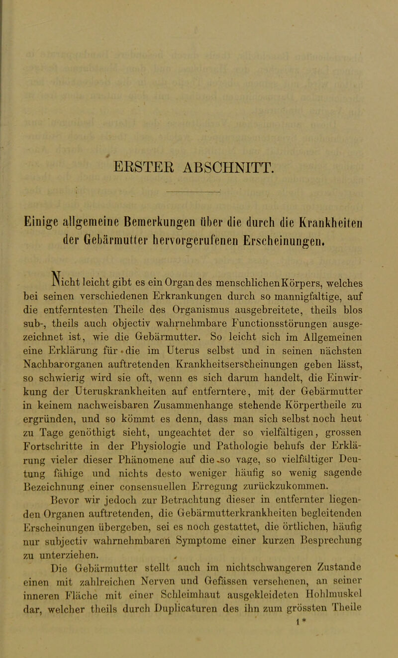 ERSTER ABSCHNITT. Einige allgemeine Bemerkungen über die durch die Krankheiten der Gebärmutter hervorgerufenen Erscheinungen. Nicht leicht gibt es ein Organ des menschlichen Körpers, welches bei seinen verschiedenen Erkrankungen durch so mannigfaltige, auf die entferntesten Theile des Organismus ausgebreitete, theils blos sub-, theils auch objectiv wahrnehmbare Functionsstörungen ausge- zeichnet ist, wie die Grebärmutter. So leicht sich im Allgemeinen eine Erklärung für • die im Uterus selbst und in seinen nächsten Nachbarorganen auftretenden Krankheitserscheinungen geben lässt, so schwierig wird sie oft, wenn es sich darum handelt, die Einwir- kung der Uteruskrankheiten auf entferntere, mit der Gebärmutter in keinem nachweisbaren Zusammenhange stehende Körpertheile zu ergründen, und so kömmt es denn, dass man sich selbst noch heut zu Tage genöthigt sieht, ungeachtet der so vielfältigen, grossen Fortschritte in der Physiologie und Pathologie behufs der Erklä- rung vieler dieser Phänomene auf die-so vage, so vielfältiger Deu- tung fähige und nichts desto weniger häufig so wenig sagende Bezeichnung einer consensuellen Erregung zurückzukommen. Bevor wir jedoch zur Betrachtung dieser in entfernter liegen- den Organen auftretenden, die Gebärmutterkrankheiten begleitenden Erscheinungen übergeben, sei es noch gestattet, die örtlichen, häufig nur subjectiv wahrnehmbaren Symptome einer kurzen Besprechung zu unterziehen. Die Gebärmutter stellt auch im nichtschwangeren Zustande einen mit zahlreichen Nerven und Gefässen versehenen, an seiner inneren Fläche mit einer Schleimhaut ausgekleideten Holihnuskel dar, welcher theils durch Duplicaturen des ihn zum grössten Theile