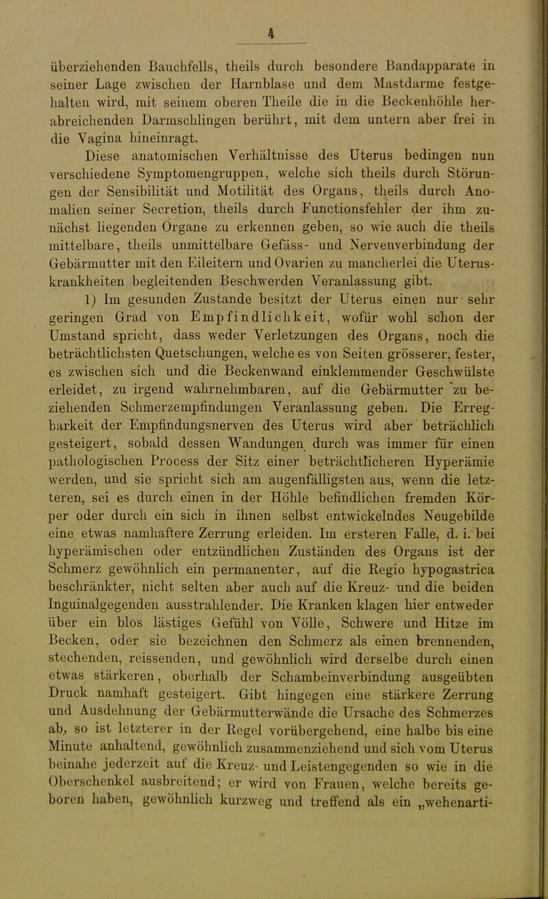 überziehenden Bauchfells, theils durch besondere Bandapparate in seiner Lage zwischen der Harnblase und dem Mastdarme festge- halten wird, mit seinem oberen Theile die in die Beckenhöhle her- abreichenden Darmschlingen berührt, mit dem untern aber frei in die Vagina hineinragt. Diese anatomischen Verhältnisse des Uterus bedingen nun verschiedene Symptomengruppen, welche sich theils durch Störun- gen der Sensibilität und Motilität des Organs, theils durch Ano- malien seiner Secretion, theils durch Functionsfehler der ihm zu- nächst liegenden Organe zu erkennen geben, so wie auch die theils mittelbare, theils unmittelbare Gefäss- und Nervenverbindung der Gebärmutter mit den Eileitern und Ovarien zu mancherlei die Uterus- krankheiten begleitenden Beschwerden Veranlassung gibt. 1) Im gesunden Zustande besitzt der Uterus einen nur sehi' geringen Grad von Empfindlichkeit, wofür wohl schon der Umstand spricht, dass weder Verletzungen des Organs, noch die beträchtlichsten Quetschungen, welche es von Seiten grösserer, fester, es zwischen sich und die Beckenwand einklemmender Geschwülste erleidet, zu irgend wahrnehmbaren, auf die Gebärmutter zu be- ziehenden Schmerzempfindungen Veranlassung geben. Die Erreg- barkeit der Empfindungsnerven des Uterus wird aber beträchlich gesteigert, sobald dessen Wandungen durch was immer für einen pathologischen Process der Sitz einer beträchtlicheren Hyperämie werden, und sie spricht sich am augenfälligsten aus, wenn die letz- teren, sei es durch einen in der Höhle befindlichen fi'emden Kör- per oder durch ein sich in ihnen selbst entwickelndes Neugebilde eine etwas namhaftere Zerrung erleiden. Im ersteren FaUe, d. i. bei hyperämischen oder entzündlichen Zuständen des Organs ist der Schmerz gewöhnlich ein permanenter, auf die Regio hypogastrica beschränkter, nicht selten aber auch auf die Kreuz- und die beiden Inguinalgegenden ausstrahlender. Die Kranken klagen hier entweder über ein blos lästiges Gefühl von Völle, Schwere und Hitze im Becken, oder sie bezeichnen den Schmerz als einen brennenden, stechenden, reissenden, und gewöhnlich wird derselbe durch einen etwas stärkeren, oberhalb der Schambeinverbindung ausgeübten Druck namhaft gesteigert. Gibt hingegen eine stärkere Zerrung und Ausdehnung der Gebärmutterwände die Ursache des Schmerzes ab, so ist letzterer in der Regel vorübergehend, eine halbe bis eine Minute anhaltend, gewöhnlich zusammenziehend und sich vom Uterus beinahe jederzeit auf die Kreuz- und Leistengegenden so wie in die Oberschenkel ausbreitend; er wird von Frauen, welche bereits ge- boren haben, gewöhnlich kurzweg und trefi'end als ein „wehenarti-