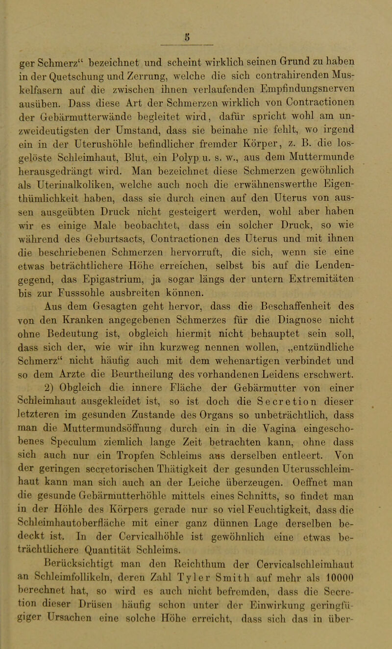 ger Schmerz bezeichnet und scheint wirklich seinen Grund zu haben in der Quetschung und Zerrung, welche die sich contrahirenden Mus- kelfasern auf die zwischen ihnen verlaufenden Empfindungsnerven ausüben. Dass diese Art der Schmerzen wirklich von Contractionen der Gebärmutterwände begleitet wird, dafür spricht wohl am un- zweideutigsten der Umstand, dass sie beinahe nie fehlt, wo irgend ein in der Uterushöhle befindlicher fremder Körper, z. B. die los- gelöste Schleimhaut, Blut, ein Polyp u. s. w., aus dem Muttermunde herausgedrängt wird. Man bezeichnet diese Schmerzen gewöhnlich als Uteriualkoliken, welche auch noch die erwähnenswerthe Eigen- thümlichkeit haben, dass sie durch einen auf den Uterus von aus- sen ausgeübten Druck nicht gesteigert werden, wohl aber haben wir es einige Male beobachtet, dass ein solcher Druck, so wie während des Geburtsacts, Contractionen des Uterus und mit ihnen die beschriebenen Schmerzen hervorruft, die sich, wenn sie eine etwas beträchtlichere Höhe erreichen, selbst bis auf die Lenden- gegend, das Epigastrium, ja sogar längs der untern Extremitäten bis zur Fusssohle ausbreiten können. Aus dem Gesagten geht hervor, dass die Beschaffenheit des von den Kranken angegebenen Schmerzes für die Diagnose nicht ohne Bedeutung ist, obgleich hiermit nicht behauptet sein soll, dass sich der, wie wir ihn kurzweg nennen wollen, „entzündliche Schmerz nicht häufig auch mit dem wehenartigen verbindet und so dem Arzte die Beurtheilung des vorhandenen Leidens erschwert. 2) Obgleich die innere Fläche der Gebärmutter von einer Schleimha.ut ausgekleidet ist, so ist doch die Secretion dieser letzteren im gesunden Zustande des Organs so unbeträchtlich, dass man die Muttermundsöfinung durch ein in die Vagina eingescho- benes Speculum ziemlich lange Zeit betrachten kann, ohne dass sich auch nur ein Tropfen Schleims aiis derselben entleert. Von der geringen secretorischen Thätigkeit der gesunden Uterusschleim- haut kann man sich auch an der Leiche überzeugen. OeiBfnet man die gesunde Gebärmutterhöhle mittels eines Schnitts, so findet man in der Höhle des Körpers gerade nur so viel Feuchtigkeit, dass die Schleimhautoberfläche mit einer ganz dünnen Lage derselben be- deckt ist. In der Cervicalhöhle ist gewöhnlich eine etwas be- trächtlichere Quantität Schleims. Berücksichtigt man den Reichthum der Cervicalschleimhaut an Schleimfollikeln, deren Zahl Tyler Smith auf mehr als 10000 berechnet hat, so wird es auch nicht befremden, dass die Secre- tion dieser Drüsen häufig schon unter der Einwirkung geringfü- giger Ursachen eine solche Höhe erreicht, dass sich das in über-