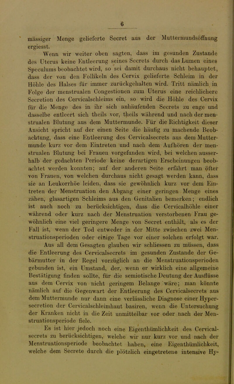 massiger Menge gelieferte Secret aus der Muttermundsöffnung ergiesst. Wenn wir weiter oben sagten, dass im gesunden Zustande des Uterus keine Entleerung seines Secrets durch das Lumen eines Speculums beobachtet wird, so sei damit durchaus nicht behauptet, dass der von den FolKkeln des Cervix gelieferte Schleim in der Höhle des Halses für immer zurückgehalten wird. Tritt nämlich in Folge der menstrualen Congestionen zum Uterus eine reichlichere Secretion des Cervicalschleims ein, so wird die Höhle des Cervix für die Menge des in ihr sich anhäufenden Secrets zu enge und dasselbe entleert sich theils vor, theils während und nach der men- strualen Blutung aus dem Muttermunde. Für die Richtigkeit dieser Ansicht spricht auf der einen Seite die häufig zu machende Beob- achtung, dass eine Entleerung des Cervicalsecrets aus dem Mutter- munde kurz vor dem Eintreten und nach dem Aufhören der men- strualen Blutung bei Frauen vorgefunden wird, bei welchen ausser- halb der gedachten Periode keine derartigen Erscheinungen beob- achtet werden konnten; auf der anderen Seite erfährt man öfter von Frauen, von welchen durchaus nicht gesagt werden kann, dass sie an Leukorrhöe leiden, dass sie gewölmhch kurz vor dem Ein- treten der Menstruation den Abgang einer geringen Menge eines zähen, glasartigen Schleims aus den Genitalien bemerken; endlich ist auch noch zu berücksichtigen, dass die Cervicalhöhle einer während oder kurz nach der Menstruation verstorbenen Frau ge- wöhnlich eine viel geringere Menge von Secret enthält, als es der Fall ist, wenn der Tod entweder in der Mitte zwischen zwei Men- struationsperioden oder einige Tage vor einer solchen erfolgt war. Aus all dem Gesagten glauben wir schliessen zu müssen, dass die Entleerung des Cervicalsecrets im gesunden Zustande der Ge- bärmutter in der Regel vorzüglich an die Menstruationsperioden gebunden ist, ein Umstand, der, wenn er wirklich eine allgemeine Bestätigung finden sollte, für die semiotische Deutung der Ausflüsse aus dem Cervix von nicht geringem Belange wäre; man könnte nämlich auf die Gegenwart der Entleerung des Cervicalsecrets aus dem Mutteimunde nur dann eine verlässliche Diagnose einer Hyper- secretion der Cervicalschleimhaut basiren, wenn die Untersuchung der Ki-anken nicht in die Zeit unmittelbar vor oder nach der Men- struationsperiode fiele. Es ist hier jedoch noch eine Eig'enthümlichkeit des Cervical- secrets zu berücksichtigen, welche wir nur kurz vor und nach der Menstruationsperiode beobachtet haben, eine Eigenthümlichkeit, welche dem Secrete durch die plötzlich eingetretene intensive Hy-