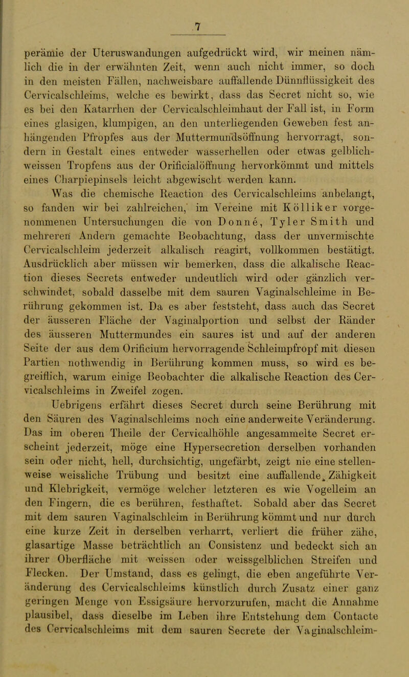 perämie der Uteruswaiidiingen aufgedrückt wird, wir meinen näm- lich die in der erwähnten Zeit, wenn auch nicht immer, so doch in den meisten Fällen, nachweisbare auffallende Dünnfiüssigkeit des Cervicalschleims, welche es bewirkt, dass das Secret nicht so, wie es bei den Katarrhen der Cervicalschleimhaut der Fall ist, in Form eines glasigen, klumpigen, an den unterliegenden Geweben fest an- hängenden Pfropfes aus der Muttermunds Öffnung hervorragt, son- dern in Gestalt eines entweder wasserhellen oder etwas gelblich- weissen Tropfens aus der Orificialöffnung hervorkömmt und mittels eines Charpiepinsels leicht abgewischt werden kann. Was die chemische Reaction des Cervicalschleims anbelangt, so fanden wir bei zahlreichen,' im Vereine mit Kölliker vorge- nommenen Untersuchungen die von Donne, Tyler Smith und mehreren Andern gemachte Beobachtung, dass der unvermischte CeiTicalschleim jederzeit alkalisch reagirt, vollkommen bestätigt. Ausdrücklich aber müssen wir bemerken, dass die alkaHsche Reac- tion dieses Secrets entweder undeutlich wird oder gänzlich ver- schwindet, sobald dasselbe mit dem sauren Vaginalschleime in Be- rührung gekommen ist. Da es aber feststeht, dass auch das Secret der äusseren Fläche der Vagiualportion und selbst der Ränder des äusseren Muttermundes ein saures ist und auf der anderen Seite der aus dem Orificium hervorragende Schleimpfropf mit diesen Partien nothwendig in Berührung kommen muss, so wird es be- greiflich, warum einige Beobachter die alkalische Reaction des Cer- vicalschleims in Zweifel zogen. Uebrigens erfährt dieses Secret durch seine Berührung mit den Säuren des Vaginalschleims noch eine anderweite Veränderung. Das im oberen Theile der Cervicalhöhle angesammelte Secret er- scheint jederzeit, möge eine Hypersecretion derselben vorhanden sein oder nicht, hell, durchsichtig, ungefärbt, zeigt nie eine stellen- weise weissliche Trübung und besitzt eine auffallende^ Zähigkeit und Klebrigkeit, vermöge welcher letzteren es wie Vogelleim an den Fingern, die es berühren, festhaftet. Sobald aber das Secret mit dem sauren Vaginalschleim in Berührung kömmt und nur durch eine kurze Zeit in derselben verharrt, verliert die früher zähe, glasartige Masse beträchtlich an Consistenz und bedeckt sich an ihrer Oberfläche mit weissen oder weissgelblichen Streifen und Flecken. Der Umstand, dass es gelingt, die eben angeführte Ver- änderung des Cervicalschleims künstlich durch Zusatz einer ganz geringen Menge von Essigsäure hervorzurufen, macht die Annahme plausibel, dass dieselbe im Loben ihre Entstehung dem Contacte des Cervicalschleims mit dem sauren Secrete der Vaginalschleim-