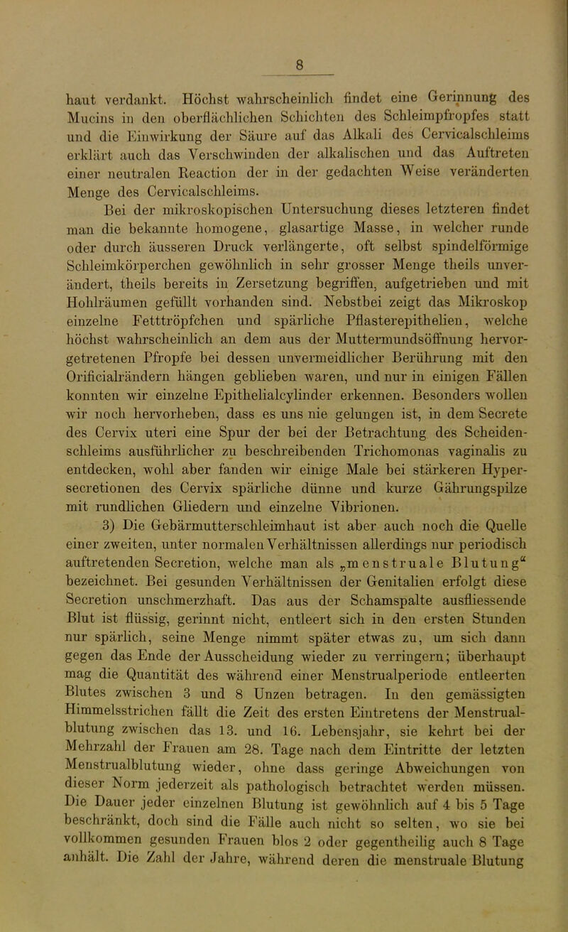 haut verdankt. Höchst wahrscheinlich findet eine Gerinnung des Mucins in den oberflächlichen Schichten des Schleimpfropfes statt und die Einwirkung der Säure auf das Alkali des Cervicalschleims erklärt auch das Verschwinden der alkalischen und das Auftreten einer neutralen Reaction der in der gedachten Weise veränderten Menge des Cervicalschleims. Bei der mikroskopischen Untersuchung dieses letzteren findet man die bekannte homogene, glasartige Masse, in welcher runde oder durch äusseren Druck verlängerte, oft selbst spindelförmige Schleimkörperchen gewöhnUch in sehr grosser Menge theils unver- ändert, theils bereits in Zersetzung begrifi'en, aufgetrieben und mit Hohlräumen gefüllt vorhanden sind. Nebstbei zeigt das Mikroskop einzelne Fetttröpfchen und spärliche Pflasterepithelien, welche höchst wahrscheinhch an dem aus der Muttermundsöffnung hervor- getretenen Pfropfe bei dessen unvermeidlicher Berührung mit den Orificialrändern hängen geblieben waren, und nur in einigen Fällen konnten wir einzelne Epithelialcylinder erkennen. Besonders wollen wir noch hervorheben, dass es uns nie gelungen ist, in dem Secrete des Cervix uteri eine Spur der bei der Betrachtung des Scheiden- schleims ausführlicher zu beschreibenden Trichomonas vaginalis zu entdecken, wohl aber fanden wir einige Male bei stärkeren Hyper- secretionen des Cervix spärliche dünne und kurze Gährungspilze mit rundHchen Gliedern und einzelne Vibrionen. 3) Die Gebärmutterschleimhaut ist aber auch noch die Quelle einer zweiten, unter normalen Verhältnissen allerdings nur periodisch auftretenden Secretion, welche man als „menstruale Blutung bezeichnet. Bei gesunden Verhältnissen der Genitalien erfolgt diese Secretion unschmerzhaft. Das aus der Schamspalte ausfliessende Blut ist flüssig, gerinnt nicht, entleert sich in den ersten Stunden nur spärlich, seine Menge nimmt später etwas zu, um sich dann gegen das Ende der Ausscheidung wieder zu verringern; überhaupt mag die Quantität des während einer Menstrualperiode entleerten Blutes zwischen 3 und 8 Unzen betragen. In den gemässigten Himmelsstrichen fällt die Zeit des ersten Eintretens der Menstrual- blutung zwischen das 13. und 16. Lebensjahr, sie kehrt bei der Mehrzahl der Frauen am 28. Tage nach dem Eintritte der letzten Menstrualblutung wieder, ohne dass geringe Abweichungen von dieser Norm jederzeit als pathologisch betrachtet werden müssen. Die Dauer jeder einzelnen Blutung ist gewöhnlich auf 4 bis 5 Tage beschränkt, doch sind die Fälle auch nicht so selten, wo sie bei vollkommen gesunden Frauen blos 2 oder gegentheilig auch 8 Tage anhält. Die Zahl der Jahre, während deren die menstruale Blutung