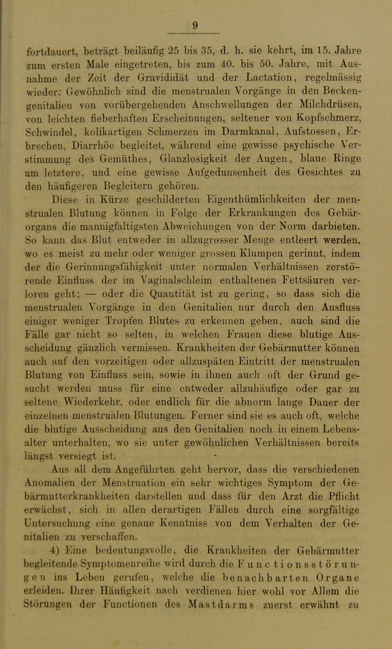 fortdauert, beträgt beiläufig 25 bis 35, d. h. sie kehrt, im 15. Jahre zum ersteu Male eingetreten, bis zum 40. bis 50. Jahre, mit Aus- nahme der Zeit der Gravididät und der Lactation, regelmässig wieder; Gewöhnlich sind die menstrualen Vorgänge in den Becken- genitaüen von vorübergehenden Anschwellungen der Milchdrüsen, von leichten fieberhaften Erscheinungen, seltener von Kopfschmerz, Schwindel, kolikartigen Schmerzen im Darmkanal, Aufstossen, Er- brechen, Diarrhöe begleitet, während eine gewisse psychische Ver- stimmung des Gemüthes, Glanzlosigkeit der Augen, blaue Ringe um letztere, und eine gewisse Aufgedunsenheit des Gesichtes zu den häufigeren Begleitern gehören. Diese in Kürze geschilderten Eigenthümlichkeiten der men- strualen Blutung können in Folge der Erkrankungen des Gebär- organs die mannigfaltigsten Abweichungen von der Norm darbieten. So kann das Blut entweder in allzugrosser Menge entleert werden, wo es meist zu mehr oder weniger grossen Klumpen gerinnt, indem der die Gerinnungsfähigkeit unter normalen Verhältnissen zerstö- rende Einfiuss der im Vaginalschleim enthaltenen Fettsäuren ver- loren geht; — oder die Quantität ist zu gering, so dass sich die menstrualen Vorgänge in den Genitalien nur durch den Ausfluss einiger weniger Tropfen Blutes zu erkennen geben, auch sind die Fälle gar nicht so selten, in welchen Frauen diese blutige Aus- scheidung gänzlich vermissen. Krankheiten der Gebärmutter können auch auf den vorzeitigen oder allzuspäten Eintritt der menstrualen Blutung von Einfiuss sein, sowie in ihnen auch oft der Grund ge- sucht werden muss für eine entweder allzuhäufige oder gar zu seltene Wiederkehr, oder endlich für die abnorm lange Dauer der einzelnen menstrualen Blutungen. Ferner sind sie es auch oft, welche die blutige Ausscheidung aus den Genitalien noch in einem Lebens- alter unterhalten, wo sie unter gewöhnlichen Verhältnissen bereits längst versiegt ist. Aus all dem Angeführten geht hervor, dass die verschiedenen Anomalien der Menstruation ein sehr wichtiges Symptom der Ge- bärmutterkrankheiten darstellen und dass für den Arzt die Pflicht erwächst, sich in allen derartigen Fällen durch eine sorgfältige Untersuchung eine genaue Kenntniss von dem Verhalten der Ge- nitalien zu verschaffen. 4) Eine bedeutungsvolle, die Krankheiten der Gebärmutter begleitende Symptomeni eihe wird durch die F u n c t i o n s s t ö r u n- gen ins Leben geiufen, welche die benachbarten Organe erleiden. Ihrer Häufigkeit nach verdienen hier wohl vor Allem die Störungen der Functionen des Mastdarms zuerst erwähnt zu