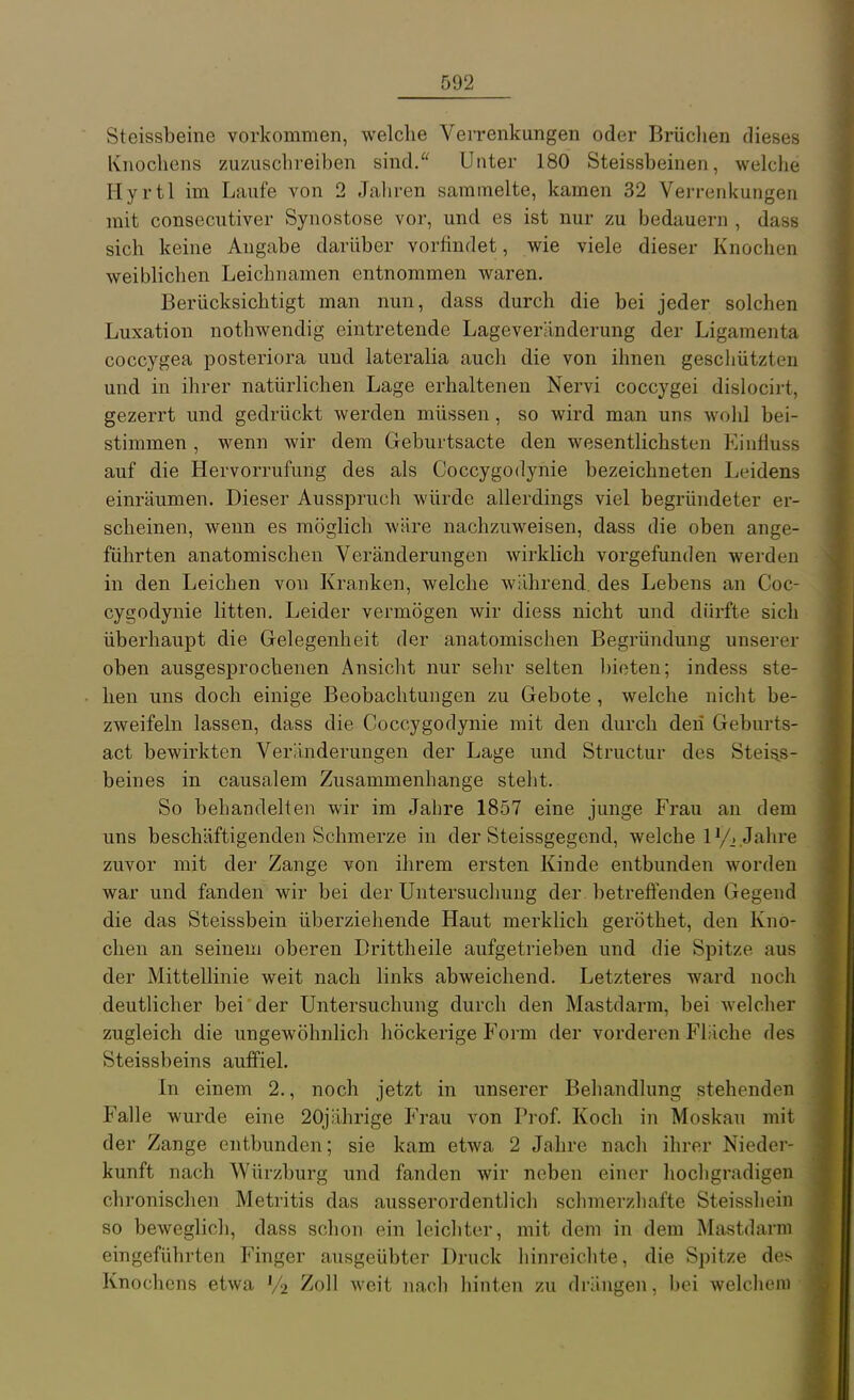 Steissbeine vorkommen, welche Verrenkungen oder Brüclien dieses Knochens zuzuschreiben sind. Unter 180 Steissbeinen, welche Hyrtl im Laufe von 2 Jaliren sammelte, kamen 32 Verrenkungen mit consecutiver Synostose vor, und es ist nur zu bedauern , dass sich keine Angabe darüber vorfindet, wie viele dieser Knochen weiblichen Leichnamen entnommen waren. Berücksichtigt man nun, dass durch die bei jeder solchen Luxation nothwendig eintretende Lageveränderung der Ligamenta coccygea posteriora und lateralia auch die von ihnen geschützten und in ihrer natürlichen Lage erhaltenen Nervi coccygei disiocirt, gezerrt und gedrückt werden müssen, so wird man uns wold bei- stimmen , wenn wir dem Geburtsacte den wesentlichsten Kinfiuss auf die Hervorrufung des als Coccygodynie bezeichneten Leidens einräumen. Dieser Ausspruch würde allerdings viel begründeter er- scheinen, wenn es möglich wäre nachzuweisen, dass die oben ange- führten anatomischen Veränderungen wirklich vorgefunden werden in den Leichen von Kranken, welche während, des Lebens an Coc- cygodynie litten. Leider vermögen wir diess nicht und dürfte sich überhaupt die Gelegenheit der anatomischen Begründung unserer oben ausgesprochenen Ansicht nur sehr selten l)ieten; indess ste- hen uns doch einige Beobachtungen zu Gebote , welche nicht be- zweifeln lassen, dass die Coccygodynie mit den durch den Geburts- act bewirkten Veränderungen der Lage und Structur des Steias- beines in causalem Zusammenhange steht. So behandelten wir im Jahre 1857 eine junge Frau an dem uns beschäftigenden Schmerze in der Steissgegend, welche ly^ ,Jahre zuvor mit der Zange von ihrem ersten Kinde entbunden worden war und fanden wir bei der Untersuchung der betreffenden Gegend die das Steissbein überziehende Haut merklich geröthet, den Kno- chen an seinem oberen Drittheile aufgetrieben und die Spitze aus der Mittellinie weit nach links abweichend. Letzteres ward noch deutlicher bei der Untersuchung durch den Mastdarm, bei welcher zugleich die ungewöhnlich höckerige Form der vorderen Fläche des Steissbeins auffiel. In einem 2., noch jetzt in unserer Behandlung stehenden Falle wurde eine 20jährige Frau von Prof. Koch in Moskau mit der Zange entbunden; sie kam etwa 2 Jahre nach ihrer Nieder- kunft nach Würzburg und fanden wir neben einer hochgradigen chronischen Metritis das ausserordentlich schmerzhafte Steisshein so beweglich, dass schon ein leichter, mit dem in dem Mastdarm eingeführten Finger ausgeübter Druck hinreichte, die Spitze des ^ Knochens etwa ^2 Zoll weit nach hinten zu drängen, bei welchem j