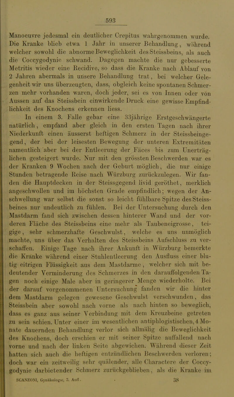 Manoeiivre jedesmal ein deutlicher Crepitiis wahrgenommen wurde. Die Kranke blieb etwa 1 Jahr in unserer Behandlung, während welcher sowohl die abnorme Beweglichkeit des Steissbeins, als auch die Coccygodynio schwand. Dagegen machte die nur gebesserte Metritis wieder eine Recidive, so dass die Kranke nach Ablauf von 2 Jahren abermals in unsere Behandlung trat, bei welcher Gele- genheit wir uns überzeugten, dass, obgleich keine spontanen Schmer- zen mehr vorhanden waren, doch jeder, sei es von Innen oder von Aussen auf das Steissbein einwirkende Druck eine gewisse Empfind- lichkeit des Knochens erkennen Hess. In einem 3. Falle gebar eine 33jährige Erstgeschwängerte natürlich, empfand aber gleich in den ersten Tagen nach ihrer Niederkunft einen äusserst heftigen Schmerz in der Steissbeinge- gend, der bei der leisesten Bewegung der unteren Extremitäten namentlich aber bei der Entleerung der Fäces bis zum Unerträg- lichen gesteigert wurde. Nur mit den grössten Beschwerden war es der Kranken 9 Wochen nach der Geburt möglich, die nur einige Stunden betragende Reise nach Würzburg zurückzulegen. Wir fan- den die Hauptdecken in der Steissgegend livid geröthet, merklich angeschwollen und im höchsten Grade empfindlich; wegen der An- schwellung war selbst die sonst so leicht fühlbare Spitze des Steiss- beines nur undeutlich zu fühlen. Bei der Untersuchung durch den Mastdarm fand sich zwischen dessen hinterer Wand und der vor- deren Fläche des Steissbeins eine mehr als Taubeneigrosse, tei- gige , sehr schmerzhafte Geschwulst, welche es uns unmöglich machte, uns über das Verhalten des Steissbeins Aufschluss zu ver- schaffen. Einige Tage nach ihrer Ankunft in Würzburg bemerkte die Kranke während einer Stuhlentleerung den Ausfluss einer blu- tig eitrigen Flüssigkeit aus dem Mastdarme , welcher sich mit be- deutender Verminderung des Schmerzes in den darauffolgenden Ta- gen noch einige Male aber in geringerer Menge wiederholte. Bei der darauf vorgenommenen Untersuchung fanden wir die hinter dem Mastdarm gelegen gewesene Geschwulst verschwunden, das Steissbein aber sowohl nach vorne als nach hinten so beweglich, dass es ganz aus seiner Verbindung mit dem Kreuzbeine getreten zu sein schien. Unter einer im wesentlichen antiphlogistischen, 4 Mo- nate dauernden Behandlung verlor sich allmälig die Beweglichkeit des Knochens, doch erschien er mit seiner Spitze auffallend nach vorne und nach der linken Seite abgewichen. Während dieser Zeit hatten sich auch die heftigen entzündlichen Beschwerden verloren; doch war ein zeitweilig sehr quälender, alle Cliaractere der Coccy- godynie darbietender Schmerz zurückgeblieben, als die Kranke im SCANZONI, Gynäkolosfiu, AiiH. . 38