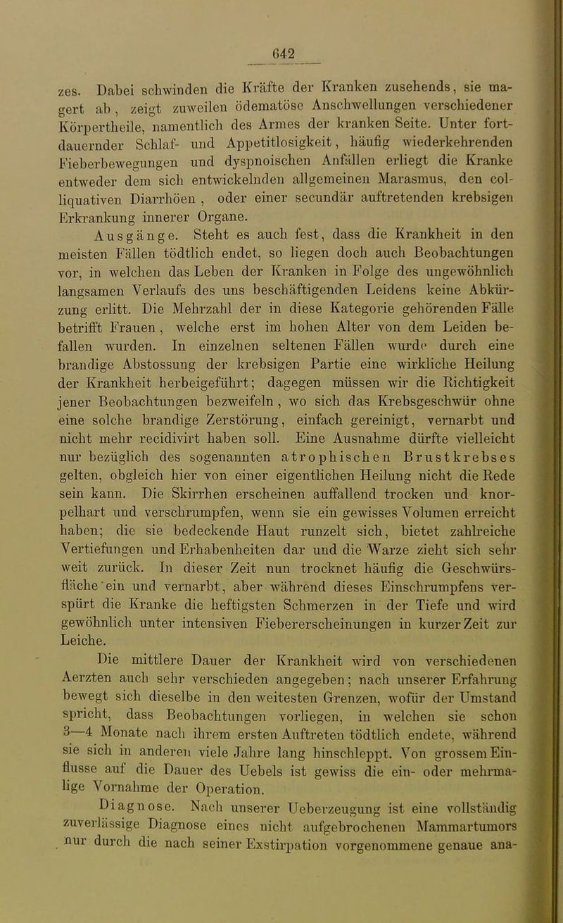 zes. Dabei schwinden die Kräfte der Kranken zusehends, sie ma- gert ab , zeigt zuweilen ödematöse Anschwellungen verschiedener Körpertheile, namentlich des Armes der kranken Seite. Unter fort- dauernder Schlaf- und Appetitlosigkeit, häufig wiederkehrenden Fieberbewegungen und dyspnoischen Anfallen erliegt die Kranke entweder dem sich entwickelnden allgemeinen Marasmus, den col- liquativen Diarrhöen , oder einer secundär auftretenden krebsigen Erkrankung innerer Organe. Ausgänge. Steht es auch fest, dass die Krankheit in den meisten Fällen tödtlich endet, so liegen doch auch Beobachtungen vor, in welchen das Leben der Kranken in Folge des ungewöhnlich langsamen Verlaufs des uns beschäftigenden Leidens keine Abkür- zung erlitt. Die Mehrzahl der in diese Kategorie gehörenden Fälle betrifft Frauen, welche erst im hohen Alter von dem Leiden be- fallen wurden. In einzelnen seltenen Fällen wurde durch eine brandige Abstossung der krebsigen Partie eine wirkliche Heilung der Krankheit herbeigeführt; dagegen müssen wir die Richtigkeit jener Beobachtungen bezweifeln , wo sich das Krebsgeschwür ohne eine solche brandige Zerstörung, einfach gereinigt, vernarbt und nicht mehr recidivirt haben soll. Eine Ausnahme dürfte vielleicht nur bezüglich des sogenannten atrophischen Brustkrebses gelten, obgleich hier von einer eigentlichen Heilung nicht die Rede sein kann. Die Skirrhen erscheinen auffallend trocken und knor- pelhart und verschrumpfen, wenn sie ein gewisses Volumen erreicht haben; die sie bedeckende Haut runzelt sich, bietet zahlreiche Vertiefungen und Erhabenheiten dar und die Warze zieht sich sehr weit zurück. In dieser Zeit nun trocknet häufig die Geschwürs- fläche ein und vernarbt, aber während dieses Einschrumpfens ver- spürt die Kranke die heftigsten Schmerzen in der Tiefe und wird gewöhnlich unter intensiven Fiebererscheinungen in kurzer Zeit zur Leiche. Die mittlere Dauer der Krankheit wird von verschiedenen Aerzten auch sehr verschieden angegeben; nach unserer Erfahning bewegt sich dieselbe in den weitesten Grenzen, wofür der Umstand spricht, dass Beobachtungen vorliegen, in welchen sie schon 3—4 Monate nach ihrem ersten Auftreten tödtlich endete, während sie sich in anderen viele Jahre lang hinschleppt. Von grossem Ein- flüsse auf die Dauer des Uebels ist gewiss die ein- oder mehrma- lige Vornahme der Operation. Diagnose. Nach unserer Ueberzeugung ist eine vollständig zuverlässige Diagnose eines nicht aufgebrochenen Mammartumors nur durch die nach seiner Exstirpation vorgenommene genaue ana-