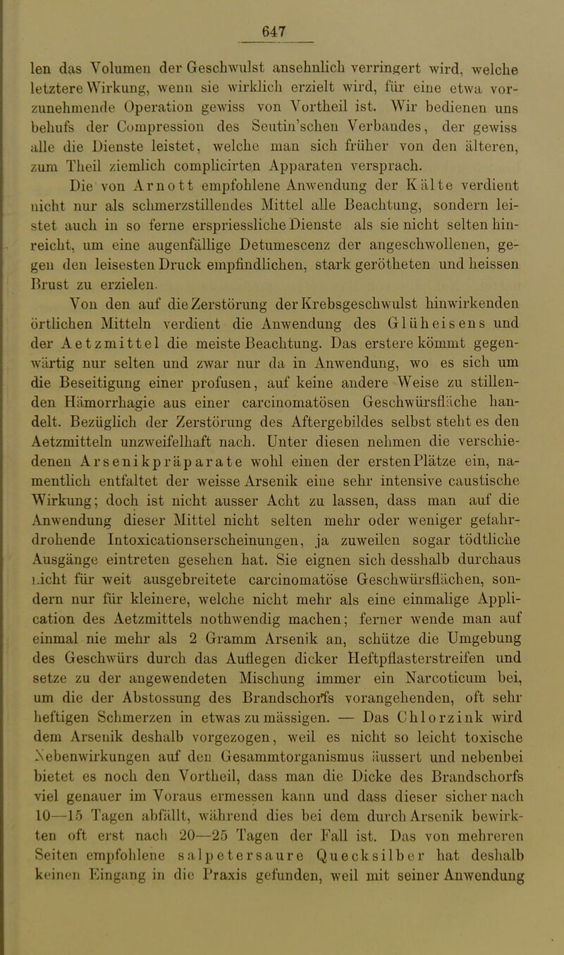 len das Volumen der Geschwulst ansehnlich verringert wird, welche letztere Wirkung, wenn sie wirklich erzielt wird, für eine etwa vor- zunehmende Operation gewiss von Vortheil ist. Wir bedienen uns behufs der Compression des Seutin'scheu Verbandes, der gewiss alle die Dienste leistet, welche man sich früher von den älteren, zum Theil ziemlich complicirten Apparaten versprach. Die von Arnott empfohlene Anwendung der Kälte verdient nicht nur als schmerzstillendes Mittel alle Beachtung, sondern lei- stet auch in so ferne erspriessliche Dienste als sie nicht selten hin- reicht, um eine augenfälHge Detumescenz der angeschwollenen, ge- gen den leisesten Druck empfindlichen, stark gerötheten und heissen Brust zu erzielen. Von den auf die Zerstörung der Krebsgeschwulst hinwirkenden örtlichen Mitteln verdient die Anwendung des Glüheisens und der Aetzmittel die meiste Beachtung. Das erstere kömmt gegen- wärtig nur selten und zwar nur da in Anwendung, wo es sich um die Beseitigung einer profusen, auf keine andere Weise zu stillen- den Hämorrhagie aus einer carcinomatösen Geschwürsfläche han- delt. Bezüglich der Zerstörung des Aftergebildes selbst steht es den Aetzmitteln unzweifelhaft nach. Unter diesen nehmen die verschie- denen Arsenikpräparate wohl einen der ersten Plätze ein, na- mentlich entfaltet der weisse Arsenik eine sehr intensive caustische Wirkung; doch ist nicht ausser Acht zu lassen, dass man auf die Anwendung dieser Mittel nicht selten mehr oder weniger gefahr- drohende Intoxicationserscheinungen, ja zuweilen sogar tödtliche Ausgänge eintreten gesehen hat. Sie eignen sich desshalb durchaus licht für weit ausgebreitete carcinomatöse Geschwürsflächen, son- dern nur für kleinere, welche nicht mehr als eine einmalige Appli- cation des Aetzmittels nothwendig machen; ferner wende man auf einmal nie mehr als 2 Gramm Arsenik an, schütze die Umgebung des Geschwürs durch das Auflegen dicker Heftpflasterstreifen und setze zu der angewendeten Mischung immer ein Narcoticum bei, um die der Abstossung des Brandschorfs vorangehenden, oft sehr heftigen Schmerzen in etwas zu mässigen. — Das Chlorzink wird dem Arsenik deshalb vorgezogen, weil es nicht so leicht toxische Nebenwirkungen auf den Gesammtorganismus äussert und nebenbei bietet es noch den Vortheil, dass man die Dicke des Brandschorfs viel genauer im Voraus ermessen kann und dass dieser sicher nach 10—15 Tagen abfällt, während dies bei dem durch Arsenik bewirk- ten oft erst nach 20—25 Tagen der Fall ist. Das von mehreren Seiten empfohlene salpetersaure Quecksilber hat deslialb keinen Eingang in die Praxis gefunden, weil mit seiner Anwendung