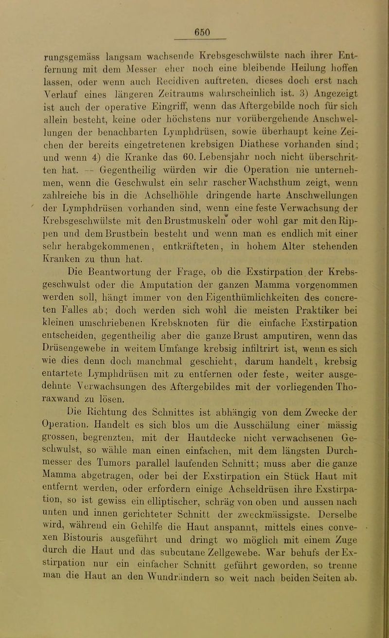 rungsgemäss langsam wachsende Krebsgeschwülste nach ihrer Ent- fernung mit dem Messer elier noch eine bleibende Heilung hoffen lassen, oder wenn auch Recidiven auftreten, dieses doch erst nach Verlauf eines längeren Zeitraums wahrscheinlich ist. 3) Angezeigt ist auch der operative Eingriff, wenn das Aftergebilde noch für sich allein besteht, keine oder höchstens nur vorübergehende Anschwel- lungen der benachbarten Lymphdrüsen, sowie überhaupt keine Zei- chen der bereits eingetretenen krebsigen Diathese vorhanden sind; und wenn 4) die Kranke das 60. Lebensjahr noch nicht überschrit- ten hat. Gegentheilig würden wir die Operation nie unterneh- men, wenn die Geschwulst ein sehr rascher Wachsthum zeigt, wenn zahlreiche bis in die Achselhöhle dringende harte Anschwellungen der Lymphdrüsen vorhanden sind, wenn eine feste Verwachsung der Krebsgeschwülste mit den Brustmuskeln oder wohl gar mit den Rij)- pen und dem Brustbein besteht und wenn man es endlich mit einer sehr herabgekommenen, entkräfteten, in hohem Alter stehenden Kranken zu thun hat. Die Beantwortung der Frage, ob die Exstirpation der Krebs- geschwulst oder die Amputation der ganzen Mamma vorgenommen werden soll, hängt immer von den Eigenthümlichkeiten des concre- ten Falles ab; doch werden sich wohl die meisten Praktiker bei kleinen umschriebenen Krebsknoten für die einfache Exstirpation entscheiden, gegentheilig aber die ganze Brust amputiren, wenn das Drüsengewebe in weitem Umfange krebsig infiltrirt ist, wenn es sich wie dies denn doch manchmal geschieht, darum handelt, krebsig entartete Lymphdrüsen mit zu entfernen oder feste, weiter ausge- dehnte Verwachsungen des Aftergebildes mit der vorliegenden Tho- raxwand zu lösen. Die Richtung des Schnittes ist abhängig von dem Zwecke der Operation. Handelt es sich blos um die Ausschälung einer mässig grossen, begrenzten, mit der Hautdecke nicht verwachsenen Ge- schwulst, so wähle man einen einfachen, mit dem längsten Durch- messer des Tumors parallel laufenden Schnitt; muss aber die ganze Mamma abgetragen, oder bei der Exstirpation ein Stück Haut mit entfernt werden, oder erfordern einige Achseldrüsen ihre Exstirpa- tion, so ist gewiss ein elliptischer, schräg von oben und aussen nach unten und innen gerichteter Schnitt der zweckmässigste. Derselbe wird, während ein Gehilfe die Haut anspannt, mittels eines couve- xen Bistouris ausgeführt und dringt wo möglich mit einem Zuge durch die Haut und das subcutane Zellgewebe. War behufs der Ex- stirpation nur ein einfacher Schnitt geführt geworden, so trenne man die Haut an den Wuudriindern so weit nach beiden Seiten ab.