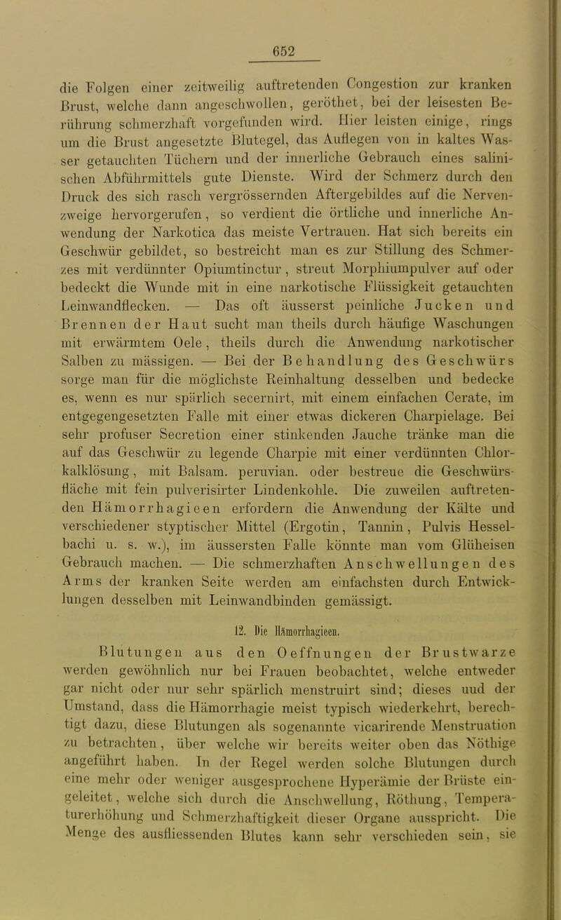 die Folgen einer zeitweilig auftretenden Congestion zur kranken Brust, welche dann angeschwollen, geröthet, bei der leisesten Be- ]-ührung schmerzhaft vorgefunden wird. Hier leisten einige, rings um die Brust angesetzte Blutegel, das Auflegen von in kaltes Was- ser getauchten Tüchern und der innerliche Gebrauch eines sahni- schen Abführmittels gute Dienste. Wird der Schmerz durch den Druck des sich rasch vergrössernden Aftergebildes auf die Nerven- zweige hervorgerufen, so verdient die örtliche und innerliche An- wendung der Narkotica das meiste Vertrauen. Hat sich bereits ein Geschwür gebildet, so bestreicht man es zur Stillung des Schmer- zes mit verdünnter Opiumtinctur, streut Morphiumpulver auf oder bedeckt die Wunde mit in eine narkotische Flüssigkeit getauchten Leinwandflecken. — Das oft äusserst peinliche Jucken und Brennen der Haut sucht man theils durch häufige Waschungen mit erwärmtem Oele, theils durch die Anwendung narkotischer Salben zu massigen. — Bei der Behandlung des Geschwürs sorge man für die möglichste Reinhaltung desselben und bedecke es, wenn es nur spärlich secernirt, mit einem einfachen Gerate, im entgegengesetzten Falle mit einer etwas dickeren Charpielage. Bei sehr profuser Secretion einer stinkenden Jauche tränke man die auf das Geschwür zu legende Charpie mit einer verdünnten Chlor- kalklösung, mit Balsam, peruvian. oder bestreue die Geschwürs- fläche mit fein pulverisirter Lindenkohle. Die zuweilen auftreten- den Hämorrhagieen erfordern die Anwendung der Kälte und verschiedener styptischer Mittel (Ergotin, Tannin, Pulvis Hessel- bachi u. s. w.), im äussersten Falle könnte man vom Glüheisen Gebrauch machen. — Die schmerzhaften Anschwellungen des Arms der kranken Seite werden am einfachsten durch Entwick- lungen desselben mit Leinwandbinden gemässigt, 12. Die llrämorrliagieeu. Blutungen aus den Oeffnungen der Brustwarze werden gewöhnlich nur bei Frauen beobachtet, welche entweder gar nicht oder nur sehr spärlich menstruirt sind; dieses uud der Umstand, dass die Hämorrhagie meist typisch wiederkehrt, berech- tigt dazu, diese Blutungen als sogenannte vicarirende Menstruation ■/AI betrachten , über welche wir bereits weiter oben das Nöthige angeführt haben. In der Regel werden solche Blutungen durch eine mehr oder Aveniger ausgesprochene Hyperämie der Brüste ein- geleitet, welche sich durch die Anschwellung, Röthung, Tempera- turerhöhung und Schmerzhaftigkeit dieser Organe ausspricht. Die Menge des ausfliessenden Blutes kann sehr verschieden sem, sie