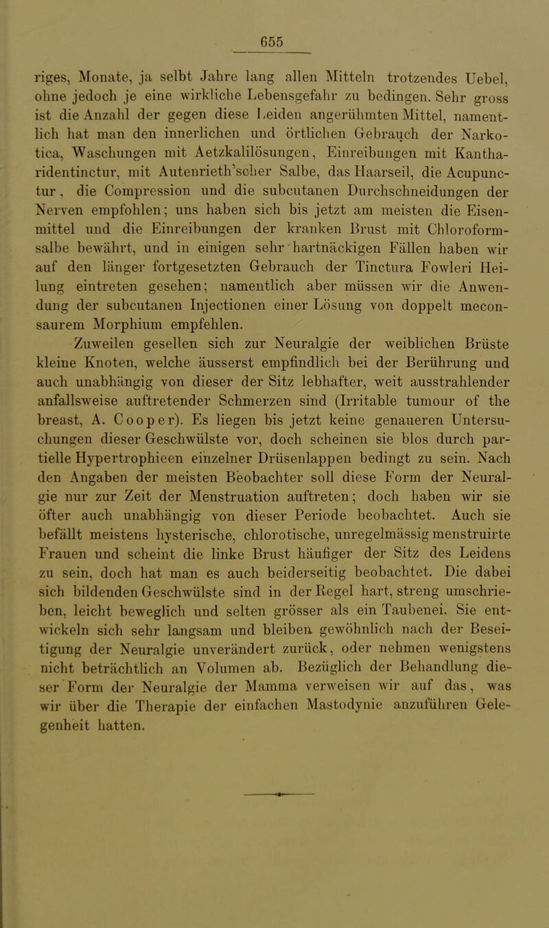 riges, Monate, ja selbt Jahre lang allen Mitteln trotzendes Uebel, ohne jedoch je eine wirkliche Lebensgefahr zu bedingen. Sehr gross ist die Anzahl der gegen diese Leiden angerühmten Mittel, nament- lich hat man den innerlichen und örtlichen Gebrauch der Narko- tica, Waschungen mit Aetzkalilösungen, Einreibungen mit Kantha- ridentinctur, mit Autenrieth'scher Salbe, das Haarseil, die Acupunc- tur, die Compression und die subcutanen Durchschneidungen der Nerven empfohlen; uns haben sich bis jetzt am meisten die Eisen- mittel und die Einreibungen der kranken Brust mit Chloroform- salbe bewährt, und in einigen sehr hartnäckigen Fällen haben wir auf den länger fortgesetzten Gebrauch der Tinctura Fowleri Hei- lung eintreten gesehen; namentlich aber müssen wir die Anwen- dung dej subcutanen Injectionen einer Lösung von doppelt mecon- saurem Morphium empfehlen. Zuweilen gesellen sich zur Neuralgie der weibhchen Brüste kleine Knoten, welche äusserst empfindlich bei der Berührung und auch unabhängig von dieser der Sitz lebhafter, weit ausstrahlender anfallsw^eise auftretender Schmerzen sind (Irritable tumour of the breast, A. Cooper). Es liegen bis jetzt keine genaueren Untersu- chungen dieser Geschwülste vor, doch scheinen sie blos durch par- tielle Hypertrophieen einzelner Drüsenlappen bedingt zu sein. Nach den Angaben der meisten Beobachter soll diese Form der Neural- gie nur zur Zeit der Menstruation auftreten; doch haben wir sie öfter auch unabhängig von dieser Periode beobachtet. Auch sie befällt meistens hysterische, chlorotische, unregelmässig menstruirte Frauen und scheint die linke Brust häufiger der Sitz des Leidens zu sein, doch hat man es auch beiderseitig beobachtet. Die dabei sich bildenden Geschwülste sind in der Regel hart, streng umschrie- ben, leicht beweglich und selten grösser als ein Taubenei. Sie ent- wickeln sich sehr langsam und bleiben, gewöhnlich nach der Besei- tigung der Neuralgie unverändert zurück, oder nehmen wenigstens nicht beträchtlich an Volumen ab. Bezüglich der Behandlung die- ser Form der Neuralgie der Mamma verweisen wir auf das, was wir über die Therapie der einfachen Mastodynie anzuführen Gele- genheit hatten.