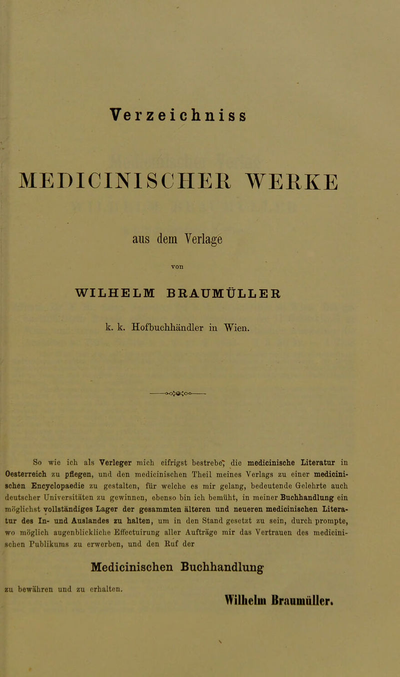 Verzeichniss MEDICINISCHER WERKE So wie ich als Verleger mich eifrigst bestrehe^ die medicinische Literatur in Oesterreich zu pflegen, und den medicinischen Theil meines Verlags zu einer medicini- sehen Encyclopaedie zu gestalten, für welche es mir gelang, bedeutende Gelehrte auch deutscher Universitäten zu gewinnen, ebenso bin ich bemüht, in meiner Buchhandlung ein möglichst vollständiges Lager der gesammten älteren und neueren medicinischen Litera- tur des In- und Auslandes zu halten, um in den Stand gesetzt zu sein, durch prompte, wo möglich augcnblickliclio EfFectuirung aller Aufträge mir das Vertrauen des medicini- schen Publikums zu erwerben, und den Kuf der aus dem Verlage von WILHELM BRAUMÜLLER k. k. Hofbuchhändler in Wien. Medicinischen Buchhandlung zu bewähren und zu erhalten. Wilhelm Braumüller.
