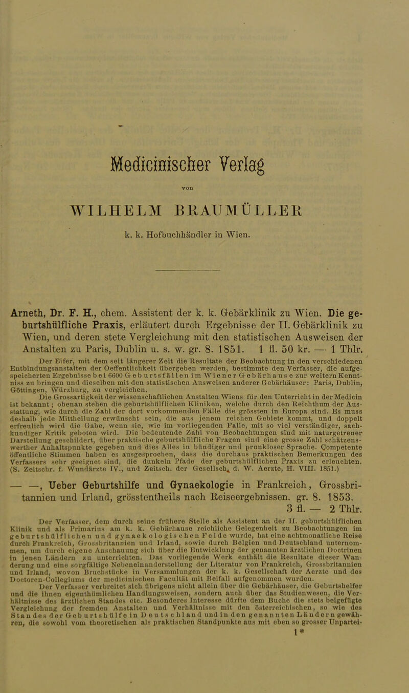 MediciHiscöer Verlag von WILHELM BRAUMÜLLEH k. k. Hofbuchhändler in Wien. Arneth, Dr. F. H., ehem. Assistent der k. k. Gebärklinik zu Wien. Die ge- burtshülfliche Praxis, erläutert durch Ergebnisse der II. Gebärklinik zu Wien, und deren stete Vergleichung mit den statistischen Ausweisen der Anstalten zu Paris, Dublin u. s. w. gr. 8. 1851. 1 -fl.. 50 kr. — 1 Thlr. Der Eifer, mit dem seit längerer Zeit die Resultate der Beobachtung in den verscliiedenen Entbindungsanstalten der Oeffentlichkeit übergeben werden, bestimmte den Verfasser, die aufge- speicherten Ergebnisse bei 6600 Geburtsfällen im Wiener Gebär hause zur weitern Kennt- niss zu bringen und dieselben mit den statistischen Ausweisen anderer Gebärhäuser: Paris, Dublin, GSttingen, Würzburg, zu vergleichen. Die Grossartigkeit der wissenschaftlichen Anstalten Wiens für den Unterricht in der Medicin ist bekannt; obenan stehen die geburtshiilflichen Kliniken, welche durch den Reichthum der Aus- stattung, wie durch die Zahl der dort vorkommenden Fälle die grössten in Europa sind. Es muss deshalb jede Mittheilung erwünscht sein, die aus jenem reichen Gebiete kommt, und doppelt erfreulich wird die Gabe, wenn sie, wie im vorliegenden Falle, mit so viel verständiger, sach- kundiger Kritik geboten wird. Die bedeutende Zahl von Beobachtungen sind mit naturgetreuer Darstellung geschildert, über praktische geburtshülfliclie Fragen sind eine grosse Zahl schätzens- werther Anhaltspunkte gegeben und dies Alles in bündiger und prunkloser Spraclie. Competente öflFentliche .Stimmen haben es ausgesprochen, dass die durchaus praktischen Bemerkungen des Verfassers sehr geeignet sind, die dunkeln Pfade der geburtshülflichen Pra.xis zu erleuchten. (S. Zeitschr. f. Wundärzte IV., und Zeitsch. der Gesellsch^ d. W. Aerzte, H. VIII. 1851.) — —, lieber Geburtshilfe und Gynaekologie in Frankreich, Grossbri- tannien und Irland, grösstentheils nach Keiseergebnissen. gr. 8. 1853. 3 fl. — 2 Thlr. Der Verfasser, dem durch seine friiiiere Stelle als Assistent an der II. geburtshülflichen Klinik und als Primarius am k. k. Gebärliause reichliche Gelegenheit zu Beobachtungen im geburtshülflichen und gynaekologis eben Felde wurde, hat eine achtmouatliclie Reise durch Frankreich, Gi-ossbritannicn und Irland, sowie durch Belgien und Deutschland unternom- men, um durch eigene Anschauung sich über die Entwicklung der genannten ärztlichen Doctrinen in jenen Ländern zu unterrichten. Das vorliegende Werk enthält die Resultate dieser Wan- derung und eine sorgfältige NebeneinanderstoUung der Literatur von Frankreich, Grossbritannien und Irland, wovon BriiclistUcke in Versammlungen der k. k. Gosellscliaft der Aerzte und des Doctoren-Collegiums der medicinischen Facullät mit Heifall aufgenommen wurden. Der Verfasser verbreitet sich übrigens nicht allein über die Gebärhäuser, die Geburtshelfer und die ihnen eigenthiimlichen llandlungsweiseu, sondern auch über das Studienwesen, die Ver- hältnisse de» ärztlichen Standes etc. Besonderes Interesse dürfte dem Buche die stets beigefügte Vergleichung der fremden Anstalten und Vorhältnisse mit den österreichischen, so wie des Standes derGeburtshülfe in Deutschland und in den genanntenLäudorn gewäh- ren, die sowohl vom theoretischen als praktischen Standpunkte aus mit eben so grosser Unpartel- 1*