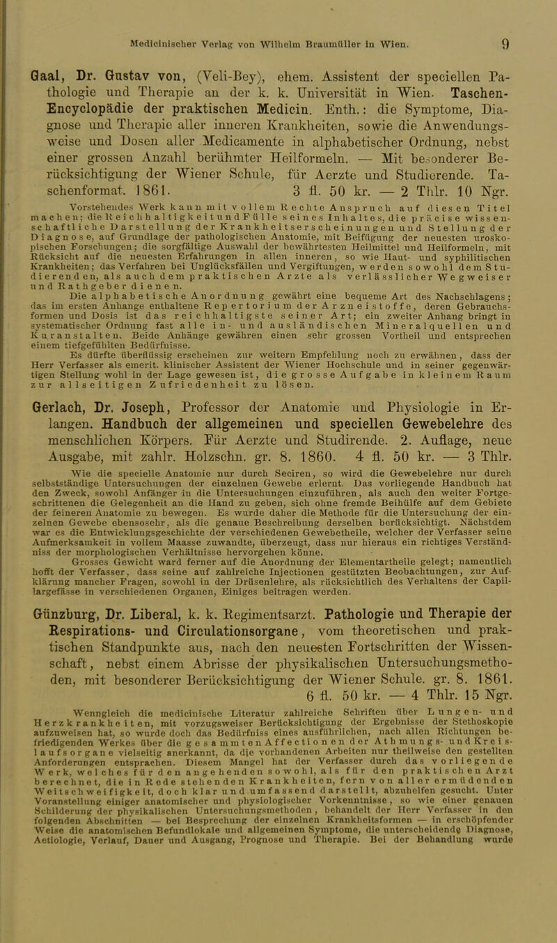 Qaal, Dr. Gustav von, (Veli-Bey), ehem. Assistent der speciellen Ta- thologie und Therapie an der k. k, Universität in Wien. Taschen- Encyclopädie der praktischen Medicin. Enth.: die Symptome, Dia- gnose und Therapie aller inneren Kranklieiten, sowie die Anwenduugs- weise und Dosen aller Medicamente in alphabetischer Ordnung, nebst einer grossen Anzahl berühmter Heilformeln. — Mit besonderer Be- rücksichtigung der Wiener Schule, für Aerzte und Studierende. Ta- schenformat. 1861. 3 ü. 50 kr. — 2 Thlr. 10 Ngr. Vorstehendes Werk kann mit vollem Rechte Anspruch auf dieseQ Titel m a c h e u; die KeichhaltigkeitundFülle seines Inhaltes, die prilcise wissen- schaftliche Darstellung der Krankheitserscheinungen und Stellung der Diagnose, auf Grundlage der pathologischen Anatomie, mit Beifügung der neuesten urosko- pischen Forschungen; die sorgfältige Auswahl der bewährtesten Heilmittel und Heilformeln, mit Eücksicht auf die neuesten Erfalirungen in allen inneren, so wie Haut- und syphilitischen Krankheiten; das Verfahren bei Unglücksfällen und Vergiftungen, werden sowohl dem Stu- dierenden, als auch dem praktischen Arzte als verlas s lieber Wegweiser und Rathgeber dienen. Die alphabetische Anordnung gewährt eine bequeme Art des Nachschlagens; das im ersten Anhange enthaltene Repertorium der Arzneistoffe, deren Gebrauchs- formen und Dosis ist das reichhaltigste seiner Art; ein zweiter Anhang bringt in systematischer Ordnung fast alle in- und ausländischen Mineralquellen und Kuranstalten. Beide Anhänge gewähren einen sehr grossen Vortheil und entsprechen einem tiefgefülilten Bedürfnisse. Es dürfte überflüssig erscheinen zur weitern Empfehlung noch zu erwähnen , dass der Herr Verfasser als eraerit. klinischer Assistent der Wiener Hochschule und in seiner gegenwär- tigen Stellung wohl in der Lage gewesen ist, die grosse Aufgabe in kleinem Raum zur allseitigen Zufriedenheit zu lösen. Gerlach, Dr. Joseph, Professor der Anatomie und Physiologie in Er- langen. Handbuch der allgemeinen und speciellen Gewebelehre des menschlichen Körpers. Für Aerzte und Studirende. 2. Auflage, neue Ausgabe, mit zahlr. Holzschn. gr. 8. 1860. 4 fl. 50 kr. — 3 Thlr. Wie die specielle Anatomie nur durch Seciren, so wird die Gewebelehre nur durch selbstständige Untersuchungen der einzelneu Gewebe erlernt. Das vorliegende Handbuch hat den Zweck, sowohl Anfänger in die Untersuchungen einzuführen, als auch den weiter Fortge- schrittenen die Gelegenheit an die Hand zu geben, sich ohne fremde Beihülfe auf dem Gebiete der feineren Anatomie zu bewegen. Es wurde daher die Methode für die Untersuchung der ein- zelnen Gewebe ebensosehr, als die genaue Beschreibung derselben berücksichtigt. Nächstdem war es die Entwicklungsgeschichte der verschiedenen Gewebetheile, welcher der Verfasser seine Aufmerksamkeit in vollem Maasse zuwandte, überzeugt, dass nur hieraus ein richtiges Verständ- niss der morphologischen Verhältnisse hervorgehen könne. Grosses Gewicht ward ferner auf die Anordnung der Elementartheile gelegt; namentlich hofft der Verfasser, dass seine auf zahlreiche Injectionen gestützten Beobachtungen, zur Auf- klärung mancher Fragen, sowohl in der Drüsenlehre, als rücksichtlich des Verhaltens der Capil- largefässe in verschiedenen Organen, Einiges beitragen werden. Günzburg, Dr. Liberal, k. k. Regimentsarzt. Pathologie und Therapie der Kespirations- und Circulationsorgane, vom theoretischen und prak- tischen Standpunkte aus, nach den neuesten Fortschritten der Wissen- schaft, nebst einem Abrisse der physikalischen Untersuchungsmetho- den, mit besonderer Berücksichtigung der Wiener Schule, gr, 8. 1861, 6 fl. 50 kr. — 4 Thlr, 15 Ngr. Wenngleich die medicinische Literatur zahlreiche Schriften über Lungen- und Herzkrankheiten, mit vorzugsweiser Berücksichtigung der Ergebnisse der Stethoskopie aufzuweisen hat, so wurde doch das Bodürfniss eines ausführlichen, nach allen Richtungen be- friedigenden Werkes über die gesammtenAffectionen der Athmungs- und Kreis- laufsorgane vielseitig anerkannt, da die vorhandenen Arbeiten nur theilweise den gestellten Anforderungen entsprachen. Diesem Mangel hat der Verfasser durch das vorliegende Werk, welches für den angehenden sowohl, als für den praktischen Arzt berechnet, die in Rede stehenden Krankheiten, fern von aller ermüdenden Weitschweifigkeit, doch klar und umfassend darstellt, abzuhelfen gesucht. Unter Voranstelhing einiger anatomischer und physiologischer Vorkenntnisse, so wie einer genauen .Schilderung der physikalischen Untersuchungsmethoden , behandelt der Herr Verfasser in den folgenden Abschnitten — bei Besprecliung der einzelnen Krankheitsforraen — in erschöpfender Weise die anatomischen Befundlokale und allgemeinen Symptome, die unterscheidende Diagnose, Aetiologie, Verlauf, Dauer und Ausgang, Prognose und Therapie. Bei der Behandlung wurde