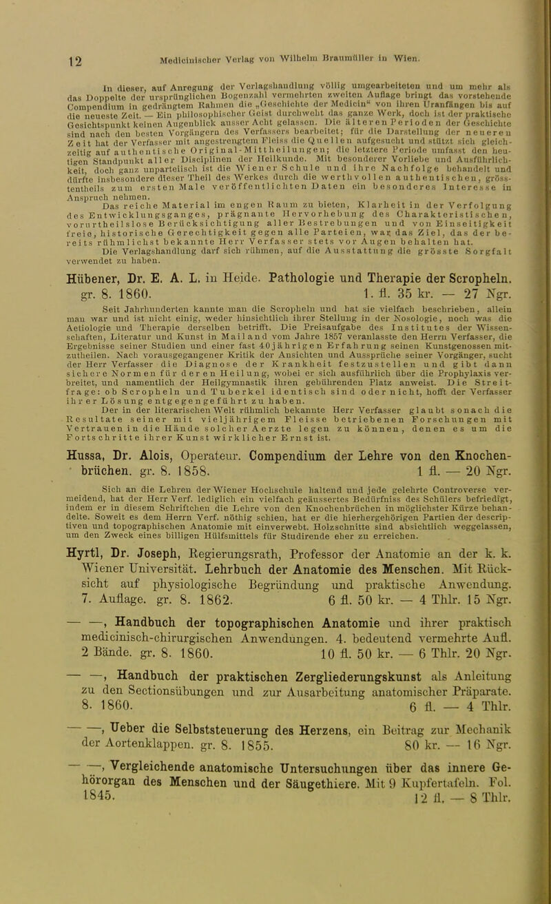 In dieser, auf Anregung der Vorlagslmndlung völlig umgearbeiteten und um mebr al« das Doppelte der ursprUnglicben Bogen/.iilil vermehrten zweiten Auflage bringt das vorstehende Corapendlum in gedrängtem Kähmen die „(Jescbichte der Medicin von ihren Uranfängen bis auf die neueste Zeit. — Ein philosophischer fieist durchweht das ganze Werk, doch ist der praktische Gesichtspunkt keinen Augenblick ausser Acht gelassen. Die ältereuPerioden der Geschichte sind nach den besten Vorgiingeru des Verfassers bearbeitet; für die Darstellung der neuereu Zeit hat der Verfasser mit iingcstreii^jtem Fleiss die Quellen aufge.sucht und stützt sich gleich- zeitig auf authentische O r i g i u al - M i 11 Ii e i 1 u n g e n; die letztere Periode ujnfasst den beu- tigen Standpunkt aller Disciplinen der Heilkunde. Mit besonderer Vorliebe und Ausführlich- keit docli ganz unparteiisch ist die Wiener Schule und ihre Nachfolge behandelt und dürfte insbesondere dieser Theil des Werkes durch die werth vollen authentischen, gröss- tentheils zum ersten Male v er ö f f eu tl i c h t e n D aten ein besonderes Interesse in Anspruch nehmen. Das reiche Material im engen Kaum zu bieten, Klarheit in der Verfolgung des Entwicklungsganges, prägnante Hervorhebung des Charakteristischen, vorn rtheilslose Berücksichtigung al 1 e r B e s t r e b uu g e n und v on E i n s e i t i gk e i t freie, historische Gerechtigkeit gegen alle Parteien, wai; das Ziel, das der be- reits rühmlichst bekannte Herr Verfasser stets vor Augen behalten hat. Die Verlagshandlung darf sich rühmen, auf die Ausstattung die grösste Sorgfalt verwendet zu haben. Hübener, Dr. E. A. L. in Heide. Pathologie und Therapie der Scropheln. gr. 8. 1860. 1. ü. 35 kr. — 27 Ngr. Seit Jahrhunderten kannte man die Scropheln und hat sie vielfach beschrieben, allein mau war und ist nicht einig, weder hinsichtlich ihrer Stellung in der Kosologie, noch was die Aetiologie und Therapie derselben betrifft. Die Preisaufgabe des Institutes der Wissen- schaften, Literatur und Kunst in Mailand vom Jahre 1857 veranlasste den Herrn Verfasser, die Ergebnisse seiner Studien und einer fast 40jährigen Erfahrung seinen Kunstgenossen mit- zutheilen. Nach vorausgegangener Kritik der Ansichten und Aussprüche seiner Vorgänger, sucht der Herr Verfasser die Diagnose der Krankheit festzustellen und gibt dann sichere Normen für deren Heilung, wobei er sich ausführlich über die Prophylaxis ver- breitet, und namentlich der Heilgymnastik ihren gebührenden Platz anweist. Die Streit- frage: ob Scropheln und Tuberkel identisch sind oder nicht, hofft der Verfasser ihrer Lösung entgegengeführt zu haben. Der in der literarischen Welt rühmlich bekannte Herr Verfasser glaubt sonach die Resultate seiner mit vieljährigem Fleisse betriebenen Forschungen mit Vertrauen in die Hände solcher Aerzte legen zu können, denen es um die Fortschritte ihrer Kunst wirklicher Ernst ist. Hussa, Dr. Alois, Operateur. Compendium der Lehre von den Knochen- brüchen, gr. 8. 1858. 1 Ii. — 20 Ngr. Sich an die Lehren der Wiener Hochschule haltend und jede gelehrte Controverse ver- meidend, hat der Herr Verf. lediglich ein vielfach geäussertes Bedürfniss des Schülers befriedigt, indem er in diesem Schriftchen die Lehre von den Knochenbrüchen in möglichster Kürze behan- delte. Soweit es dem Herrn Verf. nöthig schien, hat er die hierhergehörigen Partien der descrip- tiveu und topographischen Anatomie mit einverwebt. Holzschnitte sind absichtlich weggelassen, um den Zweck eines billigen Hülfsmittels für Studirende eher zu erreichen. Hyrtl, Dr. Joseph, Eegierungsrath, Professor der Anatomie an der k. k. Wiener Universität. Lehrbuch der Anatomie des Menschen. Mit Rück- sicht auf physiologische Begründung und praktische Anwendung. 7. Auflage, gr. 8. 1862. 6 fl. 50 kr. — 4 Thlr. 15 Ngr. — —, Handbuch der topographischen Anatomie und ihrer praktisch medicinisch-chirurgischen Anwendungen. 4. bedeutend vermehrte Aufl. 2 Bände, gr. 8. 1860. 10 fl. 50 kr. — 6 Thlr. 20 Ngr. — —, Handbuch der praktischen Zergliederungskunst als Anleitung zu den Sectionsübungen und zur Ausarbeitung anatomischer Präparate. 8. 1860. 6 fl. — 4 Thlr. > lieber die Selbststeuerung des Herzens, ein Beitrag zur Mechanik der Aortenklappen, gr. 8. 1855. 80 kr. — 16 Ngr. ~ ~' ^^rgleichende anatomische Untersuchungen über das innere Ge- hörorgan des Menschen und der Säugethiere. Mit 9 Kupfertafeln. Fol. 1845. 12fl. — SThlr.