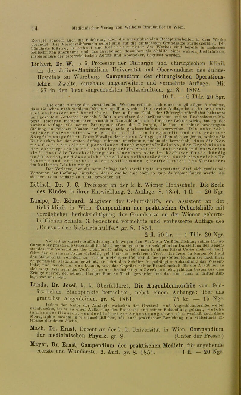 Recepto, sondern auch die Belehrung über die auszuführenden Recepturarbeiten in dem Werke vorfindet. Die Verschreibformeln solbtit sind auf die einfachsten Grundsätze zurückgeführt. Die bündigste Kürze, Klarheit und Rei chhaltigkeit des Werkes sind bereits in mehreren Zeitschriften anerkannt und das Erscheinen desselben als Abhilfe eines wahren Bedürfnisses, insbesondere der österreichischen Aerzte und Apotheker, begrüsst worden. Linhart, Dr. W., o. ö. Professor der Chirurgie und chirurgischen Klinik an der Julius-Maximilians-Universität und Oberwundarzt des Julius- Hospitals zu Würzburg. Compendium der chirurgischen Operations- lehre. Zweite, durchaus umgearbeitete und vermehrte Auflage. Mit 157 in den Text eingedruckten Holzschnitten, gr. 8. 1862. 10 fl. — 6 Thlr. 20 Sgr. Die erste Auflage des vorstehenden Werkes erfreute sich einer so günstigen Aufnahme, dass sie schon nach wenigen Jahren vergrifiFen wurde. Die zweite Auflage ist .sehr wesent- lich verbessert und bereicliert. Der auf dem Felde der Chirurgie rühmlichst bekannte und geachtete Verfasser, der seit 5 Jahren an einer der berühmtesten und an Beobachtungs-Ma- terial reichsten medicinischen Anstalten Deutschlands als klinischer Lehrer wirkt, hat in der zweiten Auflage alle neuen Errungenschaften der Chirurgie, die ihm in seiner bevoi'zuglen Stellung in reichem Maasse zufliessen, aufs gewissenhafteste vcrwerthet. Die sehr zahl- reichen Holzschnitte wurden sämmtlicli n(:u hergestellt und mit grösster Sorgfalt ausgeführt. Diese Vorzüge der neuen Auflage gesellen sich zu jenen, welche die Kritik schon bei der ersten Auflage rühmend anerkannte, indem sie hervorhob, dass die Nor- men für die einzelnen Operationen durchweg mitPräcision, denErgebnissen der chirurgischen und pathologischen Anatomie entsprechend entworfen sind, dass die Beschreibung der einzelnen Acte im höchsten Grade bündig und klar ist, und dass sich überall das selbstständige, durch einereicheEr- fahrung und kritisches Talent vollkommen gereifte Urtheil des Verfassers im hellsten Lichte zeigt. Der Verleger, der die neue Auflage aufs sorgfältigste ausgestattet, darf sich gewiss mit Vertrauen der Hoffnung hingeben, dass dieselbe eine eben so gute Aufnahme finden werde, als sie der ersten Auflage zu Theil geworden ist. Löbisch, Dr. J. C, Professor an der k. k. Wiener Hochschule. Die Seele des Kindes in ihrer Entwicklung. 2. Auflage. 8. 1854. l fl. — 20 Ngr. Lumpe, Dr. Eduard, Magister der Geburtshülfe, em. Assistent an der Gebärklinik in Wien. Compendium der praktischen Geburtshülfe mit vorzüglicher Berücksichtigung der Grundsätze an der Wiener geburts- hülfliehen Schule. 3. bedeutend vermehrte und verbesserte Auflage des „Cursus der Geburtshülfe. gr. 8. 1854. 2 fl. 50 kr. — 1 Thlr. 20 Ngr. Vielseitige directe Aufforderungen bewogen den Verf. zur Veröffentlichung seiner Privat- Curse über praktische Geburtshülfe. Mit Umgehungen einer erschöpfenden Darstellung des Gegen- standes, mit Vermeidung der kleinsten Details, welche man in einem Privat-Curse nicht verlangt, führt der in seinem Fache vielseitig gebildete und erfahrene Verf. seine Leser in kurzer Zeit auf den Standpunkt, von dem aus er einen richtigen Ueberblick der speziellen Kenntnisse nach ihrer zeitgemässen Gestaltung gewinnt, er lehrt den Schüler in gedrängter Abhandlung das Wesent- liche, und gerade nur das kennen, was das Gepräge seiner Brauchbarkeit für die Ausübung an sich trägt. Wie sehr der Verfasser seinen beabsichtigten Zweck erreicht, geht am besten aus dem Erfolge hervor, der seinem Compendium zu Theil geworden und das nun schon in dritter Auf- lage vor uns liegt. Lunda, Dr. Josef, k. k. Oberfeldarzt. Die Augenblennorrhöe vom feld- ärztlichen Standpunkte betrachtet, nebst einem Anhange: über das granulöse Augenleiden, gr. 8. 1861. 75 kr. — 15 Ngr. Indem der Autor der Analogie zwischen der Urethral- und Augenblennorrhöe weiter nachforschte, ist er zu einer Auffassung des Processes und seiner Behandlung gelangt, welche inmancherHinsichtvonderbisherigenAnschauungabweicht, weshalb auch diese Monographie sowohl in wissenschaftlicher, als auch praktischer Beziehung ein vielseitiges In- teresse darbieten dürfte. Mach, Dr. Ernst, Docent an der k. k, Universität in Wien. Compendium der medicinischen Physik, gr. 8. (Unter der Presse.) Mayer, Dr. Ernst, Compendium der praktischen Medicin für angehende Aerzte und Wundärzte. 2. Aufl. gr. 8. 1851. 1 fl. — 20 Ngr.