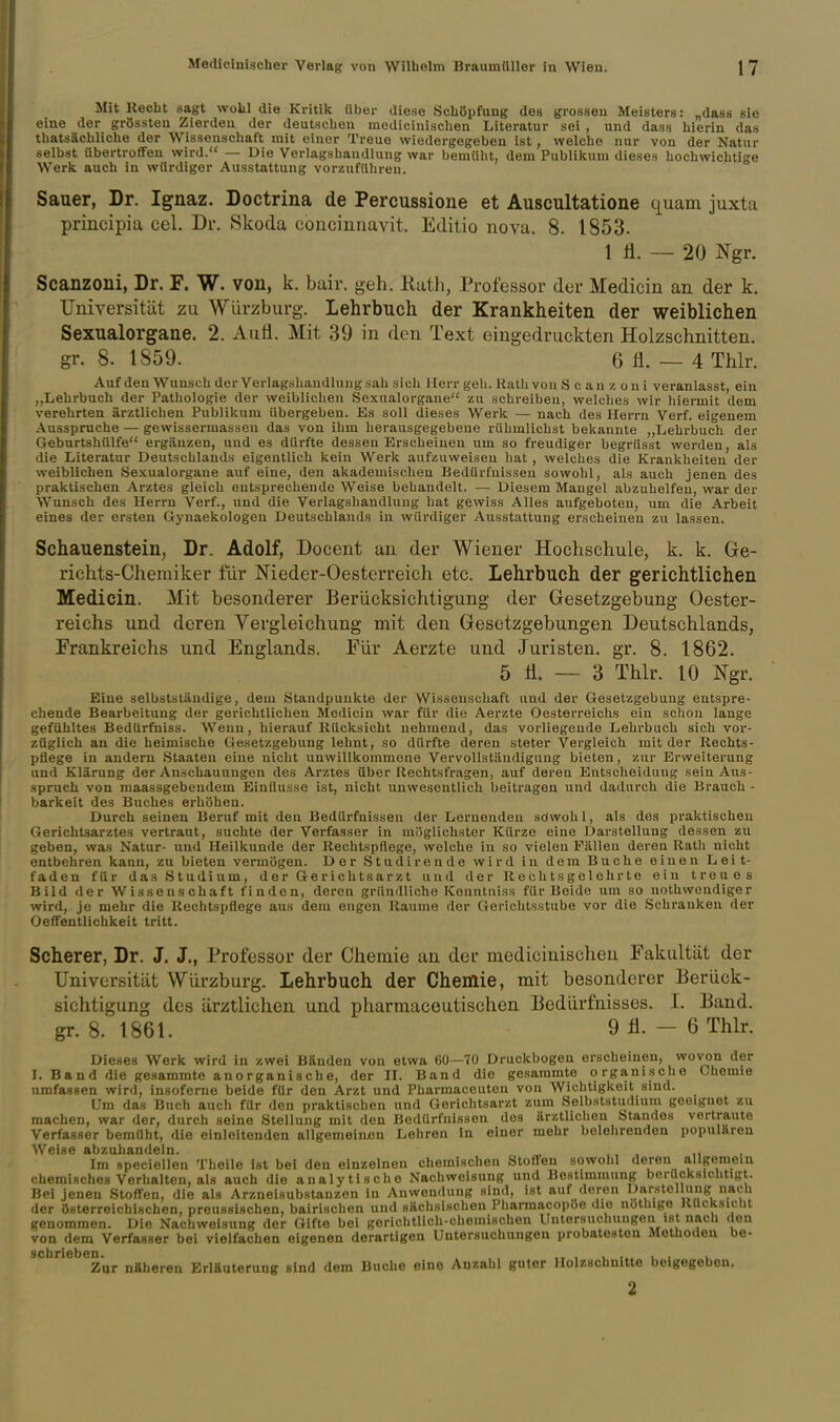 Mit Recht sagt wohl die Kritik Uber diese Schöpfung des grossen Meisters: -das« sie eine der grSssteu Zierden der deutschen medicinischen Literatur sei , und dass hierin das thatsächliche der Wissenscliaft mit einer Treue wiedergegeben ist, welche nur von der Natur selbst übertroffeu wird. — Die Verlagshandlung war bemüht, dem Publikum dieses hochwichtige Werk auch in würdiger Ausstattung vorzuführen. Sauer, Dr. Ignaz. Doctrina de Percussione et Auscultatione quain juxta principia cel. Dr. Skoda concinnavit. Editio nova. 8. 1853. 1 Ii. — 20 ^gr. Scanzoni, Dr. F. W. von, k. bair. geh. Kath, Professor der Medicin an der k. Universität zu Würzburg. Lehrbuch der Krankheiten der weiblichen Sexualorgane. 2. Aufl. Mit 39 in den Text eingedruckten Holzschnitten, gr. 8. 1859. 6 fl. — 4 Thlr. Auf den Wunsch der Verlagshandlung sah sich Herr geh. Kath von Scanzoni veranlasst, ein „Lehrbuch der Pathologie der weiblichen Sexualorgane zu schreiben, welches wir hiermit dem verehrten ärztlichen Publikum übergeben. Es soll dieses Werk — nach des Herrn Verf. eigenem Ausspruche — gewissermassen das von ihm herausgegebene rühmlichst bekannte „Lehrbuch der Geburtshülfe ergänzen, und es dürfte dessen Erscheinen um so freudiger begrüsst werden, als die Literatur Deutschlands eigentlich kein Werk aufzuweisen liat, welches die Krankheiten der weiblichen Sexualorgane auf eine, den akademischen Bedürfnissen sowohl, als auch jenen des praktischen Arztes gleich entsprechende Weise behandelt. — Diesem Mangel abzuhelfen, war der Wunsch des Herrn Verf., und die Verlagshandlung hat gewiss Alles aufgeboten, um die Arbeit eines der ersten Gynaekologen Deutschlands in würdiger Ausstattung erscheinen zu lassen. Schauenstein, Dr. Adolf, Docent an der Wiener Hochschule, k. k. Ge- richts-Chemiker für Nieder-Oesterreich etc. Lehrbuch der gerichtlichen Medicin. Mit besonderer Berücksichtigung der Gesetzgebung Oester- reichs und deren Vergleichung mit den Gesetzgebungen Deutschlands, Frankreichs und Englands. Für Aerzte und Juristen, gr. 8. 1862. 5 ü. — 3 Thlr. 10 Ngr. Eine selbstständige, dem Standpunkte der Wissenschaft und der Gesetzgebung entspre- chende Bearbeitung der gerichtlichen Medicin war für die Aerzte Oesterreichs ein schon lange gefühltes Bedürfniss. Wenn, hierauf Rücksicht nehmend, das vorliegeude Lehrbuch sich vor- züglich an die heimische Gesetzgebung lehnt, so dürfte deren steter Vergleich mit der Rechts- pflege in andern Staaten eine nicht unwillkommene Vervollständigung bieten, zur Erweiterung und Klärung der Anschauungen des Arztes über Rechtsfragen, auf deren Entscheidung sein Aus- spruch von maassgebendem Einllusse ist, nicht unwesentlich beitragen und dadurch die Brauch - barkeit des Buches erhöhen. Durch seinen Beruf mit den Bedürfnissen der Lernenden sdwoh 1, als des praktischen Gerichtsarztes vertraut, suchte der Verfasser in möglichster Kürze eine l3arstellung dessen zu geben, was Natur- und Heilkunde der Rechtspflege, welche in so vielen Fällen deren Rath nicht entbehren kann, zu bieten vermögen. Der Studiren de wird in dem Buche einen Leit- faden für das Studium, der Gerichtsarzt und der Rechtsgelehrte ein treues Bild der Wissenschaft finden, deren gründliche Konntniss für Beide um so nothwendiger wird, je mehr die Rechtspflege aus dem engen Räume der Gerichtsstube vor die Schranken der Oeffentlichkeit tritt. Scherer, Dr. J. J., Professor der Chemie an der medicinischen Fakultät der Universität Würzburg. Lehrbuch der Chemie, mit besonderer Berück- sichtigung des ärztlichen und pharmaceutischen Bedürfnisses. I. Band, gr. 8. 1861. 9 fl. - 6 Thlr. Dieses Werk wird in zwei Bänden von etwa 60—70 Druckbogen erscheinen, wovon der I. Band die gesammte anorganische, der II. Band die gesammte organische Chemie umfassen wird, insoferne beide für den Arzt und Pharmaceuteu von Wichtigkeit sind. Um das Buch auch für den praktischen und Gerichtsarzt zum Selbststudium geeignet zu machen, war der, durch seine Stellung mit den Bedürfnissen des ärztlichen Standes vertraute Verfasser bemüht, die einleitenden allgemeinen Lehren In einer mehr belehrenden populären Weise abzuliandeln. Im speciellen Theile Ist bei den einzelnen chemischen Stoff^en sowohl deren allgemein chemisches Verhalten, als auch die analytische Nachweisung und Bestimmung berücksichtigt. Bei jenen Stoffen, die als Arzneisubstanzen in Anwendung sind, ist auf deren Darstellung nach der österreichischen, preussischen, bairischen und sächsischen Phannacopöe die nothigo Rücksicht genommen. Die Nachweisung der Gifte bei gerichtlich-chemischen Untersuchungen ist nach den von dem Verfasser bei vielfachen eigenen derartigen Untersuchungen probatesten Methoden be- Zur näheren Erläuterung sind dem Buche eine Anzahl guter Holzschnitte beigegeben, 2