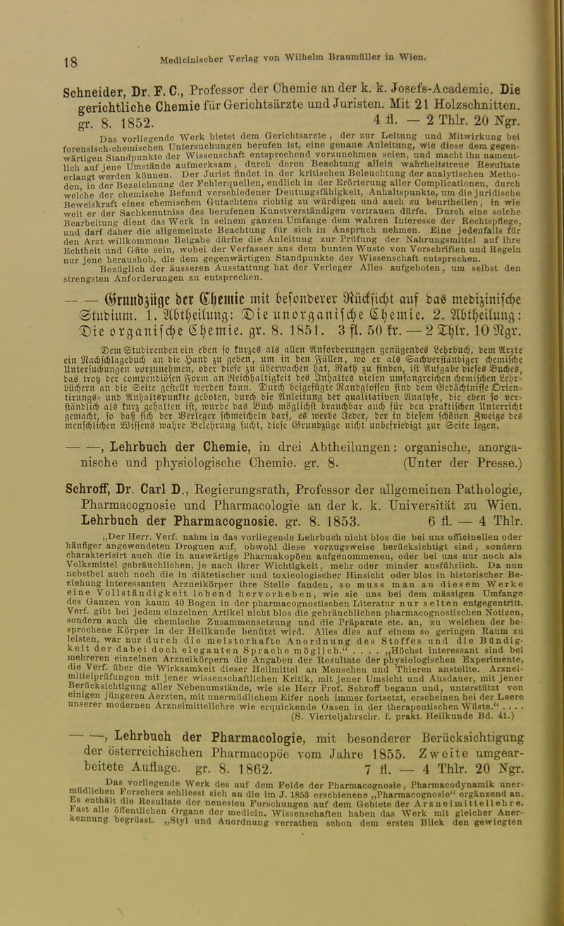 Schneider, Dr. F. C, Professor der Chemie an der k. k. Josefs-Academie. Die gerichtliche Chemie für Gerichtsärzte und Juristen. Mit 21 Holzschnitten, gr. 8. 1852. 4fl. - 2 Thlr. 20 Ngr. Das vorliegende Werk bietet dem Gerichtsarzte , der zur Leitung und Mitwirkung bei forensisch-chemischen Untersuchungen berufen ist, eine genaue Anleitung, -wie diese dem gegen- wärtigen Standpunkte der Wissenschaft entsprechend vorzunehmen seien, und macht ihn nament- lich auf jene Umstände aufmerksam, durch deren Beachtung allein wahrheitstreue Resultate erlangt werden können. Der Jurist findet in der kritischen Beleuclitung der analytischen Metho- den in der Bezeichnung der Fehlerquellen, endlich in der Erörterung aller Gomplicationen, durch welche der chemische Befund verschiedener Deutungsfähigkeit, Anhaltspunkte, um die juridische Beweiskraft eines chemischen Gutachtens richtig zu würdigen und auch zu beurtheilen, in wie weit er der Sachkenntniss des berufenen Kunstverständigen vertrauen dürfe. Durch eine solche Bearbeitung dient das Werk in seinem ganzen Umfange dem wahren Interesse der Rechtspflege, und darf daher die allgemeinste Beachtung für sich in Anspruch nehmen. Eine jedenfalls für den Arzt willkommene Beigabe dürfte die Anleitung zur Prüfung der Nahrungsmittel auf ihre Echtheit und Güte sein, wobei der Verfasser aus dem bunten Wüste von Vorschriften und Regeln nur jene heraushoh, die dem gegenwärtigen Standpunkte der Wissenschaft entsprechen. Bezüglich der äusseren Ausstattung hat der Verleger Alles aufgeboten, um selbst den strengsten Anforderungen zu entsprechen. (Brunbjügc bcr ßifieuüe mit befonberer D^iiicffid^t auf ba§ ntebtsinifc^e (gtubium. 1. SlBt^eitung: ®ie unorganif^e S^emie. 2. 2(6t^eitung: !Die ovganif^e S^emie. gr. 8. 1851. 3 fl. 50 fr. — 22:^h\ 109lgv. 5Dem©tubivcnben eilt e6cn \o Im^eS aU allen Slnforberungen gcnügenbcä Se^rbU(5, bem3Inte ein ^llaä)]ä)laail\l<S) an bie §anb ju ^eten, um in ben götten, wo er als ©ae^uerftänbiger i^emiftbe UnterjU(^ungen i^oräuneftmen, ober biefc su iilicrwa^ien T^at, ^Hat^ ju finben, ift Slufga&e bicfeS Su(^e«, baS tro§ ber conilJcnbiöfen gorm nn SJkicpr^attigleit beS 3uf;oUe8 isielcu umfangreichen {^emijc^en Sclir» 6ilc[)eru an bie ©eite gcfteüt werben tauii. jDurc^ beigefügte Siaubgloffcu finb bem ®cbä(^tniffc Drien= tiritngös unb 31nl)alt§punfte getoten, burrf) bie Einleitung ber qualitatiöen 3lualljfe, bie eben fo »er= ftänblic^ oI8 für; gef;alten ift, würbe baS 58uc^ möglic^ft Oraud^bar auc^ für ben prattiftfien Unterri^t gemacht, fo baß fi(^ ber 5BerIcger fc[)mel(^eln borf, e8 werbe 3eber, bcr in biefem fc^öuen Sro^iS« bee menfc^lic^en SOSiffenS waljre Söele^ruug fui^t, biefe ©runbjüge ni^t unbefriebigt jur «Seite legen. , Lehrbuch der Chemie, in drei Abtheilungen: organische, anorga- nische und physiologische Chemie, gr. 8. (Unter der Presse.) Schroff, Dr. Carl D., Regierungsrath, Professor der allgemeinen Pathologie, Pharmacognosie und Pharmacologie an der k. k. Universität zu Wien. Lehrbuch der Pharmacognosie. gr. 8. 1853. 6 fl. — 4 Thlr. ,,Der Herr. Verf. nahm in das vorliegende Lehrbuch nicht blos die bei uns officinellen oder häufiger angewendeten Droguen auf, obwohl diese vorzugsweise berücksichtigt sind, sondern charakterisirt auch die in auswärtige Pharmakopoen aufgenommenen, oder bei uns nur noch als Volksmittel gebräuchlichen, je nach ihrer Wichtigkeit, mehr oder minder ausführlich. Da nun nebstbei auch noch die in diätetischer und toxicologischer Hinsicht oder blos in historischer Be- ziehung interessanten Arzneikörper ihre Stelle fanden, so muss man an diesem Werke eine Vollständigkeit lobend hervorheben, wie sie uns bei dem massigen Umfange des Ganzen von kaum 4:0 Bogen in der pharmacognostischen Literatur nur selten entgegentritt. Verf. gibt bei jedem einzelnen Artikel nicht blos die gebräuchlichen pharmacognostischen Notizen, sondern auch die chemische Zusammensetzung und die Präparate etc. an, zu welchen der be- sprochene Körper in der Heilkunde benützt wird. Alles dies auf einem so geringen Raum zu leisten, war nur durch die meisterhafte Anordnung des Stoffes und die Bündig- keit der dabei doch eleganten Sprache möglich. .... „Höchst interessant sind bei mehreren einzelnen Arzneikörpem die Angaben der Resultate der physiologischen Experimente, die Verf. über die Wirksamkeit dieser Heilmittel an Menschen und Thieren anstellte. Arznei- mittelpriifungen mit jener wissenschaftlichen Kritik, mit jener Umsicht und Ausdauer, mit jener Berücksichtigung aller Nobenumstände, wie sie Herr Prof. Schroff begann und, unterstützt von einigen jüngeren Aerzten, mit unermüdlichem Eifer noch immer fortsetzt, erscheinen bei der Leere unserer modernen Arzneimittellehre wie erquickende Oasen in der therapeutischen Wüste. . . . . (S. Vierteljahrschr. f. prakt. Heilkunde Bd. 41.) > Lehrbuch der Pharmacologie, mit besonderer Berücksichtigung der österreichischen Pharmacopöe vom Jahre 1855. Zweite umgear- beitete Auflage, gr. 8. 1862. 7 fl. — 4 Thlr. 20 Ngr. i,^* Werk des auf dem Felde der Pharmacognosie, Pharmacodynamik uner- müdlichen Forschers schliesst sich an die im J. 1853 erschienene „Pharmacognosie ergänzend an. i/8 enthält die Resultate der neuesten Forschungen auf dem Gebiete der Arzneimittellehre. *a8t alle öffentlichen Organe der medicin. Wissenschaften haben das Werk mit gleicher Aner- Kennung begrüsst. „Styl und Anordnung verrathen schon dem ersten Blick den gewiegten