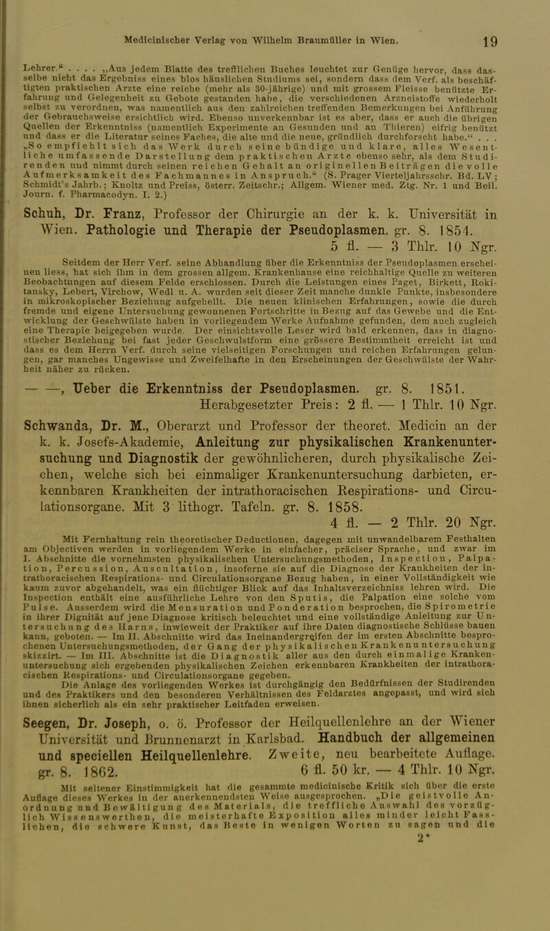 Lehrer. .... „Aus jedem Blatte des trefflichen Buches leuchtet zur Genüge hervor, dass das- selbe nicht das Ergebniss eines blos häuslichen Studiums sei, sondern dass dem A^erf. als beschäf- tigten pralctischen Arzte eine reiclie (mehr als 30-jährige) und mit grossem Fleisse beniitzte Er- fahrung und Gelegenheit zu Gebote gestanden habe, die verschiedenen Arzneistoffe wiederholt selbst zu verordnen, was namentlich aus den zahlreiciien treffenden Bemerkungen bei Anführung der Gebrauchsweise ersichtlich wird. Ebenso unverkennbar ist es aber, dass er auch die übrigen Quellen der Erkenntniss (namentlich Experimente an Gesunden und an Thieren) eifrig benützt und dass er die Literatur seines Paclies, die alte und die neue, gründlich durchforscht habe. . . . „S 0 e mpf i eh 11 s i ch das Werk durch seine bündige und klare, alles Wesent- liche umfassende Darstellung dem praktischen Arzte ebenso sehr, als dem Studi- ren d e n uud nimmt durch seinen reichen Gehalt an originellenBeit ragen dievolle Aufmerksamkeit des Fachmannes in Anspruch. (S. Prager Vierteljahrsschr. Bd. LV; Schmidt's Jahrb.; Knoltz und Preiss, österr. Zeitschr.; Allgem. Wiener med. Ztg. Nr. 1 und Beil. Journ. f. Pharmacodyn. I. 2.) Schuh, Dr. Franz, Professor der Chirurgie an der k. k. Universität in Wien. Pathologie und Therapie der Pseudoplasmen.gr. 8. 1851. 5 fl. — 3 Thlr. 10 l^gr. Seitdem der Herr Verf. seine Abhandlung über die Erkenntniss der Pseudoplasmen erschei- nen liess, hat sich ihm in dem grossen allgem. Krankenhause eine reichhaltige Quelle zu weiteren Beobachtungen auf diesem Felde erschlossen. Durch die Leistungen eines Paget, Birkett, Roki- tansky, Lebert, Virchow, Wedl u. A. wurden seit dieser Zeit manche dunkle Punkte, insbesondere in mikroskopischer Beziehung aufgehellt. Die neuen klinischen Erfahrungen, sowie die durch fremde und eigene Untersuchung gewonnenen Fortschritte in Bezug auf das Gewebe und die Ent- wicklung der Geschwülste haben in vorliegendem Werke Aufnahme gefunden, dem auch zugleich eiue Therapie beigegeben wurde. Der einsichtsvolle Leser wird bald erkennen, dass in diagno- stischer Beziehung bei fast jeder Geschwulstform eine grössere Bestimmtheit erreicht ist und dass es dem Herrn Verf. durch seine vielseitigen Forschungen und reichen Erfahrungen gelun- gen, gar manches Ungewisse und Zweifelhafte in den Erscheinungeu der Geschwülste der Wahr- heit näher zu rücken. , TJeber die Erkenntniss der Pseudoplasmen. gr. 8. 1851. Herabgesetzter Preis: 2 fl. — 1 Thlr. 10 Ngr. Schwanda, Dr. M., Oberarzt imd Professor der theoret. Medicin an der k. k. Josefs-Akademie, Anleitung zur physikalischen Krankenunter- suchung und Diagnostik der gewöhnlicheren, durch physikalische Zei- chen, welche sich bei einmaliger Krankenuntersuchung darbieten, er- kennbaren Krankheiten der intrathoracischen Eespirations- und Circu- lationsorgane. Mit 3 lithogr. Tafeln, gr. 8. 1858. 4 fl. — 2 Thlr. 20 Ngr. Mit Fernhaltung rein theoretischer Deductionen, dagegen mit unwandelbarem Festhalten am Objectiven werden in vorliegendem Werke in einfacher, präciser Sprache, und zwar im I. Abschnitte die vornehmsten physikalischen Untersuchungsmethoden, Inspection, Palpa- tion, Percussion, Auscultation, insoferne sie auf die Diagnose der Krankheiten der in- trathoracischen Respirations- und Circulationsorgane Bezug haben, in einer Vollständigkeit wie kaum zuvor abgehandelt, was ein flüchtiger Blick auf das Inhaltsverzeichniss lehren wird. Die Inspection enthält eine ausführliche Lehre von den Sputis, die Palpation eine solche vom Pulse. Ausserdem wird die Mensuration und Ponderation besprochen, die Spirometrie in ihrer Dignität auf jene Diagnose kritisch beleuchtet und eine vollständige Anleitung zur Un- tersuchung des Harns, inwieweit der Praktiker auf ihre Daten diagnostische Schlüsse bauen kann, geboten. — Im II. Abschnitte wird das Ineinandergreifen der im ersten Abschnitte bespro- chenen Untersuchungsmethoden, der Gang der physikalischen Krankenuntersuchung skizzirt. — Im III. Abschnitte ist die Diagnostik aller aus den durch einmalige Krankeu- untersuchung sich ergebenden physikalischen Zeichen erkennbaren Krankheiten der intrathora- cischen Rospirations- und Circulationsorgane gegeben. Die Anlage des vorliegenden Werkes ist durchgängig den Bedürfnissen der Studirenden und des Praktikers und den besonderen Verhältnissen des Feldarztes angepasst, und wird sich ihnen sicherlich als ein sehr praktischer Leitfaden erweisen. Seegen, Dr. Joseph, o. ö. Professor der Heilquellenlehre an der Wiener Universität und Brunnenarzt in Karlsbad. Handbuch der allgemeinen und speciellen Heilquellenlehre. Zweite, neu bearbeitete Auflage, gr. 8. 1862. 6 fl. 50 kr. — 4 Thlr. 10 Ngr. Mit seltener Einstimmigkeit hat die gesammte medicinische Kritik sich über die erste Auflage dieses Werkes in der anerkennendsten Weise ausgesprochen. „Die geistvolle Au- er d n u n g nn d B e w ä 1 ti gu n g des Materials, die t r e f f 1 i ch o A us wähl desvorzüg- lich Wiss enswerthen, die m e i s te rhaf t e E x p o s i ti o u alles minder leicht Fass- lichen, die schwere Kunst, das Beste in wenigen Worten zu sagen und die 2*