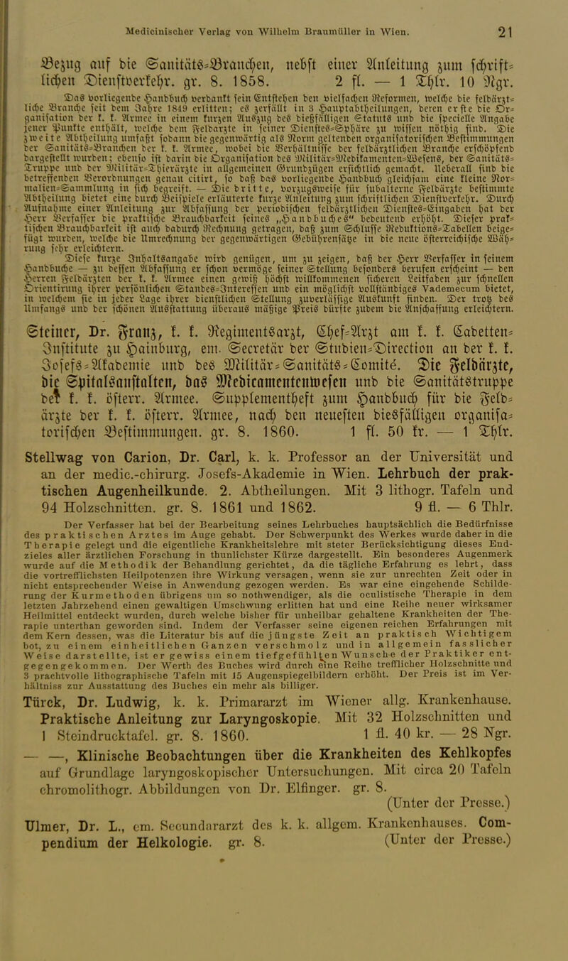 iSejug Qiif bie ©anitätö=^vanrf;en, nebft einer 5(n(eitung jum fc^rift^ a^en ©ienftüevM^v. gv. 8. 1858. 2 fl. — 1 10 ^Jigv. ®a8 bcvUegenbe §anbtu(^ toerhantt fein ßntftcl^cn ben toielfa^fecn 9hformen, tt>elc^e bie felbärjt« Iid)e atvandjc Jcit bcm 3a^re 1819 erlitten; eS jerfällt in 3 $auptal)t(;eilungen, beten crfte bie Dr^ (janifaticn ber t. I. 9lrnice in einem tnvjen Slnöjn^ be8 bießfälligen €tatut8 nnb bie f^ecielle Slngabe lenev ^^'Unftc enthält, »nelt^e bem f^elbavjte in fetner 23ienfte8=®)5T;äre jn »iffen nöt^jig finb. ®ie jweite 9lbtt>eilung nmfaßt fobann bie gegemüärtici alö 5Rorm (jeltenben organi|atorifd)en SBeftxmmungen bev ®anitätösS3ranc^en ber f. f. 9lrmec, ivobei bte a5evf;ältniffe ber felbärjtlK^en iörandjc erf(l)ö^)fenb bargefteüt würben; ebenfo ift barin bie Organifation beS'JJHIitär=a)Jebifamenten=SBefen8, ber ®anitätö= Sruvpe nnb ber 'DJUlitär=2^)ieräräte in allgemeinen ©runbjügen erfic()tlit^ gemarOt. Ueberall finb bie betreffenben syerorbnungen genan citirt, fo baß baS toorliegenbe .^anbbut^ gleic^jam eine Heine Stör;: malien=Sammlnng in fi(^ begreift. — S)ie britte, l^oräugötneife für fubalterne fY^Ibärjte beftimmte 9lbt^eilHng bietet eine burc^ Seif^nele erläuterte furje Slnleitung jum f^riftlic[)cn 2)ienftüerle;^r. ®urd^ Slufnabme einer Anleitung jur 2lbfaffung ber ^eviobifc^en felbärjtlidjen SDienfteSsföingabcn ^at ber Jperr a^erfaffer bie ^.^raltifc^ie 33rau(^barleit feines „ipanbbud&eö bebeutenb crljö^t. SDiefer ^3raf= tifc^en 93raut^barfeit ift anc^ baburcO Üic^nuug getragen, bag jum ©d^luffe aiebuftiong^Iabellen beige= fügt »nrben, tcel^e bie Umre^inung ber gegenwärtigen @ebü!^renfä^e in bie neue ijfterrei^iifcJöe Sßä^s rung fc:^r erleicbtern. !2)iefe furje Sn'^altSangabc Wirb genügen, um jeigen, baß ber §err SJerfaffer in feinem ^anbbu^e — ju beffen 9lbfaffnng er fc^on »ermöge feiner Stellung befonberg berufen erfc^eint — ben Jöerren gelbärUen ber !. f. Slrmee etnen gewig pc^ft willfommenen fidleren Seitfaben jur fi^nellen Drientirung iprer ^erfönli^en ®tanbe8=3ntereffen unb ein möglid^ft üollftänbigc§ Vademecum bietet, in weld)em fie in jeber Sage il^rer bienftlici^en «Stellung juöerläffige 21n8funft finben. SDer trob be8 Umfangä unb ber fd^önen Stuöftattung überaus mäßige $rei8 bürfte jubem bie atnf^affung erleichtern. Steinet, Dr. granj, f. f. 9fJegimeutgarät, SI)ef^2Irjt am t l (Sabetten^ 3nftitute 511 ^Qtnburg, em. ©ecretär ber <Stiibien='I)irectton an ber f. f. 3oief« = ^fabemie unb beö a3?Uitär= ©onität«=(Somite, 2)ie gelbnrjte, bie 8))itnK^aiiftQlteit, baö 9??ebicamentenä)c[en nnb bie ©anitötötrnppe bef f. f. öfterr. Slrmee. ®up^Iement{;eft §um §onbBnci^ für bie ^e(b= ärjte ber !. f. öfterr. 5trmee, nad; ben neueften bieSfäÜigen organi[a= tori[d;en ®e[timmnngen. gr. 8. 1860. 1 f(. 50 fr. — l' Z^x. Stellwag von Carion, Dr. Carl, k. k. Professor an der Universität und an der medic.-chirurg. Josefs-Akademie in Wien. Lehrbuch der prak- tischen Augenheilkunde. 2. Abtheilungen. Mit 3 lithogr. Tafeln und 94 Holzschnitten, gr. 8. 1861 und 1862. 9 fl. — 6 Thlr. Der Verfasser hat bei der Bearbeitung seines Lehrbuches hauptsächlich die Bedürfnisse des praktischen Arztes im Auge gehabt. Der Schwerpunkt des Werkes wurde daher in die Therapie gelegt und die eigentliche Krankheitslehre mit steter Berücksichtigung dieses End- zieles aller ärztlichen Forschung in thunlichster Kürze dargestellt. Ein besonderes Augenmerk wurde auf die Methodik der Behandlung gerichtet, da die tägliche Erfahrung es lehrt, dass die vortrefflichsten Ileilpotenzen ihre Wirkung versagen, wenn sie zur unrechten Zeit oder in nicht entsprechender Weise in Anwendung gezogen werden. Es war eine eingehende Schilde- rung der Kurmethoden übrigens um so nothwendiger, als die oculistische Therapie in dem letzten Jahrzehend einen gewaltigen Umschwung erlitten hat und eine Reihe neuer wirksamer Heilmittel entdeckt wurden, durch welche bisher für unheilbar gehaltene Krankheiten der The- rapie unterthan geworden sind. Indem der Verfasser seine eigenen reichen Erfahrungen mit dem Kern dessen, was die Literatur bis auf die jüngste Zeit an praktisch Wichtigem bot, zu einem e i n h ei tl i ch e n Gan z e n verschmolz und in allgemein fasslicher Weise darstellte, ist er gewiss einem tiefgefühlten Wunsche der Praktiker ent- gegengekommen. Der Werth des Buches wird durch eine Reihe trefflicher Holzschnitte und 3 prachtvolle lithographische Tafeln mit J5 Augenspiegelbildern erhöht. Der Preis ist im Ver- hältniss zur Ausstattung des Buches ein mehr als billiger. Türck, Dr. Ludwig, k. k. Primararzt im Wiener allg. Krankenhause. Praktische Anleitung zur Laryngoskopie. Mit 32 Holzschnitten und 1 Stcindrucktafcl. gr. 8. 1860. 1 ü- 40 kr. — 28 Ngr. , Klinische Beobachtungen über die Krankheiten des Kehlkopfes auf Grundlage laryngoskopischcr Untersuchungen. Mit circa 20 Tafeln chromolithogr. Abbildungen von Dr. Elfinger, gr. 8. (Unter der Presse.) Ulmer, Dr. L., cm. Sccundurarzt des k. k. allgcm. Krankenhauses. Com- pendium der Helkologie. gr. 8. (Unter der Presse.)