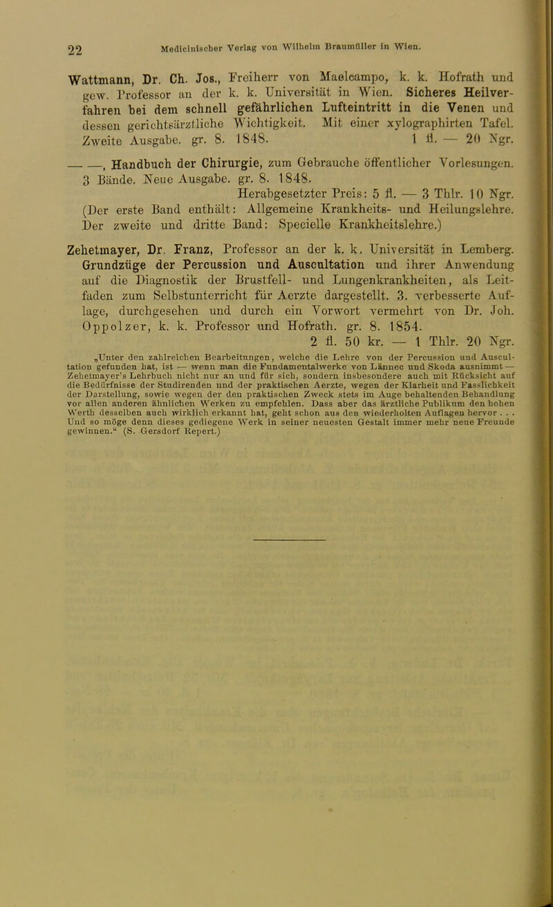 Wattmann, Dr. Ch. Jos., Freiherr von Maelcampo, k. k. Hofrath und gew. Professor an der k. k. Universität in Wien. Sicheres Heilver- fahren bei dem schnell gefährlichen Lnfteintritt in die Venen und dessen gerichtsärzUiche Wichtigkeit. Mit einer xylographirten Tafel. Zweite Ausgabe, gr. 8. 1848. 1 Ü. — 20 Ngr. , Handbuch der Chirurgie, zum Gebrauche Öffentlicher Vorlesungen. 3 Bände. Neue Ausgabe, gr. 8. 1848. Herabgesetzter Preis: 5 fl. — 3 Thlr. 10 Ngr. (Der erste Band enthält: Allgemeine Krankheits- und Heilungslehre. Der zweite und dritte Band: Specielle Krankheitslehre.) Zehetmayer, Dr. Franz, Professor an der k, k. Universität in Lemberg. Grundzüge der Percussion und Auscultation und ihrer Anwendung auf die Diagnostik der Brustfell- und Lungenkrankheiten, als Leit- faden zum Selbstunterricht für Aei'zte dargestellt. 3. verbesserte Auf- lage, durchgesehen und durch ein Vorwort vermehrt von Dr. Joh. Oppolzer, k. k. Professor und Hofrath, gr, 8. 1854. 2 fl. 50 kr. — 1 Thlr. 20 Ngi-. „Unter den zahlreichen Bearbeitungen, welche die Lehre von der Percussion und Auscul- tation gefunden hat, ist — wenn man die Fundamentalwerke von Lännec und Skoda ausnimmt — Zehetmayer's Lehrbuch nicht nur an und für sich, sondern insbesondere auch mit Rücksicht auf die Bedürfnisse der Studirenden und der praktischen Aerzte, wegen der Klarheit und Fasslichkeit der Darstellung, sowie wegen der den praktischen Zweck stets im Auge behaltenden Behandlung vor allen anderen ähnlichen Werken zu empfehlen. Dass aber das ärztliche Publikum den hohen Werth desselben auch wirklich erkannt hat, geht schon aus den wiederholten Auflagen hervor . . . Und so möge denn dieses gediegene Werk in seiner neuesten Gesta,lt immer mehr neue Freunde gewinnen. (S. Gersdorf Kepert.)