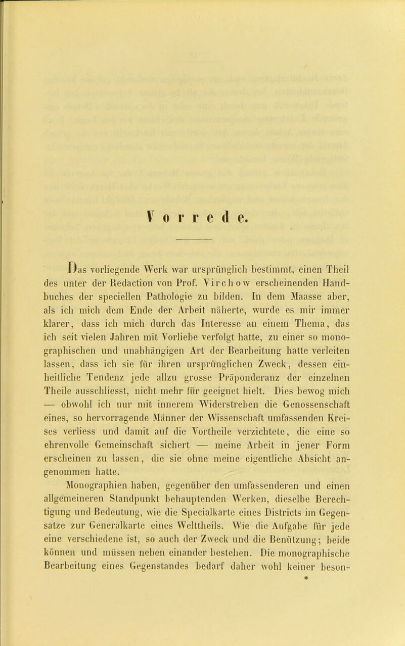 V 0 r r e d e. Das vorliegende Werk war iirsprünglicli bestimmt, einen Theil des unter der Redaction von Prof. Yirchow ersclieinenden Hand- buches der speciellen Pathologie zu bilden. In dem Maasse aber, als ich mich dem Ende der Arbeit näherte, wurde es mir immer Idarer, dass ich mich durch das Interesse an einem Thema, das ich seit vielen Jahren mit Vorliebe verfolgt hatte, zu einer so mono- graphischen und unabhängigen Art der Rearheitung hatte verleiten lassen, dass ich sie für ihren ursprünglichen Zweck, dessen ein- heitliche Tendenz jede allzu grosse Präponderanz der einzelnen Theile ausschliesst, nicht mehr für geeignet hielt. Dies bewog mich — obwohl ich nur mit innerem Widerstreben die Genossenschaft eines, so hervorragende Männer der Wissenschaft umfassenden Krei- ses verliess und damit auf die Vortheile verzichtete, die eine so ehrenvolle Gemeinschaft sichert — meine Arbeit in jener Form erscheinen zu lassen, die sie ohne meine eigentliche Absicht an- genommen hatte. Monographien haben, gegenüber den umfassenderen und einen allgemeineren Standpunkt behauptenden Werken, dieselbe Rerech- tigung und Bedeutung, wie die Specialkarte eines Districts im Gegen- sätze zur Generalkarte eines Welttheils. Wie die Aufgabe für jede eine verschiedene ist, so auch der Zweck und die Benützung-, beide können und müssen neben einander bestehen. Die monographische Bearbeitung eines Gegenstandes bedarf daher wohl keiner heson-