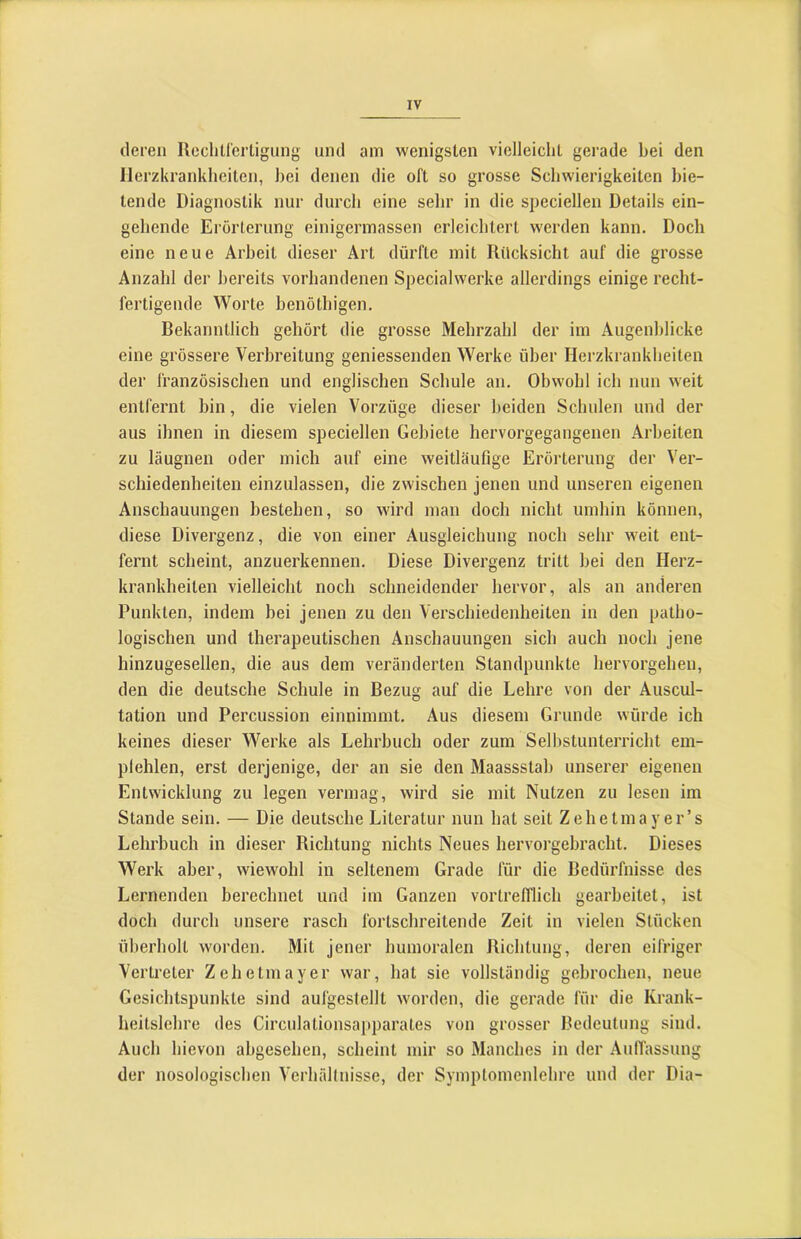 deren Ilechirertigiing und am wenigsten vielleicht gerade bei den Herzkrankheiten, hei denen die oft so grosse Schwierigkeiten bie- tende Diagnostik nur durch eine selir in die speciellen Details ein- gehende Erörterung einigermassen erleichtert werden kann. Doch eine neue Arbeit dieser Art dürfte mit Rücksicht auf die grosse Anzahl der bereits vorhandenen Specialwerke allerdings einige recht- fertigende Worte benöthigen. Bekanntlich gehört die grosse Mehrzahl der im Augenblicke eine grössere Verbreitung geniessenden Werke über Herzkrankheiten der französischen und englischen Schule an. Obwohl ich nun weit entfernt bin, die vielen Vorzüge dieser beiden Schulen und der aus ihnen in diesem speciellen Gebiete hervorgegangenen Arbeiten zu läugnen oder mich auf eine weitläufige Erörterung der Ver- schiedenheiten einzulassen, die zwischen jenen und unseren eigenen Anschauungen bestehen, so wird man doch nicht umhin können, diese Divergenz, die von einer Ausgleichung noch sehr weit ent- fernt scheint, anzuerkennen. Diese Divergenz tritt bei den Herz- krankheiten vielleicht noch schneidender hervor, als an anderen Punkten, indem bei jenen zu den Verschiedenheiten in den patho- logischen und therapeutischen Anschauungen sich auch noch jene hinzugesellen, die aus dem veränderten Standpunkte hervorgehen, den die deutsche Schule in Bezug auf die Lehre von der Auscul- tation und Percussion einnimmt. Aus diesem Grunde würde ich keines dieser Werke als Lehrbuch oder zum Sellistunterricht em- plehlen, erst derjenige, der an sie den Maassstab unserer eigenen Entwicklung zu legen vermag, wird sie mit Nutzen zu lesen im Stande sein. — Die deutsche Literatur nun hat seit Zehetmayer’s Lehrbuch in dieser Richtung nichts Neues hervorgebracht. Dieses Werk aber, wiewohl in seltenem Grade für die Bedürfnisse des Lernenden berechnet und im Ganzen vortrefflich gearbeitet, ist doch durch unsere rasch fortschreitende Zeit in vielen Stücken überholt worden. Mit jener humoralen Richtung, deren eifriger Vertreter Zehetmayer war, hat sie vollständig gebrochen, neue Gesichtspunkte sind aufgestellt worden, die gerade für die Krank- heitslehre des Circulationsapparates von grosser Bedeutung sind. Auch hievon abgesehen, scheint mir so Manches in der AulTassung der nosologischen Verhältnisse, der Symptomenlehre und der Dia-