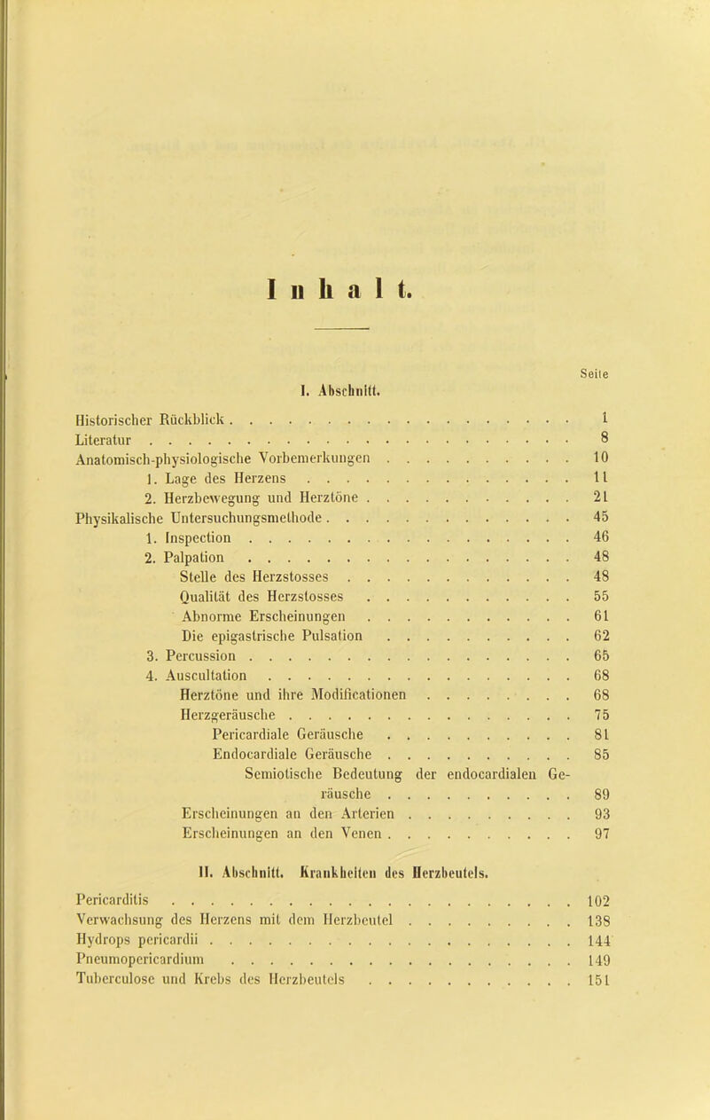 Inhalt Seile I. AhsthiiUt. Historischer Rückblick 1 Literatur 8 Anatomisch-physiologisclie Vorbemerkungen 10 1. Lage des Herzens U 2. Herzbewegung und Herztöne 21 Physikalische Untersuchungsmethode 45 1. Inspection 46 2. Palpation 48 Stelle des Herzstosses 48 Qualität des Herzstosses 55 Abnorme Erscheinungen 61 Die epigastriscbe Pulsation 62 3. Percussion 65 4. Auscultation 68 Herztöne und ihre Modificationen 68 Herzgeräusche 75 Pericardiale Geräusche 81 Endocardiale Geräusche 85 Semiotische Bedeutung der endocardialeu Ge- räusche 89 Erscheinungen an den Arterien 93 Erscheinungen an den Venen 97 II. Alisclinitt. Krankbcileii des Ilerzbeutcls. Pericarditis 102 Verwachsung des Herzens mit dem Herzbeutel 138 Hydrops pericardii 144 Pneumopericardium 149 Tuherculose und Krebs des Herzbeutels 151