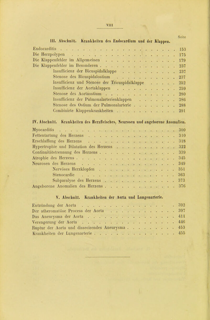 Seile lli. Abschnitt. Krankheiten des Endocardium und der Klappen. Endocarditis 153 Die Herzpolypen . ... 175 Die Klappenfehler im Allgemeinen 179 Die Klappenfehler im Besonderen 237 Insufficienz der Bicuspidalklappe 237 Stenose des Bicuspidalostium 237 Insufficienz und Stenose der Tricuspidalklappe 252 Insufficienz der Aortaklappen 259 Stenose des Aortaostium 280 Insufficienz der Pulmonalarterienklappen 286 Stenose des Ostium der Pulmonalarterie 288 Combinirte Klappenkrankheiten 291 ly. Abschnitt. Krankheiten des Herzlleisches, Neurosen und angeborene Anomalien. Myocarditis 300 Fettentartung des Herzens 310 Erschlaffung des Herzens 318 Hypertropliie und Dilatation des Herzens 322 Continuitätstrennung des Herzens 339 Atrophie des Herzens 345 Neurosen des Herzens 349 Nervöses Herzklopfen 351 Stenocardie 363 Subparalyse des Herzens 373 Angeborene Anomalien des Herzens 376 V. Abschnitt. Krankheiten der Aorta und Lungenarterie. Entzündung der Aorta . 392 Der atheromatöse Process der Aorta 397 Das Aneurysma der Aorta 411 Verengerung der Aorta 446 Ruptur der Aorta und dissecirendes Aneurysma 453 Krankheiten der Lungenarterie 455