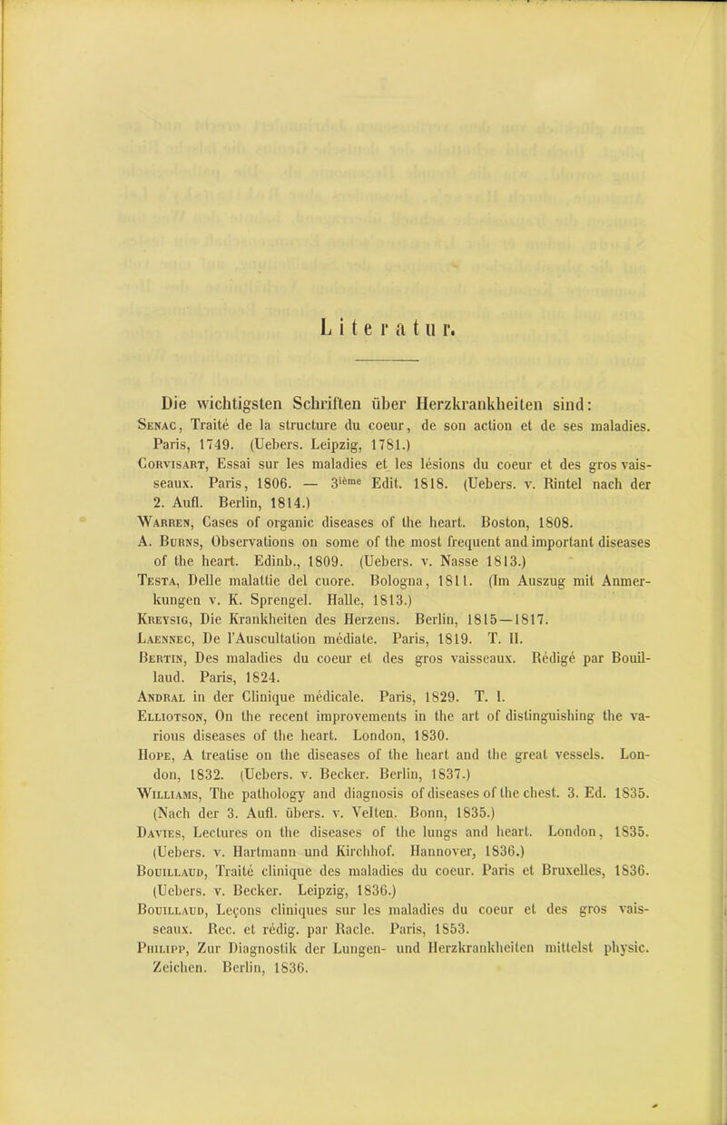 Die wichtigsten Schriften über Herzkrankheiten sind; Senac, Traite de la structure du coeur, de son action et de ses maladies. Paris, 1749. (Uebers. Leipzig, 1781.) CoRvisABT, Essai sur les maladies et les lesions du coeur et des gros vais- seaux. Paris, 1806. — 3'®™® Edit. 1818. (Uebers. v. Rintel nach der 2. Auß. Berlin, 1814.) Warren, Gases of organic diseases of the heart. Boston, 1808. A. Bürns, Observations on sonie of the niost frequent and important diseases of the heart. Edinb., 1809. (Uebers. v. Nasse 1813.) Testa, Delle malattie del cuore. Bologna, 1811. (Im Auszug mit Anmer- kungen V. K. Sprengel. Halle, 1813.) Kreysig, Die Krankheiten des Herzens. Berlin, 1815 — 1817. Laennec, De l’Auscultation mediate. Paris, 1819. T. 11. Bertin, Des maladies du coeur et des gros vaisseaux. Redige par Bouil- laud. Paris, 1824. Andral in der Glinique mMicale. Paris, 1829. T. 1. Eluotson, On the recent improvements in the art of distinguishing the va- rious diseases of the heart. London, 1830. Hope, A treatise on the diseases of the heart and the great vessels. Lon- don, 1832. (Uebers. v. Becker. Berlin, 1837.) Williams, The pathology and diagnosis of diseases of the ehest. 3. Ed. 1835. (Nach der 3. Auß. übers, v. Velten. Bonn, 1835.) Davies, Lectures on the diseases of the lungs and heart. London, 1835. (Uebers. v. Hartmann und Kirchhof. Hannover, 1836.) Bouillaud, Traite clinique des maladies du coeur. Paris et Bruxelles, 1836. (Uebers. v. Becker. Leipzig, 1836.) Bouillaud, Le^ons cliniques sur les maladies du coeur et des gros vais- seaux. Rec. et redig. par Rade. Paris, 1853. Philipp, Zur Diagnostik der Lungen- und Herzkrankheiten mittelst physic. Zeichen. Berlin, 1836.