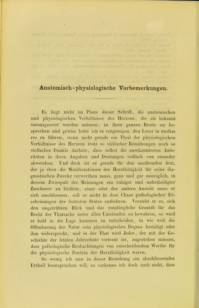 Anatomisch - physiologische Vorbemerkungen. Es liegt nicht im Plane dieser Schrift, die anatomischen und physiologischen Verhältnisse des Herzens, die als bekannt vorausgesetzt werden müssen, in ihrer ganzen Breite zu be- sprechen und gewiss hätte ich es vorgezogen, den Leser in medias res zu führen, wenn nicht gerade ein Theil der physiologischen Verhältnisse des Herzens trotz so vielfacher Bemühungen noch so vielfaches Dunkle darböte, dass seihst die anerkanntesten Auto- ritäten in ihren Angaben und Deutungen vielfach von einander abweichen. Und doch ist es gerade für den ausübenden Arzt, der ja eben die Manifestationen der Herzthätigkeit für seine dia- gnostischen Zwecke verwerthen muss, ganz und gar unmöglich, in diesem Zwiespalt der Meinungen ein ruhiger und unbetheiligter Zuschauer zu bleiben, einer oder der andern Ansicht muss er sich anschliessen, soll er nicht in dem Chaos pathologischer Er- scheinungen der festesten Stütze entbehren. Versteht er es, sich den ungetrübten Blick und das empfängliche Gemüth für das Recht der Thatsache unter allen Umständen zu bewahren, so w’ird er bald in die Lage kommen zu entscheiden, in wie weit die Olfenbarnng der Natur sein physiologisches Dogma bestätigt oder ihm widerspricht, und in der That w'ird Jeder, der mit der Ge- schichte der letzten Jahrzehnte vertraut ist, zugestehen müssen, dass pathologische Beohachtungen von entscheidendem Werthe für die physiologische Doctrin der Herzthätigkeit w'aren. So wenig ich nun in dieser Beziehung ein abschliessendes Urtheil beanspruchen w'ill, so verkenne ich doch auch nicht, dass