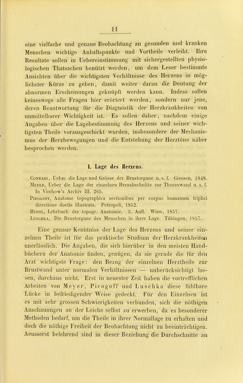 eine vielfache und genaue Beobaclilung an gesunden und kranken Menschen wichtige Anhaltspunkte und Vortheile verleiht. Ihre Resultate sollen in Uehereinstiininung mit sichergestellten physio- logischen Thatsachen henützt werden, um dem Leser bestimmte Ansichten über die wichtigsten Verhältnisse des Herzens in mög- lichster Kürze zu gehen, damit weiter daran die Deutung der abnormen Erscheinungen geknüpft werden kann. Indess sollen keineswegs alle Fragen hier erörtert werden, sondern nur jene, deren Beantwortung für die Diagnostik der Herzkrankheiten von unmittelbarer Wichtigkeit ist. Es sollen daher, nachdem einige Angaben über die Lagehestimmung des Herzens und seiner wich- tigsten Theile vorausgeschickt wurden, insbesondere der Mechanis- mus der Herzbewegungen und die Entstehung der Herztöne näher besprochen werden. 1. Lage des Herzens. CoNRADi, lieber die Lage und Grösse der Brustorgane u. s. f. Giessen, 1848. Meyer, lieber die Lage der einzelnen Herzabschnitte zur Tlioraxwand u. s. f. In Virchow’s Archiv III. 265. PiROGOFF, Anatome topographica sectionihus per corpus humanuni triplici directione ductis illustrata. Petropoli, 1852. Hyrtl, Lehrbuch der topogr. Anatomie. 3. Aufl. Wien, 1857. Luschka, Die Brustorgane des Menschen in ihrer Lage. Tübingen, 1857. Eine genaue Kenntniss der Lage des Herzens und seiner ein- zelnen Theile ist für das praktische Studium der Herzkrankheiten unerlässlich. Die Angaben, die sich hierüber in den meisten Hand- büchern der Anatomie linden, genügen, da sie gerade die für den Arzt wichtigste Krage: den Bezug der einzelnen Herztheile zur Brustwand unter normalen Verhältnissen — unberücksichtigt las- sen, durchaus nicht. Erst in neuester Zeit haben die vortrefflichen Arbeiten von Meyer, Pirogoff und Luschka diese fühlbare Lücke in befriedigender Weise gedeckt. Für den Einzelnen ist es mit sehr grossen Schwierigkeiten verbunden, sich die nöthigen Anschauungen an der Leiche selbst zu erwerben, da es besonderer Methoden bedarf, um die Theile in ihrer Normallage zu erhalten und doch die nöthige Freiheit der Beobachtung nicht zu beeinträchtigen. Aeusserst belehrend sind in dieser Beziehung die Durchschnitte an