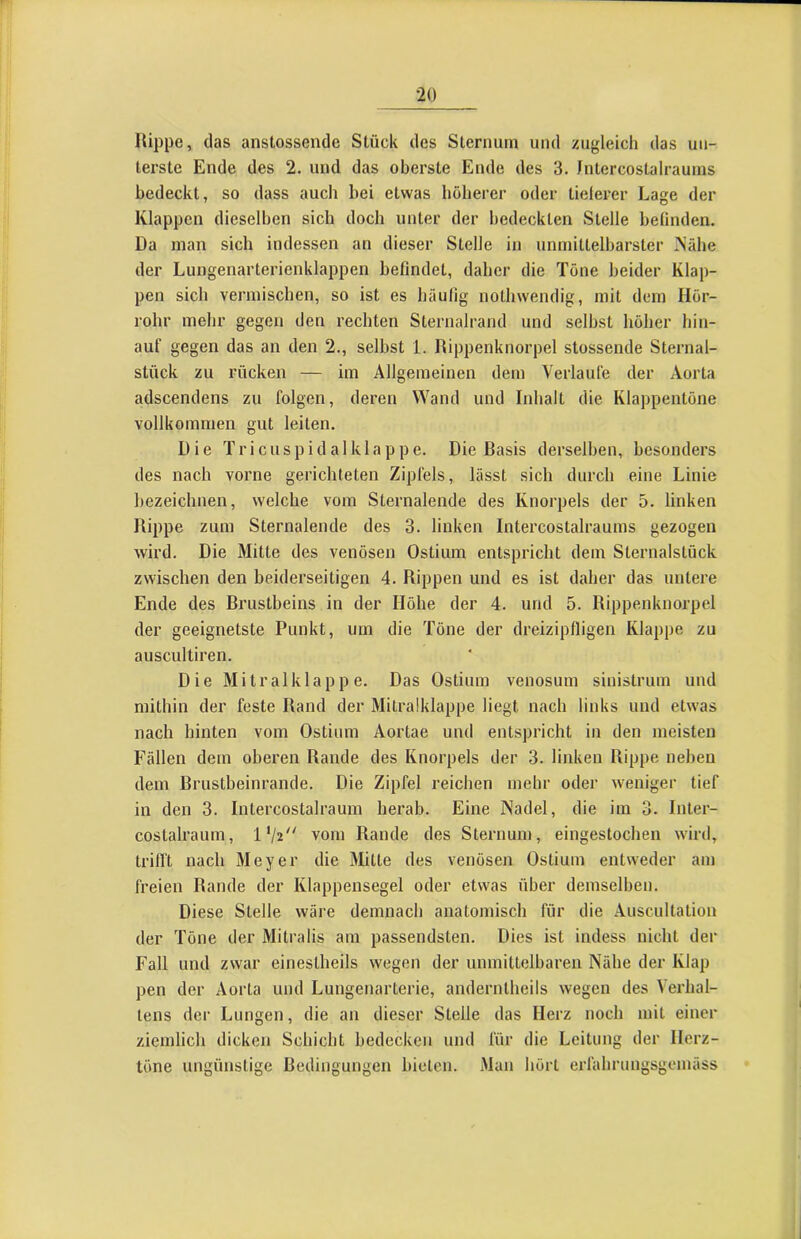Hippe, das anstossende Stück des Sternum und zugleich das un- terste Ende des 2. und das oberste Ende des 3. Jntercostalrauins bedeckt, so dass auch bei etwas höherer oder tielerer Lage der Klappen dieselben sich doch unter der bedeckten Stelle befinden. Da man sich indessen an dieser Stelle in unmittelbarster >'ähe der Lungenarterienklappen befindet, daher die Töne beider Klap- pen sich vermischen, so ist es häufig nothwendig, mit dem Hör- rohr mehr gegen den rechten Sternalrand und seihst höher hin- auf gegen das an den 2., selbst 1. Hippenknorpel stossende Sternal- stück zu rücken — im Allgemeinen dem Verlaufe der Aorta adscendens zu folgen, deren Wand und Inhalt die Klappentöne vollkommen gut leiten. Die Tricuspidalklappe. Die Basis derselben, besonders des nach vorne gerichteten Zipfels, lässt sich durch eine Linie bezeichnen, welche vom Sternalende des Knorpels der 5. linken Hippe zum Sternalende des 3. linken Intercostalraums gezogen wird. Die Mitte des venösen Ostium entspricht dem Sternalstück zwischen den beiderseitigen 4. Rippen und es ist daher das untere Ende des Brustbeins in der Höhe der 4. und 5. Rippenknorpel der geeignetste Punkt, um die Töne der dreizipfligen Klappe zu auscultiren. Die Mitralklappe. Das Ostium venosinn sinistrum und mithin der feste Hand der Mitralklappe liegt nach links und etwas nach hinten vom Ostium Aortae und entspricht in den meisten Fällen dem oberen Rande des Knorpels der 3. linken Hippe neben dem Brustbeinrande. Die Zipfel reichen mehr oder weniger tief in den 3. Intercostalrauni herab. Eine Nadel, die im 3. Inter- costalraum, vom Rande des Sternum, eingestochen w'ird, trifft nach Meyer die Mitte des venösen Ostium entweder am freien Rande der Klappensegel oder etwas über demselben. Diese Stelle wäre demnach anatomisch für die Auscultation der Töne der Mitralis am passendsten. Dies ist indess nicht der Fall und zw'ar einestheils wegen der unmittelbaren Nähe der Klap pen der Aorta und Lungenarterie, anderntheils wegen des Verhal- lens der Lungen, die an dieser Stelle das Herz noch mit einer ziemlich dicken Schicht bedecken und für die Leitung der Herz- töne ungünstige Bedingungen bieten. Man hört erfahrungsgemäss