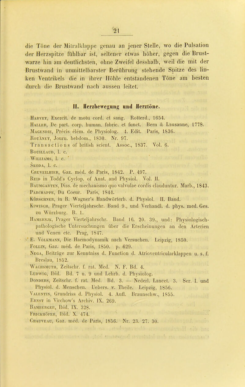 die Töne der Milndklappe genau an jener Stelle, wo die Pulsation der Herzspitze fühlbar ist, seltener etwas höher, gegen die Brust- warze hin am deutlichsten, ohne Zweifel desshalb, weil die mit der Brustwand in unmittelharster Berührung stehende Spitze des lin- ken Ventrikels die in ihrer Höhle entstandenen Töne am besten durch die Brustwand nach aussen leitet. II. Ilerzbcwcgiiiig uiul Herztöne. Harvey, Exercit. de motu cord, et sang. Rotterd., 1654. Haller, De part. corp. human, fabric. et funct. Bern & Lausanne, 1778. JIagendie, Precis elem. de Physiolog. 4. Edit. Paris, 1S36. RoüInet, Journ. hebdom., 1830. Nr. 97. Transactions of british scient. Assoc., 1837. Vol. 6. Boüillaüd, 1. c. WiLLTAMS, 1. c. Skoda, 1. c. Cruveilhier, Gaz. med. de Paris, 1842. P. 497. Reid in Todd’s Gyclop. of Anat. and Physiol. Vol. II. B.aumgarten, Diss. de mechanismo quo valvulae cordis clauduntur. Marb., 1843. Parchappe, Du Coeur. Paris, 1844. Kürschner, in R. Wagner’s Handwörterb. d. Physiol. II. Band. Kiwisch, Prager Vierteljahrschr. Band 9., und Verhandl. d. phys. med. Ges. zu Wiirzburg. B. 1. Hamernjk, Prager Vierteljahrschr. Band 16. 20. 39., und: Physiologisch- pathologische Untersuchungen über die Erscheinungen an den Arterien und Venen etc. Prag, 1847. '* E. VoLiaiANN, Die Haemodynamik nach Versuchen. Leipzig, 1850. Follin, Gaz. med. de Paris, 1850. p. 629. Nega, Beiträge zur Kenntniss d. Function d. Atrioventricularklappen u. s. f. Breslau, 1852. Wachs.müth, Zeitschr. f. rat. Med. N. F. Bd. 4. Ludwig, Ibid. Bd. 7 u. 9 und Lehrb. d. Physiolog. Donders, Zeitschr. f. rat. Med. Bd. 3. — Nederl. Lancet. 3. Ser. I. und Physiol. d. Menschen. Uebers. v. Theile. Leipzig, 1856. Valentin, Grundriss d. Physiol. 4. Aull. Braunschw., 1855. Ernst in Virchow’s Archiv. IX. 269. Bamberger, Il)id. IX. 328. Frickiiöfer, lliid. X. 474. Ciiauveau, Gaz. med. de Paris, 1856. Nr. 23. 27. 30. : 1V