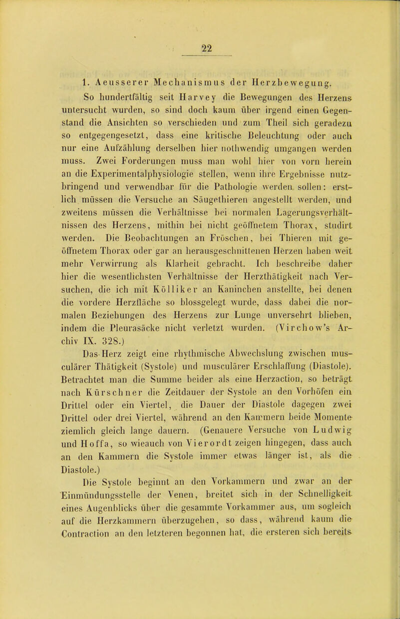 1. Aeusserer Mechanismus der Ilerzbewegung. So hundertfältig seit Ilarvey die Bewegungen des Herzens untersucht wurden, so sind doch kaum über irgend einen Gegen- stand die Ansichten so verschieden und zum Theil sich geradezu so entgegengesetzt, dass eine kritisclie Beleuchtung oder auch nur eine Aufzählung derselben hier nothwendig umgangen werden muss. Zwei Forderungen muss man wohl hier von vorn herein an die Experimentalphysiologie stellen, wenn ihre Ergebnisse nutz- bringend und verwendbar für die Pathologie werden sollen: erst- lich müssen die Versuche an Säugelhieren angestellt werden, und zweitens müssen die Verhältnisse bei normalen Lagerungsverhält- nissen des Herzens, mithin bei nicht geöfl'netem Thorax, studirt werden. Die Beobachtungen an Fröschen, hei Thieren mit ge- öffnetem Thorax oder gar an herausgeschnitlenen Herzen haben weit mehr Verwirrung als Klarheit gebracht. Ich beschreibe daher hier die wesentlichsten Verhältnisse der Herzthätigkeit nach Ver- suchen, die ich mit Kölliker an Kaninchen anstellte, bei denen die vordere Herzfläche so blossgelegt wurde, dass dabei die nor- malen Beziehungen des Herzens zur Lunge unversehrt blieben, indem die Pleurasäcke nicht verletzt w'urden. (Virchow’s Ar- chiv IX. 328.) Das Flerz zeigt eine rhythmische Abwechslung zwischen mus- culärer Thätigkeit (Systole) und musculärer Erschlafi'iing (Diastole). Betrachtet man die Summe beider als eine Herzaction, so beträgt nach Kürschner die Zeitdauer der Systole an den Vorhöfen ein Drittel oder ein Viertel, die Dauer der Diastole dagegen zwei Drittel oder drei Viertel, während an den Kammern beide Momente ziemlich gleich lange dauern. (Genauere Versuche von Ludwig und Hoffa, so wieauch von Vierordt zeigen hingegen, dass auch an den Kammern die Systole immer etw-as länger ist, als die Diastole.) Die Systole beginnt an den Vorkammern und zwar an der Einmündungsstellc der Venen, breitet sich in der Schnelligkeit eines Augenblicks über die gesammte Vorkammer aus, um sogleich auf die Herzkammeru üherzugehen, so dass, w'ähreud kaum die Coniraclion an den letzteren begonnen hat, die ersteren sich bereits-