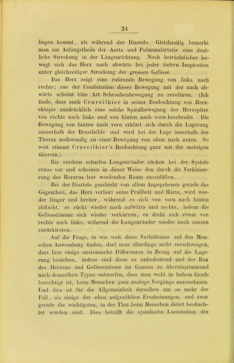 liegen kommt, als während der Diastole. Gleichzeitig bemerkt man am Anlängstheile der Aorta und Pulmonalarterie eine deut- liche Streckung in der Längenrichtung. Noch beträchllicher be- wegt sich das Herz nach abwärts bei jeder tiefem Inspiration unter gleichzeitiger Streckung der grossen Gefässe. Das Herz zeigt eine rotirende Bewegung von links nach rechts; aus der Combination dieser Bewegung mit der nach ab- wärts scheint eine Art Schraubenbewegung zu resultiren. (Ich linde, dass auch Cruveilhier in seiner Beobachtung von Herz- ektopie ausdrücklich eine solche Spiralbewegung der Herzspitze von rechts nach links und von hinten nach vorn beschreibt. Die Bewegung von hinten nach vorn erklärt sich durch die Lagerung ausserhalb der Brusthöhle und wird bei der Lage innerhalb des Thorax nothwendig zu einer Bewegung von oben nach unten. So weit stimmt Cruveilhier’s Beobachtung ganz mit der meinigen überein.) Die vordem scharfen Lungenränder rücken bei der Systole etwas vor und scheinen in dieser Weise den durch die Verkleine- rung des Herzens leer werdenden Baum auszufüllen. Bei der Diastole geschieht von allem Angegebenen gerade das Gegentheil, das Herz verliert seine Prallheit und Härte, wird wie- der länger und breiter, während es sich von vorn nach hinten ahflacht, es rückt wieder nach aufwärts und rechts, indem die Gefässstämme sich wieder verkürzen, es dreht sich etwas von rechts nach links, während die Lungenränder wieder nach aussen zurücktreten. Auf die Frage, in wie weit diese Verhältnisse auf den Men- schen Anwendung finden, darf man allerdings nicht verschweigen, dass hier einige anatomische Differenzen in Bezug auf die Lage- rung bestehen, indess sind diese so unbedeutend und der Bau des Herzens und Gefässsystems im Ganzen so übereinstimmend nach demselben Typus entworfen, dass man wohl in hohem Grade berechtigt ist, beim Menschen ganz analoge Vorgänge anzunehmen. Und dies ist für die Allgemeinheit derselben um so mehr der Fall, als einige der eben aufgezähllen Erscheinungen, und zwar gerade die wichtigsten, in der That beim Menschen direct beobach- tet worden sind. Dies hetrilft die systolische Locomolion des