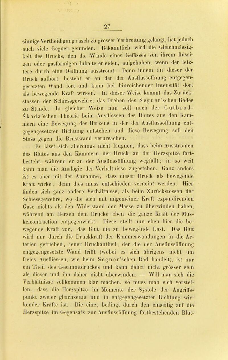 sinnige Verlheidigung rasch zu grosser Verbreitung gelangt, hat jedoch auch viele Gegner gefunden. Bekanntlich wird die Gleichmässig- keit des Drucks, den die Wände eines Gefüsses von ihrem flüssi- gen oder gasförmigen Inhalte erleiden, aufgehoben, wenn der letz- tere durch eine Oefl'nung ausströmt. Denn indem an dieser der Druck aulhört, besteht er an der der Ausflussöffnung entgegen- gesetzten Wand fort und kann bei hinreichender Intensität dort als bewegende Kraft wirken. In dieser Weise kommt das Zurück- stossen der Schiessgewehre, .das Drehen des S eg ner’schen Rades zu Stande. In gleicher Weise nun soll nach der Gutbrod- Skoda'sehen Theorie beim Auslliessen des Blutes aus den Kam- mern eine Bewegung des Herzens in der der Ausflussöffnung ent- gegengesetzten Richtung entstehen und diese Bewegung soll den Stoss gegen die Brustwand verursachen. Es lässt sich allerdings nicht läugnen, dass heim Ausströmen des Blutes aus den Kammern der Druck an der Herzspitze fort- besteht, während er an der Ausflussöffnung wegfällt; in so weit kann man die Analogie der Verhältnisse zugestehen. Ganz anders ist es aber mit der Annahme, dass dieser Druck als bewegende Kraft wirke, denn dies muss entschieden verneint werden. Hier finden sich ganz andere Verhältnisse, als beim Zurückstossen der Schiessgewehre, wo die sich mit ungemeiner Kraft expandirenden Gase nichts als den Widerstand der Masse zu überwinden haben, während am Herzen dem Drucke eben die ganze Kraft der Mus- kelcontraction entgegenwirkt. Diese stellt nun eben hier die be- wegende Kraft vor, das Blut die zu bewegende Last. Das Blut wird nur durch die Druckkraft der Kammerwandungen in die Ar- terien getrieben, jener Druckantheil, der die der Ausflussötfnung entgegengesetzte Wand trifft (wobei es sich übrigens nicht um freies Ausfliessen, wie beim Segn er'sehen Rad handelt), ist nur ein Theil des Gesammtdruckes und kann daher nicht grösser sein als dieser und ihn daher nicht überwinden. — Will mau sich die Verhältnisse vollkommen klar machen, so muss man sich vorstel- len, dass die Herzspitze im Momente der Systole der AngrilTs- punkt zweier gleichzeitig und in entgegengesetzter Richtung wir- kender Kräfte ist. Die eine, bedingt durch den einseitig auf die Herzspitze im Gegensatz zur Ausflussöffnung fortbestehenden Blut-