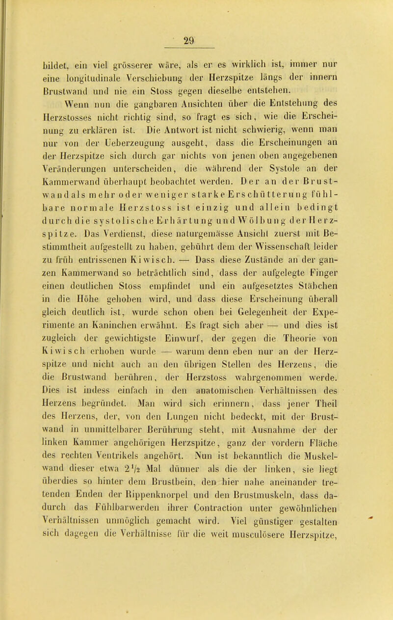 bildet, ein viel grösserer wäre, ;ils er es wirklich ist, immer nur eine longitudinale Verschiebung der Herzspitze längs der Innern Brustwand und nie ein Stoss gegen dieselbe entstellen. Wenn nun die gangbaren Ansichten über die Entstehung des Ilerzstosses nicht richtig sind, so fragt es sich, wie die Erschei- nung zu erklären ist. Die Antwort ist nicht schwierig, wenn man nur von der Ueberzeugung ausgeht, dass die Erscheinungen an der Herzspitze sich durch gar nichts von jenen oben angegebenen Veränderungen unterscheiden, die während der Systole an der Kammerwand überhaupt beobachtet werden. Der an derßrust- w a n d a 1 s mehr o d e i' weniger s t a r k e E r s c h ü 11 e r u n g fühl- bare normale H e r z s t o s s ist einzig und allein bedingt d u r c h d i e s y s t o 1 i s c h e E r h ä r t u n g u n d W ö 1 b u n g d e r 11 e r z- spitze. Das Verdienst, diese naturgemässe Ansicht zuerst mit Be- stimmtheit aufgestellt zu haben, gebührt dem der Wissenschaft leider zu früh entrissenen Ki wisch. — Dass diese Zustände an der gan- zen Kammerwand so beträchtlich sind, dass der aufgelegte Finger einen deutlichen Stoss empfindet und ein aufgesetztes Stäbchen in die Höhe gehoben wird, und dass diese Erscheinung überall gleich deutlich ist, wurde schon oben bei Gelegenheit der Expe- rimente an Kaninchen erwähnt. Es fragt sich aber — und dies ist zugleich der gewichtigste Einwurf, der gegen die Theorie von Kiwi sch erhoben wurde —warum denn eben nur an der Herz- spitze und nicht auch an den übrigen Stellen des Herzens, die die Brustwand berühren, der Herzstoss wahrgenommen werde. Dies ist indess einfach in den anatomischen Verhältnissen des Herzens begründet. Man wird sich erinnern, dass jener Theil des Herzens, der, von den Lungen nicht bedeckt, mit der Brust- wand in unmittelbarer Berührung steht, mit Ausnahme der der linken Kammer angehörigen Herzspitze, ganz der vordem Fläche des rechten Ventrikels angehört. Nun ist bekanntlich die Muskel- wand dieser etwa 2'/2 Mal dünner als die der linken, sie liegt überdies so hinter dem Brustbein, den hier nahe aneinander tre- tenden Enden der Bippenknorpel und den Brustmuskeln, dass da- durch das Fühlbarwerden ihrer Contraction unter gewöhnlichen Verhältnissen unmöglich gemacht wird. Viel günstiger gestalten sich dagegen die Verhältnisse für die weit musculösere Herzspitze,