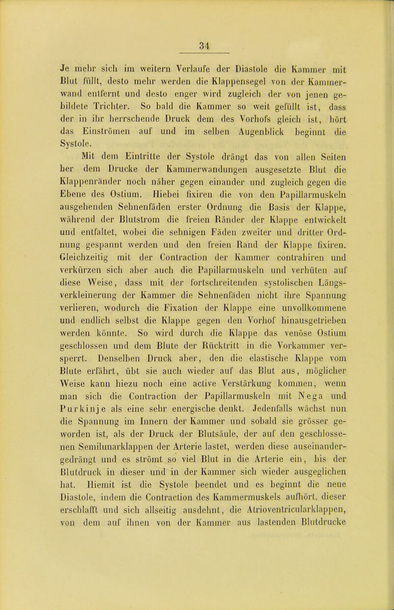 Je mehr sich im weitern Verlaufe der Diastole die Kammer mit Blut lullt, desto mehr werden die Klappensegel von der Kammer- wand entfernt und desto enger wird zugleich der von jenen ge- bildete Trichter. So bald die Kammer so weit gefüllt ist, dass der in ihr herrschende Druck dem des Vorhofs gleich ist, hört das Einströmen auf und im seihen Augenblick beginnt die Systole. Mit dem Eintritte der Systole drängt das von allen Seiten her dem Drucke der Kammerwandungen ausgesetzte Blut die Klappenränder noch näher gegen einander und zugleich gegen die Ebene des Ostium. Hiebei ßxiren die von den Papillarmuskeln ausgehenden Sehnenfäden erster Ordnung die Basis der Klappe, während der Blutstrom die freien Ränder der Klappe entwickelt und entfaltet, wobei die sehnigen Fäden zweiter und dritter Ord- nung gespannt werden und den freien Rand der Klappe lixiren. Gleichzeitig mit der Contraction der Kammer coutrahiren und verkürzen sich aber auch die Papillarmuskeln und verhüten auf diese Weise, dass mit der fortschreitenden systolischen Längs- verkleinerung der Kammer die Sehnenfäden nicht ihre Spannung verlieren, wodurch die Fixation der Klappe eine unvollkommene und endlich seihst die Klappe gegen den Vorhof hinausgetriehen werden könnte. So wird durch die Klappe das venöse Ostium geschlossen und dem Blute der Rücktritt in die Vorkammer ver- sperrt. Denselben Druck aber, den die elastische Klappe vom Blute erfährt, übt sie auch wieder auf das Blut aus, möglicher Weise kann hiezu noch eine active Verstärkung kommen, wenn man sich die Contraction der Papillarmuskeln mit Nega und Purkinje als eine sehr energische denkt. Jedenfalls wächst nun die Spannung im Innern der Kammer und sobald sie grösser ge- worden ist, als der Druck der Blutsäule, der auf den geschlosse- nen Semilunarklappen der Arterie lastet, werden diese auseinander- gedrängt und es strömt so viel Blut in die Arterie ein, bis der Blutdruck in dieser und in der Kammer sich wieder ausgeglichen hat. Iliemit ist die Systole beendet und es beginnt die neue Diastole, indem die Contraction des Kammermuskels aufhört, dieser erschlairt und sich allseitig ausdehnt, die Atrioventricularklappen, von dem auf ihnen von der Kammer aus lastenden Blutdrucke