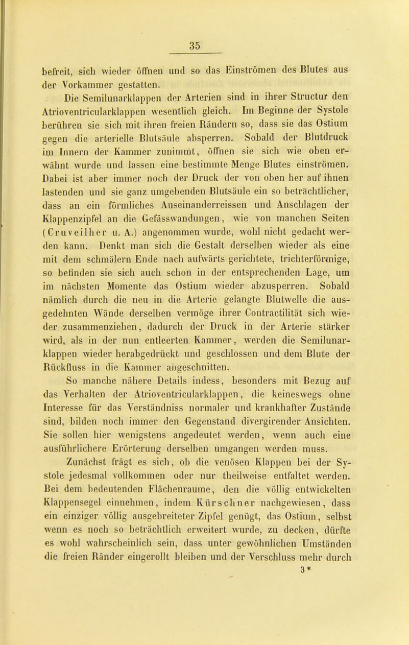 befrnit, sich wieder ölTiien und so das Einströmen des Blutes aus der Vorkammer gestatten. Die Semilunarklappen der Arterien sind in ihrer Structur den Atrioventricularklappen wesentlich gleich. Im Beginne der Systole berühren sie sich mit ihren freien Rändern so, dass sie das Ostium gegen die arterielle Blutsäule ahsperren. Sobald der Blutdruck im Innern der Kammer zunimmt, öffnen sie sich wie oben er- wähnt wurde und lassen eine bestimmte Menge Blutes einströmen. Dabei ist aber immer noch der Druck der von oben her auf ihnen lastenden und sie ganz umgebenden Blutsäule ein so beträchtlicher, dass an ein förmliches Auseinanderreissen und Anschlägen der Klappenzipfel an die Gefässwandungen, wie von manchen Seiten (Cr u veil her u. A.) angenommen wurde, wohl nicht gedacht wer- den kann. Denkt man sich die Gestalt derselben wieder als eine mit dem schmälern Ende nach aufwärts gerichtete, trichterförmige, so beßnden sie sich auch schon in der entsprechenden Lage, um im nächsten Momente das Ostium wieder abzusperren. Sobald nämlich durch die neu in die Arterie gelangte Blutwelle die aus- gedehnten Wände derselben vermöge ihrer Contractilität sich wie- der zusammenziehen, dadurch der Druck in der Arterie stärker wird, als in der nun entleerten Kammer, werden die Semilunar- klappen wieder herabgedrückt und geschlossen und dem Blute der Rückfluss in die Kammer angeschnitten. So manche nähere Details indess, besonders mit Bezug auf das Verhalten der Atrioventricularklappen, die keineswegs ohne Interesse für das Verständniss normaler und krankhafter Zustände sind, bilden noch immer den Gegenstand divergirender Ansichten. Sie sollen hier wenigstens angedeutet werden, wenn auch eine ausführlichere Erörterung derselben umgangen werden muss. Zunächst frägt es sich, ob die venösen Klappen bei der Sy- stole jedesmal vollkommen oder nur theilweise entfaltet werden. Bei dem bedeutenden Flächenraume, den die völlig entwickelten Klappensegel einnehmen, indem Kürschner nachgewiesen, dass ein einziger völlig ausgebreiteter Zipfel genügt, das Ostium, selbst wenn es noch so beträchtlich erweitert wurde, zu decken, dürfte es wohl wahrscheinlich sein, dass unter gewöhnlichen Umständen die freien Ränder eingerollt bleiben und der Verschluss mehr durch 3*
