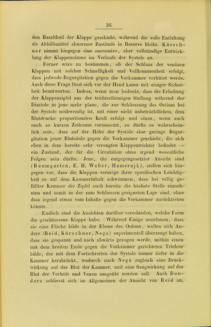 (len Basaltheil der Klappe geschieht, während die volle Entfaltung als Ahhilfsmittel abnormer Zustände in Reserve bleibt. Kürsch- ner nimmt hingegen eine successive, aber vollständige Entwick- lung der Klappensäume im Verlaufe der Systole an. Ferner wäre zu bestimmen, ob der Schluss der venösen Klappen mit solcher Schnelligkeit und Vollkommenheit erfolgt, dass jedwede Regurgitation gegen die Vorkammer verhütet werde. Auch diese Frage lässt sich vor der Hand kaum mit einiger Sicher- heit beantworten. Indess, wenn man bedenkt, dass die Erhebung der Klappenzipfel aus der trichterförmigen Stellung während der Diastole in jene mehr plane, die zur Schliessung des Ostium bei der Systole nothwendig ist, mit einer nicht unbeträchtlichen, dem Blutdrucke proportionalen Kraft erfolgt und einen, wenn auch noch so kurzen Zeitraum voraussetzt, so dürfte es wahrschein- lich sein, dass auf der Höhe der Systole eine geringe Regur- gitation jener Blutsäule gegen die Vorkammer geschieht, die sich eben in dem bereits sehr verengten Klappentrichter befindet — ein Zustand, der für die Circulation ohne irgend wesentliche Folgen sein dürfte. Jene, die entgegengesetzter Ansicht sind (Baumgarten, E. H. Weber, Hamernjk), stellen sich hin- gegen vor, dass die Klappen vermöge ihrer specifischen Leichtig- keit so auf dem Kammerinhalt schwimmen, dass bei völlig ge- füllter Kammer die Zipfel auch bereits die höchste Stelle einneh- men und somit in der zum Schliessen geeigneten Lage sind, ohne- dass irgend etwas vom Inhalte gegen die Vorkammer zurücktreten könnte. Endlich sind die Ansichten darüber verschieden, welche Form die geschlossene Klappe habe. Während Einige annehmen, dass sie eine Fläche bilde in der Ebene des Ostium, wollen sich An- dere (R e i d, Kürschner, N e ga) experimentell überzeugt haben, dass sie gespannt und nach abwärts gezogen werde, mithin einen mit dem breiten Ende gegen die Vorkammer gerichteten Trichter bilde, der mit dem Fortschreiten der Systole immer tiefer in die Kammer berabrückt, wodurch nach Nega zugleich eine Druck- wirkung auf das Blut der Kammer, und eine Saugwirkung auf das Blut der Vorhöfe und Venen aiisgeübt werden soll. Auch Don- ders schliesst sich im Allgcmeiuen der Ansicht von Reid an.