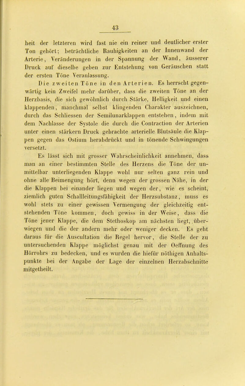 heit der letzteren wird fast nie ein reiner und deutlicher erster Ton gehört; heträchtliche Rauhigkeiten an der Innenwand der Arterie, Veränderungen in der Spannung der Wand, äusserer Druck auf dieselbe gehen zur Entstehung von Geräuschen statt der ersten Töne Veranlassung. Die zw-eiten Töne in den Arterien. Es herrscht gegen- w'ärtig kein Zweifel mehr darüber, dass die zweiten Töne an der Herzhasis, die sich gewöhnlich durch Stärke, Helligkeit und einen klappenden, manchmal selbst klingenden Charakter auszeichnen, durch das Schliessen der Semilunarklappen entstehen, indem mit dem Nachlasse der Systole die durch die Contraction der Arterien unter einen stärkern Druck gebrachte arterielle Blutsäule die Klap- pen gegen das Ostium herabdrückt und in tönende Schwingungen versetzt. Es lässt sich mit grosser Wahrscheinlichkeit annehmen, dass man an einer bestimmten Stelle des Herzens die Töne der un- mittelbar unterliegenden Klappe wohl nur seilen ganz rein und ohne alle Beimengung hört, denn wegen der grossen Nähe, in der die Klappen bei einander liegen und wegen der, wie es scheint, ziemlich guten Schallleitungsfähigkeit der Herzsubstanz, muss es wohl stets zu einer gewissen Vermengung der gleichzeitig ent- stehenden Töne kommen, doch gewiss in der Weise, dass die Töne jener Klappe, die dem Stethoskop am nächsten liegt, .über- wiegen und die der andern mehr oder weniger decken. Es geht daraus für die Auscultation die Regel hervor, die Stelle der zu untersuchenden Klappe möglichst genau mit der Oeffnung des Hörrohrs zu bedecken, und es wurden die hiefür nöthigen Anhalts- punkte bei der Angabe der Lage der einzelnen Herzabschnitte mitgetheilt.
