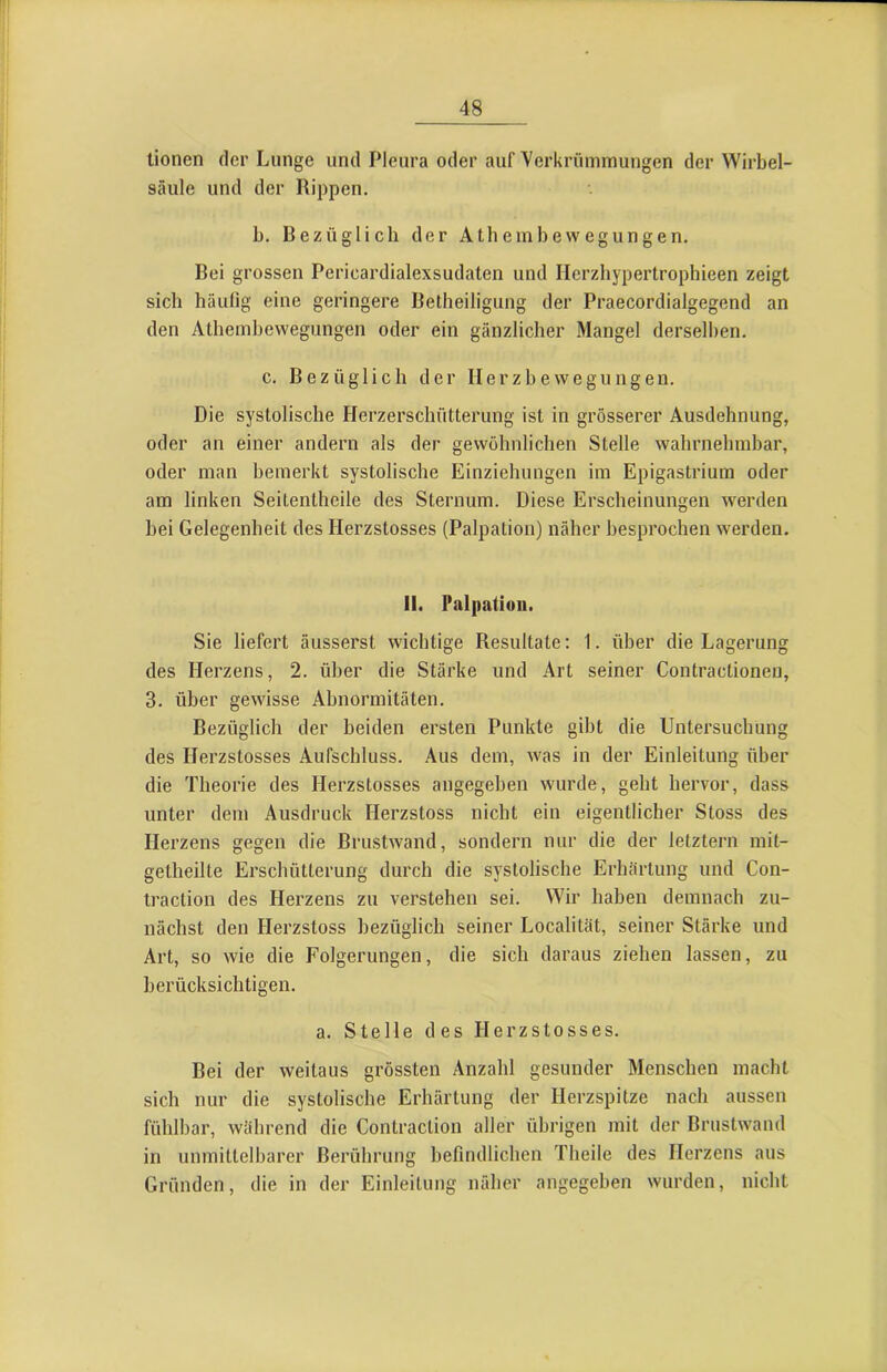 tionen der Lunge und Pleura oder auf Verkrümmungen der Wirbel- säule und der Rippen. b. Bezüglich der Athembewegungen. Bei grossen Pericardialexsudaten und Ilerzhypertrophieen zeigt sich häufig eine geringere Betheiligung der Praecordialgegend an den Athembewegungen oder ein gänzlicher Mangel derselben, c. Bezüglich der Herzbewegungen. Die systolische Herzerschütterung ist in grösserer Ausdehnung, oder an einer andern als der gewöhnlichen Stelle wahrnehmbar, oder man bemerkt systolische Einziehungen im Epigastrium oder am linken Seitentheile des Sternum. Diese Erscheinungen werden bei Gelegenheit des Herzstosses (Palpation) näher besprochen werden. II. Palpation. Sie liefert äusserst wichtige Resultate: 1. über die Lagerung des Herzens, 2. über die Stärke und Art seiner Contractioneu, 3, über gewisse Abnormitäten. Bezüglich der beiden ersten Punkte gibt die Untersuchung des Herzstosses Aufschluss. Aus dem, was in der Einleitung über die Theorie des Herzstosses angegeben wurde, geht hervor, dass unter dem Ausdruck Herzstoss nicht ein eigentlicher Stoss des Herzens gegen die Brustwand, sondern nur die der letztem mit- getheilte Erschütterung durch die systolische Erhärtung und Con- traction des Herzens zu verstehen sei. Wir haben demnach zu- nächst den Herzstoss bezüglich seiner Localität, seiner Stärke und Art, so wie die Folgerungen, die sich daraus ziehen lassen, zu berücksichtigen. a. Stelle des Herzstosses. Bei der weitaus grössten Anzahl gesunder Menschen macht sich nur die systolische Erhärtung der Herzspitze nach aussen fühlbar, während die Contraction aller übrigen mit der Brustwand in unmittelbarer Berührung befindlichen Theile des Herzens aus Gründen, die in der Einleitung näher angegeben wurden, nicht