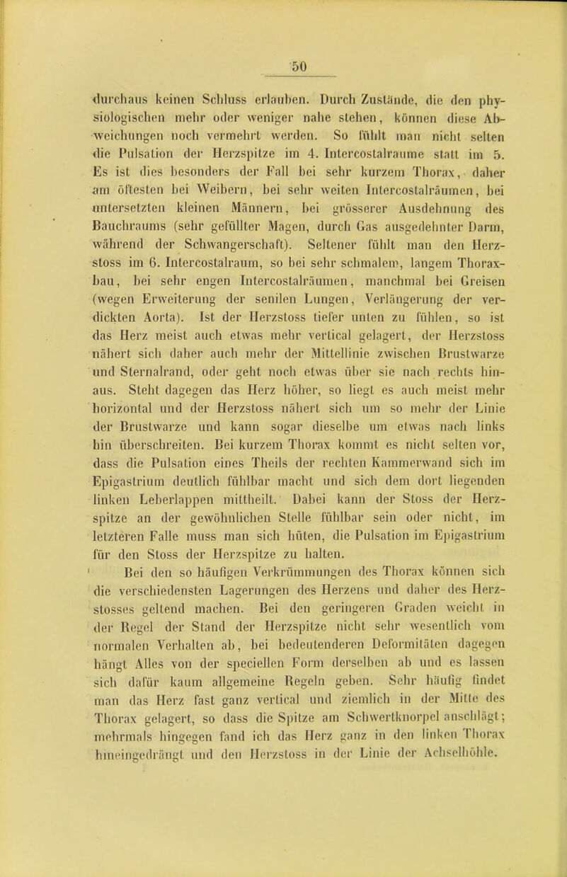 <lurchaiis keinen Scliluss erlauben. Durch Zusläncle, die den phy- siologischen mehr oder weniger nahe stehen, können diese Ah- weichnngen noch vermehrt werden. So fühlt man nicht selten <lie Pulsation der Herzspitze im 4. Intercostalraume statt im 5. Es ist dies besonders der Fall bei sehr kurzem Thorax, daher iim öftesten hei Weibern, hei sehr weiten Intercostalräumen, hei untersetzten kleinen Männern, hei grösserer Ausdehnung des Bauchraums (sehr gefüllter Magen, durch Gas ausgedehnter Darm, während der Schwangerschaft). Seltener fühlt man den Ilerz- stoss im 6. Intercostalraum, so bei sehr schmalem, langem Thorax- hau, hei sehr engen Intercostalräumen, manchmal bei Greisen (wegen Erweiterung der senilen Lungen, Verlängerung der ver- dickten Aorta). Ist der Ilerzstoss tiefer unten zu fühlen, so ist das Herz meist auch etwas mehr vertical gelagert, der Ilerzstoss nähert sich daher auch mehr der Mittellinie zwischen Brustwarze und Sternalrand, oder geht noch etwas über sie nach rechts hin- aus. Steht dagegen das Herz höher, so liegt es auch meist mehr horizontal und der Ilerzstoss nähert sich um so mehr der Linie der Brustwarze und kann sogar dieselbe um etwas nach links hin überschreiten. Bei kurzem Thorax kommt es nicht selten vor, dass die Pulsation eines Theils der rechten Kammerwand sich im Epigastrium deutlich fühlbar macht und sich dem dort liegenden linken Leberlappen mittheilt. Dabei kann der Stoss der Herz- spitze an der gewöhnlichen Stelle fühlbar sein oder nicht, im letzteren Falle muss man sich hüten, die Pulsation im Epigastrium für den Stoss der Herzspitze zu halten. Bei den so häufigen Verkrümmungen des Thorax können sich die verschiedensten Lagerungen des Herzens und daher des llerz- stosses geltend machen. Bei den geringeren Graden weicht in der Regel der Stand der Herzspitze nicht sehr wesentlich vom normalen Verhalten ab, bei bedeutenderen Deformitäten dagegen hängt Alles von der speciellen Form derselben ab und es lassen sich dafür kaum allgemeine Regeln geben. Sehr häufig findet man das Herz fast ganz vertical und ziemlich in der Mille des Thorax gelagert, so dass die Spitze am Schwertknorpel anschlägt; mehrmals hingegen fand ich das Herz ganz in den linken Thorax hineingedräiigt und den Ilerzstoss in der Linie der Achselhöhle.