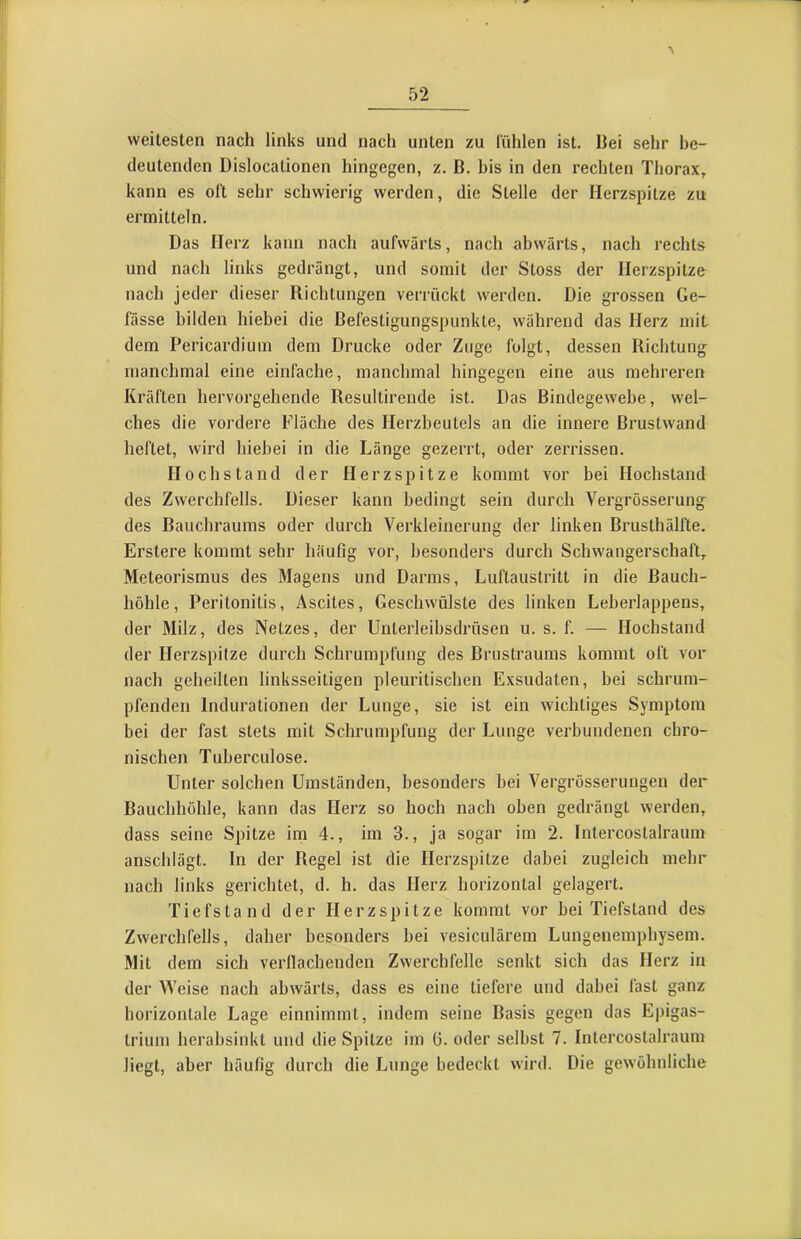 weitesten nach links und nach unten zu l'ühlen ist. Bei sehr be- deutenden Dislocationen hingegen, z. B. bis in den rechten Thorax, kann es oft sehr schwierig werden, die Stelle der Herzspitze zu ermitteln. Das Herz kann nach aufwärts, nach abwärts, nach rechts und nach links gedrängt, und somit der Stoss der Herzspitze nach jeder dieser Richtungen verrückt werden. Die grossen Ge- fässe bilden hiebei die Befestigungspunkte, während das Herz mit dem Pericardium dem Drucke oder Zuge folgt, dessen Richtung manchmal eine einfache, manchmal hingegen eine aus mehreren Kräften hervorgehende Resiiltirende ist. Das Bindegewebe, wel- ches die vordere Fläche des Herzbeutels an die innere Brustwand heftet, wird hiebei in die Länge gezerrt, oder zerrissen. Hochs tand der Herzspitze kommt vor bei Hochstand des Zwerchfells. Dieser kann bedingt sein durch Vergrösserung des Bauchraums oder durch Verkleinerung der linken Brusthälfte. Erstere kommt sehr häufig vor, besonders durch Schwangerschaft, Meteorismus des Magens und Darms, Luftaustritt in die Bauch- höhle, Peritonitis, Ascites, Geschwülste des linken Leherlappens, der Milz, des Netzes, der Unterleihsdrüsen u. s. f. — Hochstand der Herzspitze durch Schrumpfung des Brustrauras kommt oft vor nach geheilten linksseitigen pleuritischen Exsudaten, bei schrum- pfenden Indurationen der Lunge, sie ist ein wichtiges Symptom bei der fast stets mit Schrumpfung der Lunge verbundenen chro- nischen Tuberculose. Unter solchen Umständen, besonders bei Vergrösserungen der Bauchhöhle, kann das Herz so hoch nach oben gedrängt werden, dass seine Spitze im 4., im 3., ja sogar im 2. Intercostalraum anschlägt. In der Regel ist die Herzspitze dabei zugleich mehr nach links gerichtet, d. h. das Herz horizontal gelagert. Tiefstand der Herzspitze kommt vor bei Tiefstand des Zwerchfells, daher besonders bei vesiculärem Lungenemphysem. Mit dem sich verllachenden Zwerchfelle senkt sich das Herz in der Weise nach abwärts, dass es eine tiefere und dabei fast ganz horizontale Lage einnimmt, indem seine Basis gegen das Epigas- trium herabsinkt und die Spitze im 6. oder selbst 7. Intercostalraum liegt, aber häufig durch die Lunge bedeckt wird. Die gewöhnliche