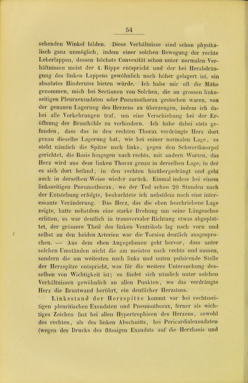 sehenden Winkel bilden. Diese Verhältnisse sind schon physika- lisch ganz unmöglich, indem einer solchen Bewegung der rechte Leherlappen, dessen höchste Convexität schon unter normalen Ver- hältnissen meist der 4. Rippe entspricht und der bei Ilerabdrän- gung des linken Lappens gewöhnlich noch höher gelagert ist, ein absolutes Hinderniss bieten würde. Ich habe mir oft die Mühe genommen, mich bei Sectionen von Solchen, die an grossen links- seitigen Pleuraexsudaten oder Pneumothorax gestorben waren, von der genauen Lagerung des Herzens zu überzeugen, indem ich da- bei alle Vorkehrungen traf, um eine Verschiebung bei der Er- öffnung der Brusthöhle zu verhindern. Ich habe dabei stets ge- funden, dass das in den rechten Thorax verdrängte Herz dort genau dieselbe Lagerung hat, wie bei seiner normalen Lage, es steht nämlich die Spitze nach links, gegen den Schwertknorpel gerichtet, die Basis hingegen nach rechts, mit andern Worten, das Herz wird aus dem linken Thorax genau in derselben Lage, in der es sich dort befand, in den rechten hinübergedrängt und geht auch in derselben Weise wieder zurück. Einmal indess bei einem linksseitigen Pneumothorax, wo der Tod schon 20 Stunden nach der Entstehung erfolgte, beobachtete ich nebstdem noch eine inter- essante Veränderung. Das Herz, das die eben beschriebene Lage zeigte, hatte nebstdem eine starke Drehung um seine Längsachse erlitten, es war deutlich in transversaler Richtung etwas abgeplat- tet, der grössere Theil des linken Ventrikels lag nach vorn und selbst an den beiden Arterien war die Torsion deutlich ausgespro- chen. — Aus dem eben Angegebenen geht hervor, dass unter solchen Umständen nicht die am meisten nach rechts und aussen, sondern die am weitesten nach links und unten pulsirende Stelle der Herzspitze entspricht, was für die weitere Untersuchung des- selben von Wichtigkeit ist; es findet sich nämlich unter solchen Verhältnissen gewöhnlich an allen Punkten, wo das verdrängte Herz die Brustwand berührt, ein deutlicher Herzstoss. Linksstand der Herzspitze kommt vor bei rechtssei- tigen pleuritischen Exsudaten und Pneumothorax, ferner als wich- tiges Zeichen fast bei allen Hypertrophieen dos Herzens, sowohl des rechten, als des linken Abschnitts, bei Pericardialexsudaten (wegen des Drucks des flüssigen Exsudats auf die Herzbasis und