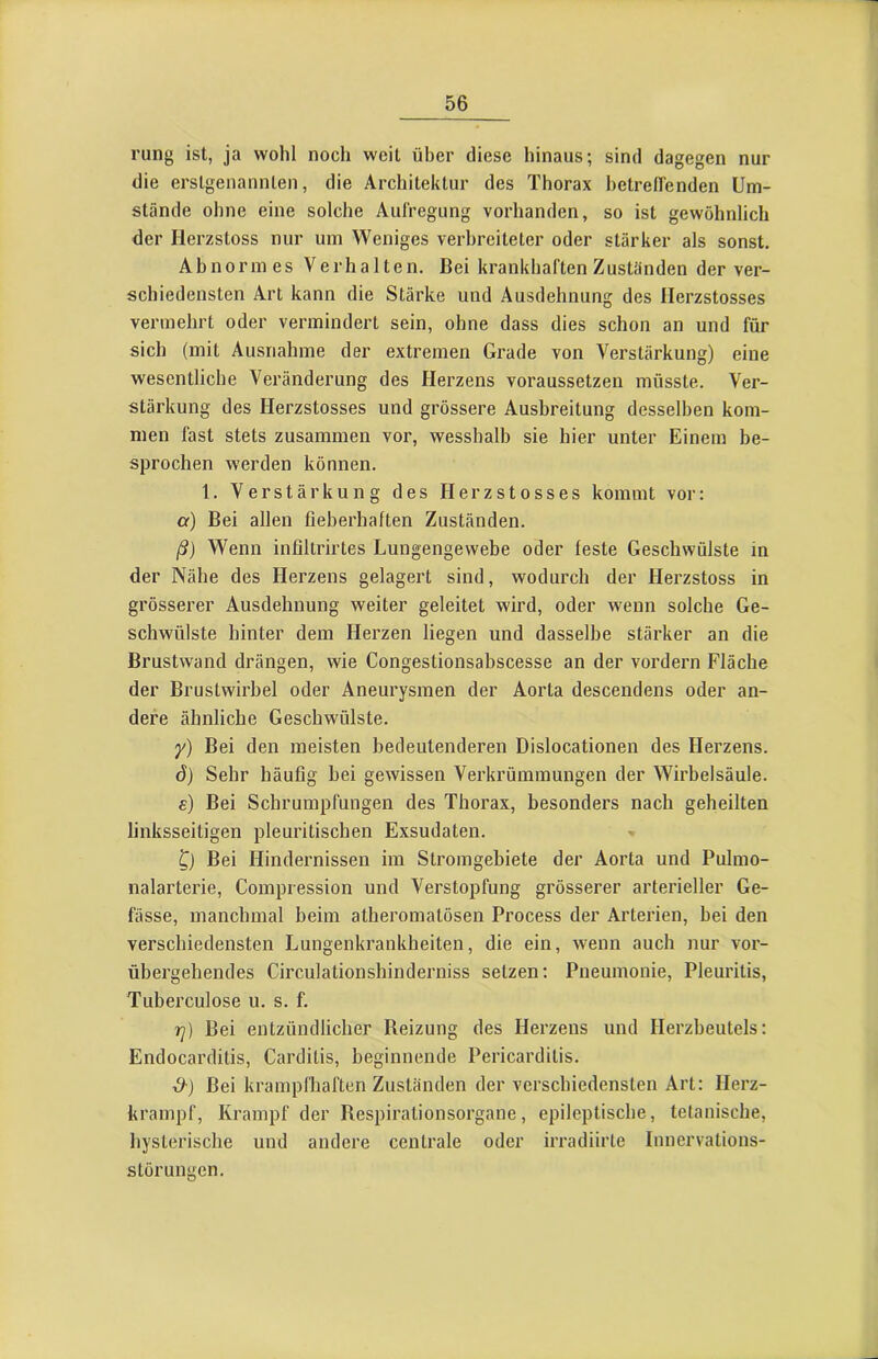 rung ist, ja wohl noch weil über diese hinaus; sind dagegen nur die erstgenannten, die Architektur des Thorax hetreffenden Um- stände ohne eine solche Aufregung vorhanden, so ist gewöhnlich der Herzstoss nur um Weniges verbreiteter oder stärker als sonst. Abnormes Verhalten, Bei krankhaften Zuständen der ver- schiedensten Art kann die Stärke und Ausdehnung des Herzstosses vermehrt oder vermindert sein, ohne dass dies schon an und für sich (mit Ausnahme der extremen Grade von Verstärkung) eine wesentliche Veränderung des Herzens voraussetzen müsste. Ver- stärkung des Herzstosses und grössere Ausbreitung desselben kom- men fast stets zusammen vor, wesshalb sie hier unter Einem be- sprochen werden können, 1, Verstärkung des Herzstosses kommt vor: a) Bei allen fieberhaften Zuständen. ß) Wenn infiltrirtes Lungengewebe oder feste Geschwülste in der Nähe des Herzens gelagert sind, wodurch der Herzstoss in grösserer Ausdehnung weiter geleitet wird, oder wenn solche Ge- schwülste hinter dem Herzen liegen und dasselbe stärker an die Brustwand drängen, wie Congestionsabscesse an der vordem Fläche der Brustwirbel oder Aneurysmen der Aorta descendens oder an- dere ähnliche Geschwülste. y) Bei den meisten bedeutenderen Dislocationen des Herzens, d) Sehr häufig bei gewissen Verkrümmungen der Wirbelsäule. £) Bei Schrumpfungen des Thorax, besonders nach geheilten linksseitigen pleuritischen Exsudaten. Bei Hindernissen im Stromgebiete der Aorta und Pulmo- nalarterie, Compression und Verstopfung grösserer arterieller Ge- fässe, manchmal beim atberomatösen Process der Arterien, bei den verschiedensten Lungenkrankheiten, die ein, wenn auch nur vor- übergehendes Circulationshinderniss setzen: Pneumonie, Pleuritis, Tuberculose u. s. f. Tj) Bei entzündlicher Reizung des Herzens und Herzbeutels: Endocarditis, Carditis, beginnende Pericardilis, d-) Bei krampfhaften Zuständen der verschiedensten Art: Herz- krainpf, Krampf der Respiralionsorgane, epileptische, tetanische, hysterische und andere centrale oder irradiirte Innervations- störungen.