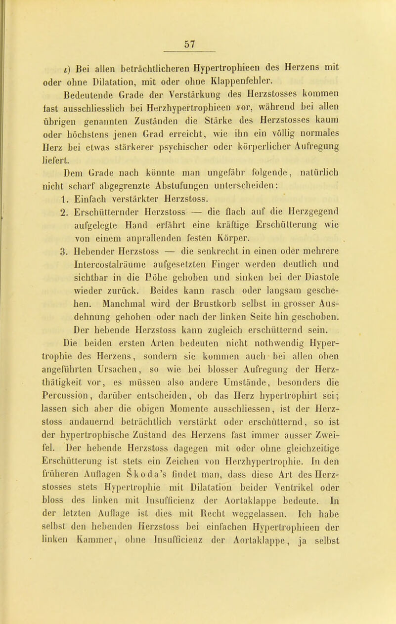 i) Bei allen beträchtlicheren Hypertrophieen des Herzens mit oder ohne Dilatation, mit oder ohne Klappenfehler. Bedeutende Grade der Verstärkung des Herzstosses kommen fast ausschliesslich bei Herzhypertrophieen yor, während bei allen übrigen genannten Zuständen die Stärke des Herzstosses kaum oder höchstens jenen Grad erreicht, wie ihn ein völlig normales Herz bei etwas stärkerer psychischer oder körperlicher Aufregung liefert. Dem Gi'ade nach könnte man ungefähr folgende, natürlich nicht scharf ahgegrenzte Abstufungen unterscheiden; 1. Einfach verstärkter Herzstoss. 2. Erschütternder Herzstoss — die flach auf die Herzgegend aufgelegte Hand erfährt eine kräftige Erschütterung wie von einem anprallenden festen Körper. 3. Hebender Herzstoss — die senkrecht in einen oder mehrere Intercostalräume aufgesetzten Finger werden deutlich und sichtbar in die Höhe gehoben und sinken hei der Diastole wieder zurück. Beides kann rasch oder langsam gesche- hen. Manchmal wird der Brustkorb selbst in grosser Aus- dehnung gehoben oder nach der linken Seite hin geschoben. Der hebende Herzstoss kann zugleich erschütternd sein. Die beiden ersten Arten bedeuten nicht nothwendig Hyper- trophie des Herzens, sondern sie kommen auch bei allen oben angeführten Ursachen, so wie hei blosser Aufregung der Herz- thätigkeit vor, es müssen also andere Umstände, besonders die Percussion, darüber entscheiden, oh das Herz hypertrophirt sei; lassen sich aber die obigen Momente ausschliessen, ist der Herz- stoss andauernd beträchtlich verstärkt oder erschütternd, so ist der hypertrophische Zustand des Herzens fast immer ausser Zwei- fel. Der hebende Herzstoss dagegen mit oder ohne gleichzeitige Erschütterung ist stets ein Zeichen von Herzhypertrophie. In den früheren Auflagen Skoda’s findet man, dass diese Art des Flerz- stosses stets Hypertrophie mit Dilatation beider Ventrikel oder bloss des linken mit Insuflicienz der Aortaklappe bedeute. In der letzten Auflage ist dies mit Recht weggelassen. Ich habe seihst den hebenden Herzstoss hei einfachen Hypertrophieen der linken Kammer, ohne Insufficienz der Aortaklappe, ja seihst